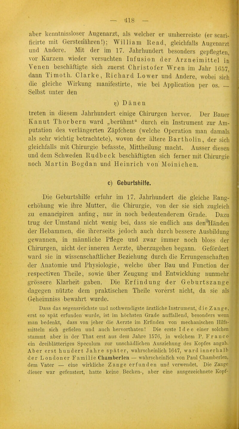 aber kcnntnissloser Augenarzt, als welcher er umherreiste (er scari- ficirte mit Gerstenahren!); William Read, gleichfalls Augenarzt und Andere. Mit der im 17. Jahrhundert besonders gepflegten, vor Kurzem wieder versuchten Infusion der Arzneimittel in Venen beschäftigte sich zuerst Christofer Wren im Jahr 1657, dann Timoth. Clarke, Richard Lower und Andere, wobei sich die gleiche Wirkung manifestirte, wie bei Application per os. — Selbst unter den tj) Dänen treten in diesem Jahrhundert einige Chirurgen hervor. Der Bauer Kanut Thorbern ward „berühmt durch ein Instrument zur Am- putation des verlängerten Zäpfchens (welche Operation man damals als sehr wichtig betrachtete), wovon der ältere Bartholin, der sich gleichfalls mit Chirurgie befasste, Mittheilung macht. Ausser diesen und dem Schweden Rudbeck beschäftigten sich ferner mit Chirurgie noch Martin Bogdan und Heinrich von Moinichen. c) Geburtshilfe. Die Geburtshilfe erfuhr im 17. Jahrhundert die gleiche Rang- erhöhung wie ihre Mutter, die Chirurgie, von der sie sich zugleich zu emaneipiren anfing, nur in noch bedeutenderem Grade. Dazu trug der Umstand nicht wenig bei, dass sie endlich aus den Händen der Hebammen, die ihrerseits jedoch auch durch bessere Ausbildung gewannen, in männliche Pflege und zwar immer noch bloss der Chirurgen, nicht der inneren Aerzte, überzugehen begann. Gefördert ward sie in wissenschaftlicher Beziehung durch die Errungenschaften der Anatomie und Physiologie, welche über Bau und Function der respectiven Theile, sowie über Zeugung und Entwicklung nunmehr grössere Klarheit gaben. Die Erfindung der Geburtszange dagegen nützte dem praktischen Theile vorerst nicht, da sie als Geheimniss bewahrt wurde. Dass das segensreichste und notwendigste ärztliche Instrument, die Zange, erst so spät erfunden -wurde, ist im höchsten Grade auffallend, besonders wenn man bedenkt, dass von jeher die Aerzte im Erfinden von mechanischen Hilfs- mitteln sich gefielen und auch hervorthaten! Die erste Idee einer solchen stammt aber in der That erst aus dem Jahre 1576, in welchem P. Franc o ein dreiblätteriges Speculum zur unschädlichen Ausziehuug des Kopfes angab. Aber erst hundert Jahre später, -wahrscheinlich 1647, ward innerhalb der Londoner Familie Cliamberlen — wahrscheinlich von Paul Chamberlen. dem Vater — eine -wirkliche Zange erfunden und verwendet. Die Zange dieser -war gefenstert, hatte keine Becken-, aber eine ausgezeichnete Kopf-