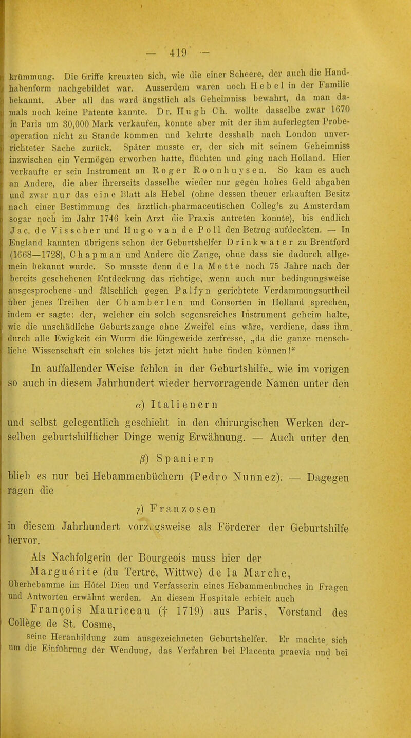 krümmung. Die Griffe kreuzten sich, wie die einer Scheere, der auch die Hand- habenform nachgebildet war. Ausserdem waren noch Hebel in der Familie bekannt. Aber all das ward ängstlich als Gehcimniss bewahrt, da man da- mals noch keine Patente kannte. Dr. Hugh Ch. wollte dasselbe zwar 1670 in Paris um 30,000 Mark verkaufen, konnte aber mit der ihm auferlegten Probe- operation nicht zu Stande kommen und kehrte dcsshalb nach London unver- richteter Sache zurück. Später musste er, der sich mit seinem Geheimniss inzwischen ein Vermögen erworben hatte, flüchten und ging nach Holland. Hier verkaufte er sein Instrument an Roger Roonhuysen. So kam es auch an Andere, die aber ihrerseits dasselbe wieder nur gegen hohes Geld abgaben und zwar nur das eine Blatt als Hebel (ohne dessen theuer erkauften Besitz nach einer Bestimmung des ärztlich-pharmaceutischen Colleg's zu Amsterdam sogar noch im Jahr 1746 kein Arzt die Praxis antreten konnte), bis endlich J a c. de V i s s c h e r und Hugo van de Poll den Betrug aufdeckten. — In England kannten übrigens schon der Geburtshelfer Drink water zu Brentford (1668—1728), Chapman und Andere die Zange, ohne dass sie dadurch allge- mein bekannt wurde. So musste denn de la Motte noch 75 Jahre nach der bereits geschehenen Entdeckung das richtige, wenn auch nur bedingungsweise ausgesprochene und fälschlich gegen Palfyn gerichtete Verdammungsurtbeil über jenes Treiben der Cham her len und Consorten in Holland sprechen, indem er sagte: der, welcher ein solch segensreiches Instrument geheim halte, wie die unschädliche Geburtszange ohne Zweifel eins wäre, verdiene, dass ihm. durch alle Ewigkeit ein Wurm die Eingeweide zerfresse, „da die ganze mensch- liche Wissenschaft ein solches bis jetzt nicht habe finden können! In auffallender Weise fehlen in der Geburtshilfe,, wie im vorigen so auch in diesem Jahrhundert wieder hervorragende Namen unter den «) Italienern und selbst gelegentlich geschieht in den chirurgischen Werken der- selben geburtshilflicher Dinge wenig Erwähnung. — Auch unter den ß) Spaniern blieb es nur bei Hebammenbüchern (Pedro Nunnez). — Dagegen ragen die y) Franzosen in diesem Jahrhundert vorzugsweise als Förderer der Geburtshilfe hervor. Als Nachfolgerin der Bourgeois muss hier der Marguerite (du Tertre, Wittwe) de la Mar che, Oberhebamme im Hotel Dieu und Verfasserin eines Hebammenbuches in Fragen und Antworten erwähnt werden. An diesem Hospitale erhielt auch Frangois Mauriceau (f 1719) aus Paris, Vorstand des College de St. Cosme, seine Heranbildung zum ausgezeichneten Geburtshelfer. Er machte sich um die Einführung der Wendung, das Verfahren bei Placenta praevia und bei