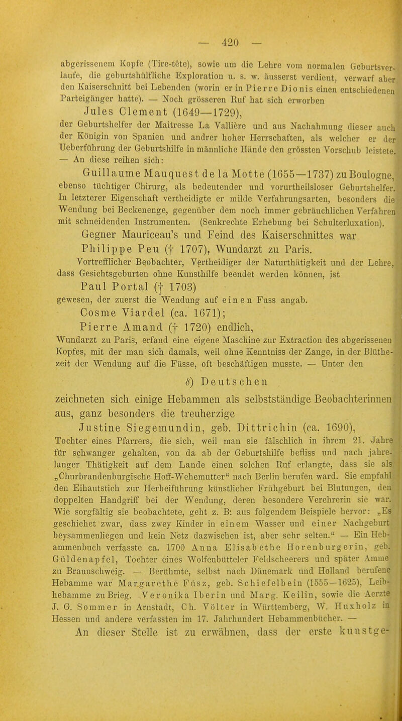 abgerissenem Kopfe (Tire-tfite), sowie um die Lehre vom normalen Geburtsver- laufe, die geburtshülfliche Exploration u. s. w. äusserst verdient, verwarf aber den Kaiserschnitt bei Lebenden (worin er in Pierre Dionis einen entschiedenen Parteigänger hatte). — Noch grösseren Ruf hat sich erworben Jules Clement (1649—1729), der Geburtshelfer der Maitresse La Valliere und aus Nachahmung dieser auch der Königin von Spanien und andrer hoher Herrschaften, als welcher er der Ueberführung der Geburtshilfe in männliche Hände den grösstcn Vorschub leistete — An diese reihen sich: Guillaume Mauquest de la Motte (1055—1737) zuBoulogne ebenso tüchtiger Chirurg, als bedeutender und vorurtheilsloser Geburtshelfer In letzterer Eigenschaft vertheidigte er milde Verfahrungsarten, besonders di Wendung bei Beckenenge, gegenüber dem noch immer gebräuchlichen Verfahre mit schneidenden Instrumenten. (Senkrechte Erhebung bei Schulterluxation). Gegner Mauriceau's und Feind des Kaiserschnittes war Philippe Peu (f 1707), Wundarzt zu Paris. Vortrefflicher Beobachter, Vertheidiger der Naturthätigkeit und der Lehr dass Gesichtsgeburten ohne Kunsthilfe beendet werden können, ist Paul Portal (f 1703) gewesen, der zuerst die Wendung auf einen Fuss angab. Cosme Viardel (ca. 1671); Pierre Aniancl (f 1720) endlich, Wundarzt zu Paris, erfand eine eigene Maschine zur Extraction des abgerissenen Kopfes, mit der man sich damals, weil ohne Kenntniss der Zange, in der Blüthe zeit der Wendung auf die Füsse, oft beschäftigen musste. — Unter den 8) Deutschen zeichneten sich einige Hebammen als selbstständige Beobachterinne aus, ganz besonders die treuherzige Justine Siegemundin, geb. Dittrichin (ca. 1690), Tochter eines Pfarrers, die sich, weil man sie fälschlich in ihrem 21. Jah für schwanger gehalten, von da ab der Geburtshilfe befliss und nach jähr langer Thätigkeit auf dem Lande einen solchen Ruf erlangte, dass sie a „Churbrandenburgische Hoff-Wehemutter nach Berlin berufen ward. Sie empfa den Eihautstich zur Herbeiführung künstlicher Frühgeburt bei Blutungen, de doppelten Handgriff bei der Wendung, deren besondere Verehrerin sie w Wie sorgfältig sie beobachtete, geht z. B: aus folgendem Beispiele hervor: „E geschiehet zwar, dass zwey Kinder in einem Wasser und einer Nachgeburt beysammenliegen und kein Netz dazwischen ist, aber sehr selten. — Ein Heb- ammenbuch verfasste ca. 1700 Anna Elisabethe Horenburgcrin, geb. Güldenapfel, Tochter eines Wolfenbütteler Feldscheerers und später Amme zu Braunschweig. — Berühmte, selbst nach Dänemark und Holland berufene Hebamme war Margarethe Füsz, geb. Schiefelbein (1555 — 1625). Leib! hebamme zuBrieg. Veronika Iberin und Marg. Keilin, sowie die Aerzte J. G. Sommer in Arnstadt, Ch. Völter in Württemberg, W. IIuxholz in Hessen und andere verfassten im 17. Jahrhundert Hebammenbücher. — An dieser Stelle ist zu erwähnen, dass der erste kunstge-