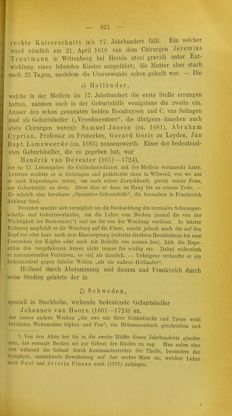 rechte Kaiserschnitt in's 17. Jahrhundert fällt. Ein solcher ward nämlich am 21. April 1610 von dem Chirurgen Jeremias Traut mann in Wittenberg bei Hernia uteri gravidi unter Ent- wicklung eines lebenden Kindes ausgeführt; die Mutter aber starb nach 25 Tagen, nachdem die Uteruswunde schon geheilt war. — Die a) Holländer, welche in der Medicin im 17. Jahrhundert die erste Stelle errungen hatten, nahmen auch in der Geburtshilfe wenigstens die zweite ein. Ausser den schon genannten beiden Boonhuysen und C. van Solingen sind als Geburtshelfer („Vroedmeesters, die übrigens daneben auch stets Chirurgen waren): Samuel Janson (ca. 1681), Abraham Cyprian, Professor zu Franecker, Gerard Goris zu Leyden, Jan Bapt. Lamzweerde (ca. 1683) nennenswerth. Einer der bedeutend- sten Geburtshelfer, die es gegeben hat, war Hendrik van Deventer (1651 — 1724), der im 17. Lebensjahre die Goldschmiedkunst mit der Medicin vertauscht hatte. Letztere studirte er in Groningen und prakticirte dann in Wilwerd, von wo aus er nach Kopenhagen reiste, um nach seiner Zurückkunft, gleich seiner Frau, nur Geburtshilfe zu üben. Diess that er dann im Haag bis zu seinem Tode. — Er schrieb eine berühmte „Operative Geburtshilfe, die besonders in Frankreich Anklang fand. Deventer machte sich vorzüglich um die Beobachtung des normalen Schwanger- schafts- und Geburtsverlaufes, um die Lehre vom Becken (zumal die von der Wichtigkeit der Beckenaxe)') und um die von der Wendung verdient. In letzter Richtung empfiehlt er die Wendung auf die Füsse, macht jedoch auch die auf den Kopf vor oder kurz nach dem Blasensprung (mittelst direkten Herableitens bis zum Feststehen des Kopfes oder auch mit Beihilfe von aussen her), hält die Repo- sition des vorgefallenen Armes nicht immer für nöthig etc. Dabei widerrieth er instrumentelles Verfahren, so viel als thunlich. — Uebrigens verkaufte er ein Geheimmittel gegen falsche Wehen „als ein wahrer Holländer. Holland durch Abstammung und diesem und Frankreich durch seine Studien gehörte der in £) Schweden, speciell in Stockholm, wirkende bedeutende Geburtshelfer Johannes van Hoorn (1661—1724) an, der ausser andern Werken „die . zwo um ihrer Gottesfurcht und Treue wohl belohnten Wehemütter Siphra und Pua, ein Hebammenbuch geschrieben und ') Von den Alten her bis in die zweite Hälfte dieses Jahrhunderts glaubte man, das normale Becken sei zur Geburt des Kindes zu eng. Man nahm eine erst während der Geburt durch Auseinandertreten der Theile, besonders der Symphyse, entstehende Erweiterung auf das rechte Mass an, welcher Lehre auch Parö und Severin Pineau noch (1597) anhingen. *