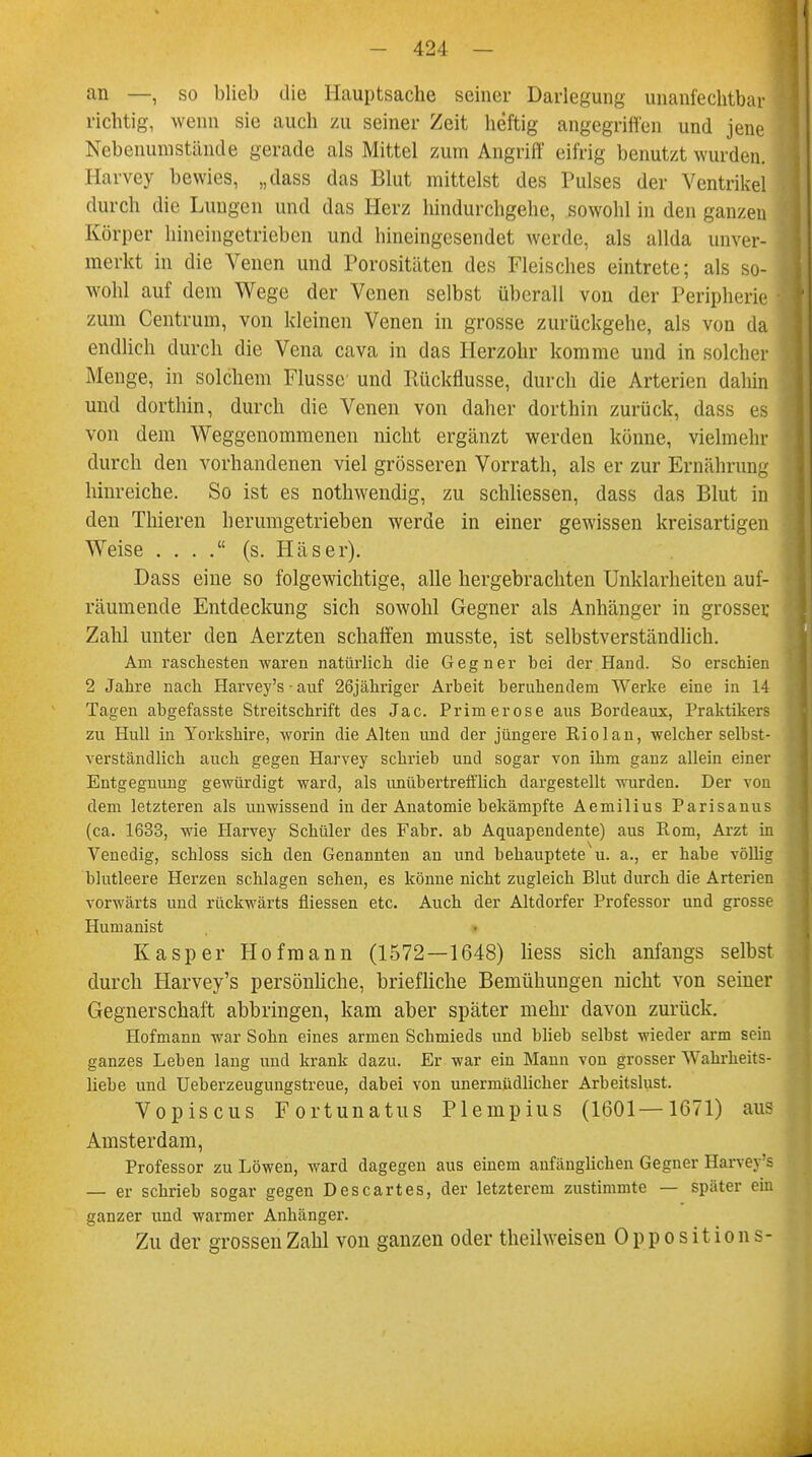 an —, so blieb die Hauptsache seiner Darlegung unanfechtbar richtig, wenn sie auch zu seiner Zeit heftig angegriffen und jene Nebenuni stände gerade als Mittel zum Angriff eifrig benutzt wurden. Harvey bewies, „dass das Blut mittelst des Pulses der Ventrikel durch die Lungen und das Herz hindurchgehe, sowohl in den ganzen Körper hineingetrieben und hineingesendet werde, als allda unver- merkt in die Venen und Porositäten des Fleisches eintrete; als so- wohl auf dem Wege der Venen selbst überall von der Peripherie zum Centrum, von kleinen Venen in grosse zurückgehe, als von da endlich durch die Vena cava in das Herzohr komme und in solcher Menge, in solchem Flusse und Rückflüsse, durch die Arterien dahin und dorthin, durch die Venen von daher dorthin zurück, dass es von dem Weggenommenen nicht ergänzt werden könne, vielmehr durch den vorhandenen viel grösseren Vorrath, als er zur Ernährung hinreiche. So ist es nothwendig, zu schliessen, dass das Blut in den Thieren herumgetrieben werde in einer gewissen kreisartigen Weise . . . . (s. Häser). Dass eine so folgewichtige, alle hergebrachten Unklarheiten auf- räumende Entdeckung sich sowohl Gegner als Anhänger in grosser Zahl unter den Aerzten schaffen musste, ist selbstverständlich. Am raschesten waren natürlich die Gegner hei der Hand. So erschien 2 Jahre nach Harvey's • auf 26jähriger Arbeit beruhendem Werke eine in 14 Tagen abgefasste Streitschrift des Jac. Primerose aus Bordeaux, Praktikers zu Hull in Yorkshire, worin die Alten und der jüngere Rio lau, welcher selbst- verständlich auch gegen Harvey schrieb und sogar von ihm ganz allein einer Entgegnung gewürdigt ward, als unübertrefflich dargestellt wurden. Der von dem letzteren als unwissend in der Anatomie bekämpfte Aemilius Parisanus (ca. 1633, wie Harvey Schüler des Fabr. ab Aquapendente) aus Rom, Arzt in Venedig, schloss sich den Genannten an und behauptete u. a., er habe völlig blutleere Herzeu schlagen sehen, es könne nicht zugleich Blut durch die Arterien vorwärts und rückwärts fliessen etc. Auch der Altdorfer Professor und grosse Humanist Kasper Hofmann (1572—1648) liess sich anfangs selbst durch Harvey's persönliche, briefliche Bemühungen nicht von seiner Gegnerschaft abbringen, kam aber später mehr davon zurück. Hofmann war Sohn eines armen Schmieds und blieb selbst wieder arm sein ganzes Leben lang und krank dazu. Er war ein Mann von grosser Wahrheits- liebe und Ueberzeugungstreue, dabei von unermüdlicher Arbeitslust. Vopiscus Fortunatus Plempius (1601—1671) aus Amsterdam, Professor zu Löwen, ward dagegen aus einem anfänglichen Gegner Harvey's — er schrieb sogar gegen Descartes, der letzterem zustimmte — später ein ganzer und warmer Anhänger. Zu der grossen Zahl von ganzen oder theilweisen Opposition s-