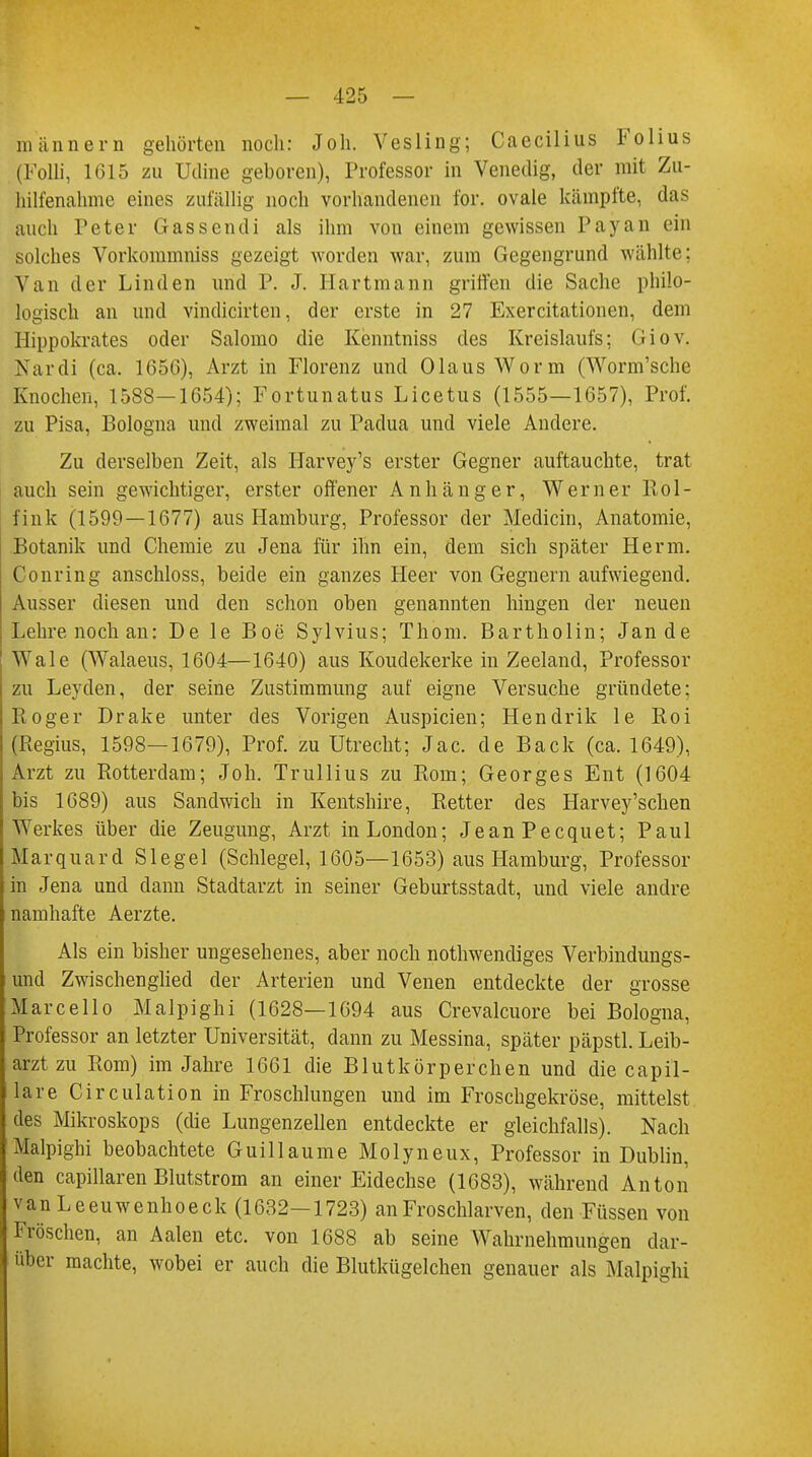 männern gehörten noch: Joh. Vesling; Caecilius Folius (Folli, 1615 zu Udine geboren), Professor in Venedig, der mit Zu- hilfenahme eines zufällig noch vorhandenen for. ovale kämpfte, das auch Peter Gassendi als ihm von einem gewissen Payan ein solches Vorkommniss gezeigt worden war, zum Gegengrund wählte; Van der Linden und P. J. Hartmann griffen die Sache philo- logisch an und vindicirten, der erste in 27 Exercitationen, dem Hippokrates oder Salomo die Kenntniss des Kreislaufs; Giov. Nardi (ca. 165G), Arzt in Florenz und Olaus Worm (Worm'sche Knochen, 1588—1654); Fortunatus Licetus (1555—1657), Prof. zu Pisa, Bologna und zweimal zu Padua und viele Andere. Zu derselben Zeit, als Harvey's erster Gegner auftauchte, trat auch sein gewichtiger, erster offener Anhänger, Werner Rol- fink (1599—1677) aus Hamburg, Professor der Medicin, Anatomie, Botanik und Chemie zu Jena für ihn ein, dem sich später Herrn. Coming anschloss, beide ein ganzes Heer von Gegnern aufwiegend. Ausser diesen und den schon oben genannten hingen der neuen Lehre noch an: De le Boe Sylvius; Thom. Bartholin; Jan de Wale (Walaeus, 1604—1640) aus Koudekerke in Zeeland, Professor zu Leyden, der seine Zustimmung auf eigne Versuche gründete; Roger Drake unter des Vorigen Auspicien; Hendrik le Roi (Regius, 1598—1679), Prof. zu Utrecht; Jac. de Back (ca. 1649), Arzt zu Rotterdam; Joh. Trullius zu Rom; Georges Ent (1604 bis 1689) aus Sandwich in Kentshire, Retter des Harvey'schen Werkes über die Zeugung, Arzt in London; JeanPecquet; Paul Marquard Siegel (Schlegel, 1605—1653) aus Hamburg, Professor- in Jena und dann Stadtarzt in seiner Geburtsstadt, und viele andre namhafte Aerzte. Als ein bisher ungesehenes, aber noch notwendiges Verbindungs- und Zwischenglied der Arterien und Venen entdeckte der grosse Marcello Malpighi (1628—1694 aus Crevalcuore bei Bologna, Professor an letzter Universität, dann zu Messina, später päpstl. Leib- arzt zu Rom) im Jahre 1661 die Blutkörperchen und die capil- lare Circulation in Froschlungen und im Froschgekröse, mittelst des Mikroskops (die Lungenzellen entdeckte er gleichfalls). Nach Malpighi beobachtete Guillaume Molyneux, Professor in Dublin, den capillaren Blutstrom an einer Eidechse (1683), während Anton van Leeuwenhoeck (1632-1723) an Froschlarven, den Füssen von Fröschen, an Aalen etc. von 1688 ab seine Wahrnehmungen dar- über machte, wobei er auch die Blutkügelchen genauer als Malpighi