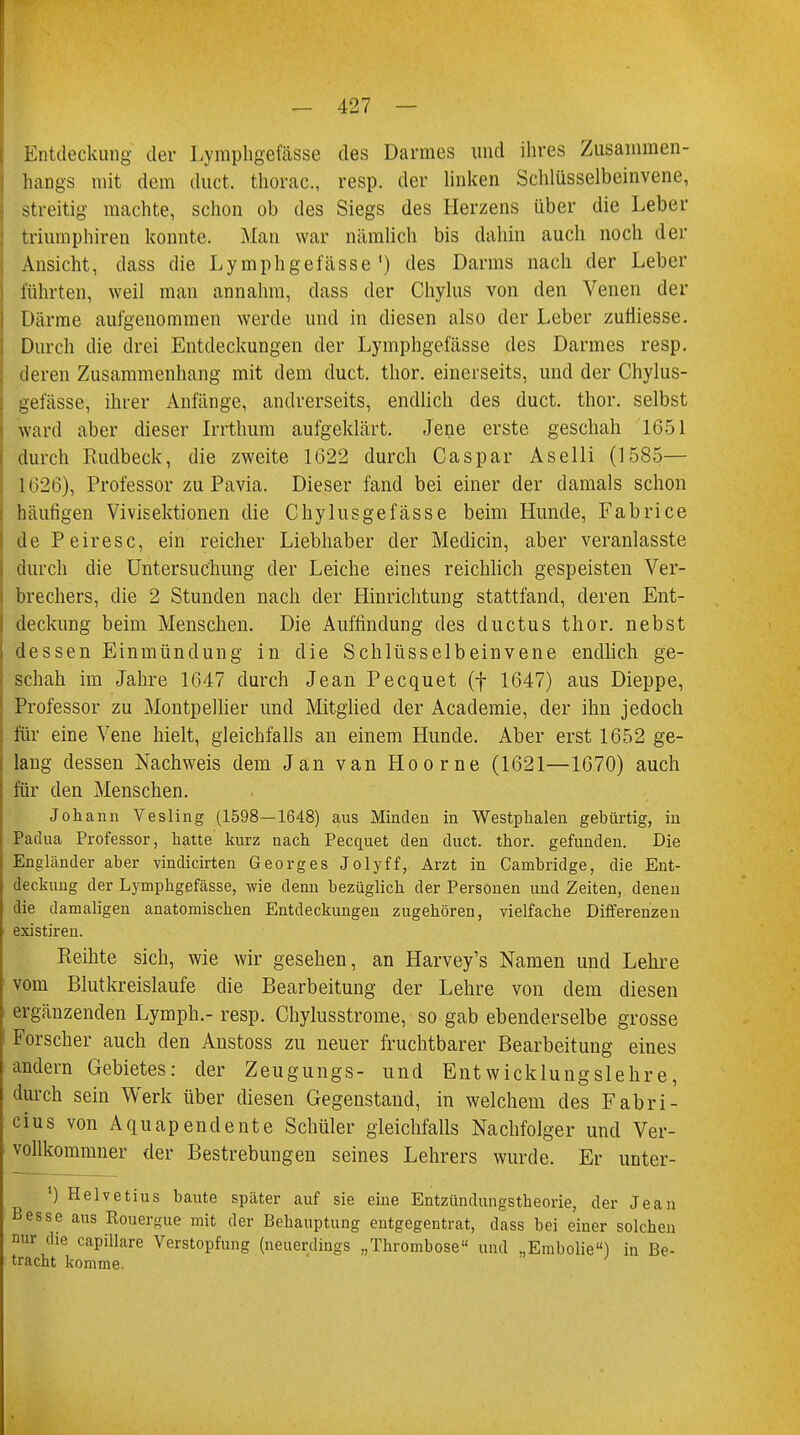 Entdeckung der Lymphgefässe des Darmes und ihres Zusammen- hangs mit dem duct. thorac, resp. der linken Schlüsselbeinvene, streitig machte, schon ob des Siegs des Herzens über die Leber triumphiren konnte. Man war nämlich bis dahin auch noch der Ansicht, dass die Lymphgefässe') des Darms nach der Leber führten, weil man annahm, dass der Chylus von den Venen der Därme aufgenommen werde und in diesen also der Leber zufliesse. Durch die drei Entdeckungen der Lymphgefässe des Darmes resp. deren Zusammenhang mit dem duct. thor. einerseits, und der Chylus- gefässe, ihrer Anfänge, andrerseits, endlich des duct. thor. selbst ward aber dieser Irrthum aufgeklärt. Jene erste geschah 1651 durch Rudbeck, die zweite 1622 durch Caspar Aselli (1585— 1626), Professor zu Pavia. Dieser fand bei einer der damals schon häutigen Vivisektionen die Chylusgefässe beim Hunde, Fabrice de Peiresc, ein reicher Liebhaber der Mediän, aber veranlasste durch die Untersuchung der Leiche eines reichlich gespeisten Ver- brechers, die 2 Stunden nach der Hinrichtung stattfand, deren Ent- deckung beim Menschen. Die Auffindung des ductus thor. nebst dessen Einmündung in die Schlüsselbeinvene endlich ge- schah im Jahre 1647 durch Jean Pecquet (f 1647) aus Dieppe, Professor zu Montpellier und Mitglied der Academie, der ihn jedoch für eine Vene hielt, gleichfalls an einem Hunde. Aber erst 1652 ge- lang dessen Nachweis dem Jan van Hoorne (1621—1670) auch für den Menschen. Johann Vesling (1598—1648) aus Minden in Westphalen gebürtig, in Padua Professor, hatte kurz nach Pecquet den duct. thor. gefunden. Die Engländer aber vindicirten Georges Jolyff, Arzt in Cambridge, die Ent- deckung der Lymphgefässe, wie denn bezüglich der Personen und Zeiten, denen die damaligen anatomischen Entdeckungen zugehören, vielfache Differenzen existiren. Reihte sich, wie wir gesehen, an Harvey's Namen und Lehre vom Blutkreislaufe die Bearbeitung der Lehre von dem diesen ergänzenden Lymph.- resp. Chylusstrome, so gab ebenderselbe grosse Forscher auch den Anstoss zu neuer fruchtbarer Bearbeitung eines andern Gebietes: der Zeugungs- und Entwicklungslehre, durch sein Werk über diesen Gegenstand, in welchem des Fabri- cius von Aquapendente Schüler gleichfalls Nachfolger und Ver- vollkommner der Bestrebungen seines Lehrers wurde. Er unter- l) Helvetius baute später auf sie eine Entzündungstheorie, der Jean Besse aus Rouergue mit der Behauptung entgegentrat, dass bei einer solchen nur die capillare Verstopfung (neuerdings „Thrombose und ..Embolie) in Be- tracht komme.