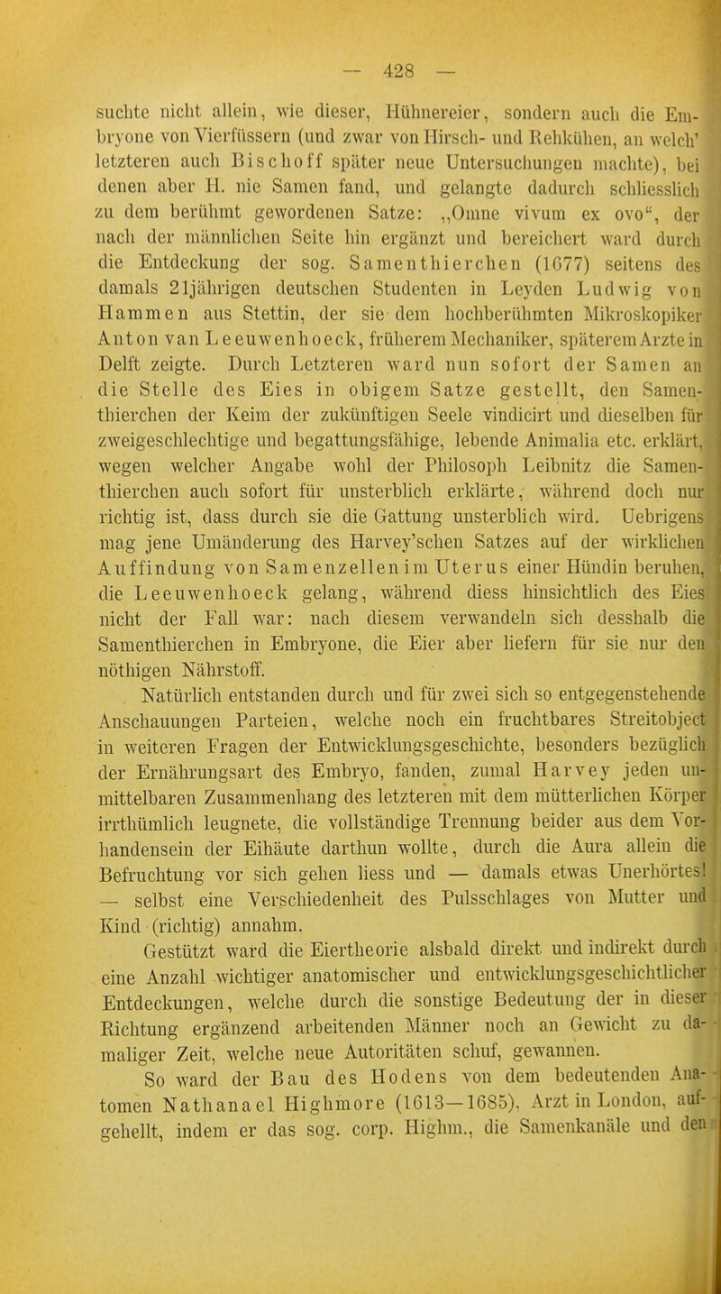 suchte nicht allein, wie dieser, Hühnereier, sondern auch die Em- bryone von Vierfüssern (und zwar von Hirsch- und Rehkühen, an welch1 letzteren auch Bischoff später neue Untersuchungen machte), bei denen aber H. nie Samen fand, und gelangte dadurch schliesslich zu dem berühmt gewordenen Satze: „Omne vivum ex ovo, der nach der männlichen Seite hin ergänzt und bereichert ward durch die Entdeckung der sog. Samen thierchen (1G77) seitens des damals 21jährigen deutschen Studenten in Leyden Ludwig von; Hammen aus Stettin, der sie dem hochberühmten Mikroskopiker Anton van Leeuwenhoeck, früherem Mechaniker, späterem Arzte in Delft zeigte. Durch Letzteren ward nun sofort der Samen an die Stelle des Eies in obigem Satze gestellt, den Samen- thierchen der Keim der zukünftigen Seele vindicirt und dieselben für zweigeschlechtige und begattungsfähige, lebende Animalia etc. erklärt, wegen welcher Angabe wohl der Philosoph Leibnitz die Samen- thierchen auch sofort für unsterblich erklärte, während doch nur richtig ist, class durch sie die Gattung unsterblich wird. Uebrigens mag jene Umänderung des Harvey'schen Satzes auf der wirklichen Auffindung von Sam enzellenim Uterus einer Hündin beruhen, die Leeuwenhoeck gelang, während diess hinsichtlich des Eies nicht der Eall war: nach diesem verwandeln sich desshalb die Samenthierchen in Embryone, die Eier aber liefern für sie nur den nöthigen Nährstoff. Natürlich entstanden durch und für zwei sich so entgegenstehende Anschauungen Parteien, welche noch ein fruchtbares Streitobject in weiteren Fragen der Entwicklungsgeschichte, besonders bezüglich der Ernährungsart des Embryo, fanden, zumal Harvey jeden un- mittelbaren Zusammenhang des letzteren mit dem mütterlichen Körper irrthüinlich leugnete, die vollständige Trennung beider aus dem Vor- handensein der Eihäute darthun wollte, durch die Aura alleiu die Befruchtung vor sich gehen liess und — damals etwas Unerhörtes! — selbst eine Verschiedenheit des Pulsschlages von Mutter und Kind (richtig) annahm. Gestützt ward die Eiertheorie alsbald direkt und indirekt durch eine Anzahl wichtiger anatomischer und entwicklungsgeschichtlicher Entdeckungen, welche durch die sonstige Bedeutung der in dieser Richtung ergänzend arbeitenden Männer noch an Gewicht zu da- maliger Zeit, welche neue Autoritäten schuf, gewannen. So ward der Bau des Hodens von dem bedeutenden Ana- tomen Nathanael Highmore (1613-1685), Arzt in London, auf- gehellt, indem er das sog. corp. Highm., die Samenkanäle und den