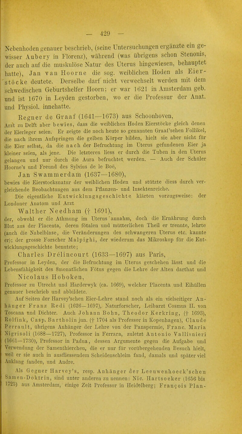 Nebenhoden genauer beschrieb, (seine Untersuchungen ergänzte ein ge- wisser Aubery in Florenz), während (was übrigens schon Stenerns, der auch auf die muskulöse Natur des Uterus hingewiesen, behauptet hatte), Jan van Hoorne die sog. weiblichen Hoden als Eier- stöcke deutete. Derselbe darf nicht verwechselt werden mit dem schwedischen Geburtshelfer Hoorn; er war 1621 in Amsterdam geb. und ist 1670 in Leyden gestorben, wo er die Professur der Anat. und Physiol. innehatte. Regner de Graaf (1641—1673) aus Schoonhoven, \rzt zu Delft aber bewies, dass die weiblichen Hoden Eierstöcke gleich denen der Eierleger seien. Er zeigte die noch heute so genannten Graafschen Follikel, die nach ihrem Aufspringen die gelben Körper bilden, hielt sie aber nicht für die Eier selbst, da die nach der Befruchtung im Uterus gefundenen Eier ja kleiner seien, als jene. Die letzteren Hess er durch die Tuben in den Uterus gelangen und nur durch die Aura befruchtet werden. — Auch der Schüler Hoorne's und Freund des Sylvius de le Boe, Jan Swammerdam (1637—1680), bewies die Eierstocksnatur der weiblichen Hoden und stützte diess durch ver- gleichende Beobachtungen aus dem Pflanzen- und Insektenreiche. Die eigentliche Entwicklungsgeschichte klärten vorzugsweise: der Londoner Anatom und Arzt Walther Needham (f 1691), der, obwohl er die Athmung im Uterus annahm, doch die Ernährung durch Blut aus der Placenta, deren fötalen und mütterlichen Theil er trennte, lehrte (auch die Nabelblase, die Veränderungen des schwangeren Uterus etc. kannte er); der grosse Forscher Malpighi, der wiederum das Mikroskop für die Ent- wicklungsgeschichte benutzte; Charles Drelincourt (1633—1697) aus Paris, Professor in Leyderi, der die Befruchtung im Uterus geschehen lässt und die Lebensfähigkeit des 8monatlichen Fötus gegen die Lehre der Alten darthat und Nicolaus Hoboken, Professor zu Utrecht und Harderwyk (ca. 1669), welcher Placenta und Eihüllen genauer beschrieb und abbildete. Auf Seiten der Harvey'schen Eier-Lehre stand noch als ein vielseitiger An- hänger Franz Redi (1626—1697), Naturforscher, Leibarzt Cosmus II. von Toscana und Dichter. Auch Johann Bohn, Theodor Kerkring, (f 1693), ßolfink, Casp. Bartholin jun. (f 1704 als Professor in Kopenhagen), Claude Perrault, übrigens Anhänger der Lehre von der Panspermie, Franc. Maria Nigrisoli (1688—1727), Professor in Ferrara, zuletzt Antonio Vallisnieri (1661—1730), Professor in Padua, dessen Argumente gegen die Aufgabe und Verwendung der Samenthierchen, die er nur für vorübergehenden Besuch hielt, weil er sie auch in ausfliessendem Scheidenschleim fand, damals und später viel Anklang fanden, und Andre. Als Gegner Harvey's, resp. Anhänger der Leeuwenhoeck'schen Samen-Doktrin, sind unter anderen zu nennen: Nie. Hartsoeker (1656 bis 1725) aus Amsterdam, einige Zeit Professor in Heidelberg; Francois Plan-