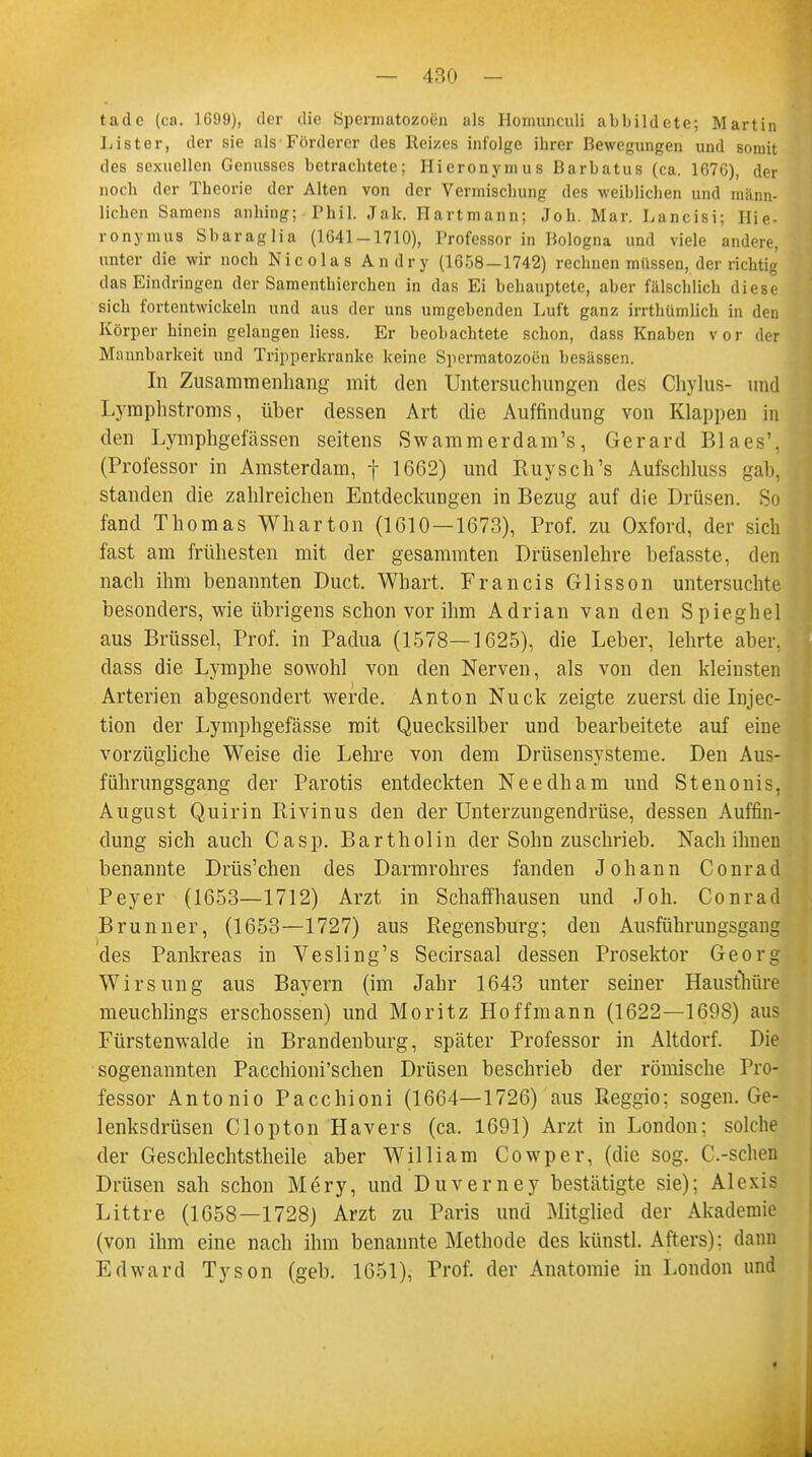 tade (ca. 1699), der die Spermatozoon als Homunculi abbildete; Martin Lister, der sie als Förderer des Reizes infolge ibrer Bewegungen und somit des sexuellen Genusses betracbtete; Hieronymus Barbatus (ca. 1676), der nocb der Theorie der Alten von der Vermischung des weiblichen und männ- lichen Samens anhing; Phil. Jak. Hartmann; Job. Mar. Lancisi; Hie- ronymus Sbaraglia (1641-1710), Professor in Bologna und viele andere, unter die wir noch Nicolas Andry (1658-1742) rechnen müssen, der richtig das Eindringen der Samenthierchen in das Ei behauptete, aber fälschlich diese sich fortentwickeln und aus der uns umgebenden Luft ganz irrthümlich in den Körper hinein gelangen Hess. Er beobachtete schon, dass Knaben vor der Mannbarkeit und Tripperkranke keine Spermatozoon besässen. In Zusammenhang mit den Untersuchungen des Chylus- und Lymphstroms, über dessen Art die Auffindung von Klappen in den Lymphgefässen seitens Swammerdam's, Gerard Blaes', (Professor in Amsterdam, f 1662) und Ruysch's Aufschluss gab, standen die zahlreichen Entdeckungen in Bezug auf die Drüsen. So fand Thomas Wharton (1610—1673), Prof. zu Oxford, der sich fast am frühesten mit der gesammten Drüsenlehre befasste, den nach ihm benannten Duct. Whart. Francis Glisson untersuchte besonders, wie übrigens schon vor ihm Adrian van den Spieghel aus Brüssel, Prof. in Padua (1578—1625), die Leber, lehrte aber, dass die Lymphe sowohl von den Nerven, als von den kleinsten Arterien abgesondert werde. Anton Nuck zeigte zuerst die Injec- tion der Lymphgefässe mit Quecksilber und bearbeitete auf eine vorzügliche Weise die Lehre von dem Drüsensysteme. Den Aus- führungsgang der Parotis entdeckten Needham und Stenonis, August Quirin Rivinus den der Unterzungendrüse, dessen Auffin- dung sich auch Casp. Bartholin der Sohn zuschrieb. Nach ihnen benannte Drüs'chen des Darmrohres fanden Johann Conrad Peyer (1653—1712) Arzt in Schaffhausen und Joh. Conrad Brunner, (1653—1727) aus Regensburg; den Ausführungsgang des Pankreas in Vesling's Secirsaal dessen Prosektor Georg Wirsung aus Bayern (im Jahr 1643 unter seiner Hausthüre meuchlings erschossen) und Moritz Hoffmann (1622—1698) aus Fürstenwalde in Brandenburg, später Professor in Altdorf. Die sogenannten Pacchioni'schen Drüsen beschrieb der römische Pro- fessor Antonio Pacchioni (1664—1726) aus Reggio; sogen. Ge- lenksdrüsen Clopton Hävers (ca. 1691) Arzt in London; solche der Geschlechtstheile aber William Cowper, (die sog. C.-schen Drüsen sah schon Mery, und Duverney bestätigte sie); Alexis Littre (1658—1728) Arzt zu Paris und Mitglied der Akademie (von ihm eine nach ihm benannte Methode des künstl. Afters): dann Edward Tyson (geb. 1651), Trof. der Anatomie in London und