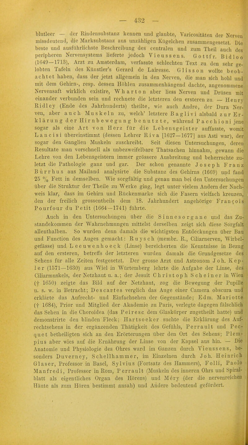 blutleer — der Rindensubstanz kennen und glaubte, Varicositäten der Nerven missdeutend, die Marksubstanz aus unzähligen Kügelchen zusammengesetzt. Die beste und ausführlichste Beschreibung des centralen und zum Theil auch des peripheren Nervensystems lieferte jedoch Vieussens. G o 11 f r. B i d 1 o o (1649—1713), Arzt zu Amsterdam, verfasste scblechten Text zu den sehr ge- lobten Tafeln des Künstler's Gerard de Lairesse. Glisson wollte beob- achtet haben, dass der jetzt allgemein in den Nerven, die man sich hohl und mit dem Gehirn-, resp. dessen Höhlen zusammenhängend dachte, angenommene Nervensaft wirklich existire, Wharton aber liess Nerven und Drüsen mit einander verbunden sein und rechnete die letzteren den ersteren zu — Henry Ridley (Ende des Jahrhunderts) theilte, wie auch Andre, der Dura Ner- ven, aber auch Muskeln zu, welch' letztere B a g 1 i v i alsbald z u r Er- ic 1 ä r u n g der Hirnbewegung benutzte, während P a c c h i o n i jene sogar als eine Art von Herz für die Lebensgeister auffasste, womit Lancisi übereinstimmt (dessen Lehrer Riva [1627—1677] aus Asti war), der sogar den Ganglien Muskeln zuschreibt. Seit diesen Untersuchungen, deren Resultate man vorschnell als unbezweifelbare Thatsachen hinnahm, gewann die Lehre von den Lebensgeistern immer grössere Ausbreitung und beherrschte zu- letzt die Pathologie ganz und gar. Der schon genannte Joseph Franz Bürrhus aus Mailand analysirte die Substanz des Gehirns (1669) und fand 25 % Fett in demselben. Wie sorgfältig und genau man bei den Untersuchungen über die Struktur der Theile zu Werke ging, legt unter vielem Andern der Nach- weis klar, dass im Gehirn und Rückenmarke sich die Fasern vielfach kreuzen, den der freilich grossentheils dem 18. Jahrhundert angehörige Francois Pourfour du Petit (1664-1741) führte. Auch in den Untersuchungen über die Sinnesorgane und das Zu- standekommen der Wahrnehmungen mittelst derselben zeigt sich diese Sorgfalt allenthalben. So wurden denn damals die wichtigsten Entdeckungen über Bau und Function des Auges gemacht: Ruysch (membr. R., Ciliarnerven, Wirbel- gefässe) und Leeuwenhoeck (Linse) bereicherten die Kenntnisse in Bezug auf den ersteren, betreffs der letzteren wurden damals die Grundgesetze des Sehens für alle Zeiten festgesetzt. Der grosse Arzt und Astronom Joh. Kep- ler (1571—1630) aus Wiel in Würtemberg lehrte die Aufgabe der Linse, des Ciliarmuskels, der Netzhaut u. a.; der Jesuit Christoph Scheiner in Wien (f 1650) zeigte das Bild auf der Netzhaut, zog die Bewegung der Pupille u. s. w. in Betracht; Descartes verglich das Auge einer Camera obscura und erklärte das Aufrecht- und Einfachsehen der Gegenstände; Edm. Mariotte (f 1684), Prior und Mitglied der Akademie zu Paris, verlegte dagegen fälschlich das Sehen in die Choroidea (das Peiresc dem Glaskörper zugetheilt hatte) und demonstrirte den blinden Fleck; Hartsoeker suchte die Erklärung des Auf- rechtsehens in der ergänzenden Thätigkeit des Gefühls, Perrault und Pec- quet betheiligten sich an den Erörterungen über den Ort des Sehens: Pleni- pius aber wies auf die Ernährung der Linse von der Kapsel aus hin. — Die Anatomie und Physiologie des Ohres ward im Ganzen durch Vieussens, be- sonders Duverney, Schellhammer, im Einzelnen durch Joh. Heinrich Glaser, Professor in Basel, Sylvius (Fortsatz des Hammers), Folli, Paolo Manfredi, Professor in Rom, Perrault (Muskeln des inneren Ohrs und Spiral- blatt als eigentliches Organ des Hörens) und Mery (der die nervenreichen Häute als zum Hören bestimmt ansah) und Andere bedeutend gefördert. I