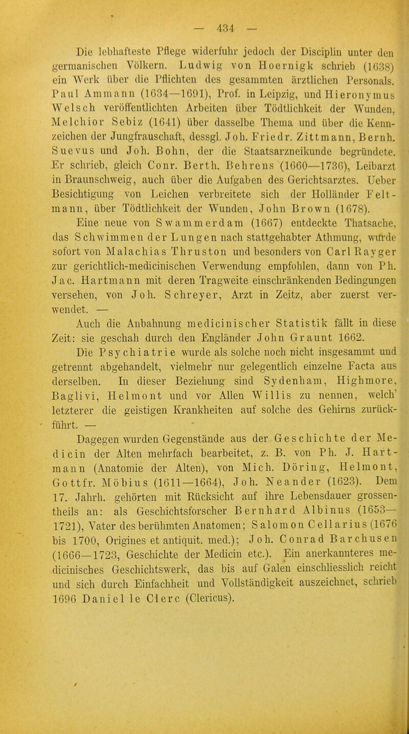 Die lebhafteste Pflege widerfuhr jedoch der Disciplin unter den germanischen Völkern. Ludwig von Hoernigk schrieb (1038) ein Werk über die Pflichten des gesammten ärztlichen Personals. Paul Ammann (1634—1691), Prof. in Leipzig, und Hieronymus Welsch veröffentlichten Arbeiten über Tödtlichkeit der Wunden, Melchior Sebiz (1641) über dasselbe Thema und über die Kenn- zeichen der Jungfrauschaft, dessgl. Joh. Friedr. Zittmann,Bernh. Suevus und Joh. Bohn, der die Staatsarzneikunde begründete. Kr schrieb, gleich Conr. Berth. Behrens (1660—1730), Leibarzt in Braunschweig, auch über die Aufgaben des Gerichtsarztes, lieber Besichtigung von Leichen verbreitete sich der Holländer Leh- mann, über Tödtlichkeit der Wunden, John Brown (1078). Eine neue von Swammerdam (1007) entdeckte Thatsache, das Schwimmen der Lungen nach stattgehabter Athmung, wurde sofort von Malachias Thruston und besonders von CarlRayger zur gerichtlich-medicinischen Verwendung empfohlen, dann von Ph. Jac. Hartmann mit deren Tragweite einschränkenden Bedingungen versehen, von Joh. Schreyer, Arzt in Zeitz, aber zuerst ver- wendet. — Auch die Anbahnung medicinischer Statistik fällt in diese Zeit: sie geschah durch den Engländer John Graunt 1002. Die Psychiatrie wurde als solche noch nicht insgesammt und getrennt abgehandelt, vielmehr nur gelegentlich einzelne Facta aus derselben. In dieser Beziehung sind Sydenham, Highmore, Baglivi, Helmont und vor Allen Willis zu nennen, welch1 letzterer die geistigen Krankheiten auf solche des Gehirns zurück- - führt. — Dagegen wurden Gegenstände aus der Geschichte der Me- dicin der Alten mehrfach bearbeitet, z. B. von Ph. J. Hart- mann (Anatomie der Alten), von Mich. Döring, Helmont, Gott fr. Möbius (1611—1664), Joh. Neander (1623). Dem 17. Jahrh. gehörten mit Rücksicht auf ihre Lebensdauer grossen- theils an: als Geschichtsforscher Bernhard Albinus (1653— 1721), Vater des berühmten Anatomen; Salomon Cellarius (1676 bis 1700, Origines et antiquit. med.); Joh. Conrad Barchusen (1666—1723, Geschichte der Medicin etc.). Ein anerkannteres me- dicinisches Geschichtswerk, das bis auf Galen einschliesslich reicht und sich durch Einfachheit und Vollständigkeit auszeichnet, schrieb 1696 Daniel le Clerc (Clericus).