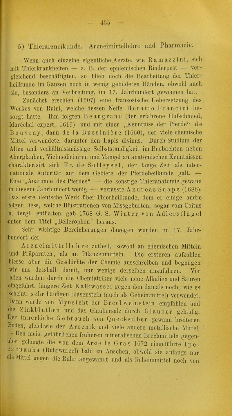 5) Thierarzneikunde. Arzneimittellehre und Pharmacie. Wenn auch einzelne eigentliche Aerzte, wie Ramazzini, sich mit Thierkrankheiten — z. B. der epidemischen Rinderpest — ver- gleichend beschäftigten, so blieb doch die Bearbeitung der Thier- heilkunde im Ganzen noch in wenig gebildeten Händen«, obwohl auch sie, besonders an Verbreitung, im 17. Jahrhundert gewonnen hat. Zunächst erschien (1607) eine französische Uebersetzung des Werkes von Ruini, welche dessen Neffe Horatio Francini be- sorgt hatte. Ihm folgten Beaugrand (der erfahrene Hufschmied, Marechal expert. 1619) und mit einer ,,Kenntniss der Pferde de Bouvray, dann de la Bussiniere (1660), der viele chemische Mittel verwendete, darunter den Lapis divinus. Durch Studium der Alten und verhältnissmässige Selbstständigkeit im Beobachten neben Aberglauben, Vielmedicinireu und Mangel an anatomischen Kenntnissen charakterisirt sich Fr. de Solleysel, der lange Zeit als inter- nationale Autorität auf dem Gebiete der Pferdeheilkunde galt. — Eine „Anatomie des Pferdes — die sonstige Thieranatomie gewann in diesem Jahrhundert wenig — verfasste Andreas Snape (1686). Das erste deutsche Werk über Thierheilkunde, dem er einige andre folgen liess, welche Illustrationen von Missgeburten, sogar vom Coitus u. dergl. enthalten, gab 1768 G. S. Winter von Adlersflügel unter dem Titel „Bellerophon heraus. Sehr wichtige Bereicherungen dagegen wurden im 17. Jahr- hundert der Arzneimittellehre zutheil, sowohl an chemischen Mitteln und Präparaten, als an Pnanzenmitteln. Die ersteren aufzählen hiesse aber die Geschichte der Chemie ausschreiben und begnügen wir uns desshalb damit, nur wenige derselben anzuführen. Vor allen wurden durch die Chemiatriker viele neue Alkalien und Säuren eingeführt, längere Zeit Kalkwasser gegen den damals noch, wie es scheint, sehr häufigen Blasenstein (auch als Geheimmittel) verwendet. Dann wurde von Mynsicht der Brechweinstein empfohlen und die Zinkblüthen und das Glaubersalz durch Glaub er geläufig. Der innerliche Gebrauch von Quecksilber gewann breiteren Boden, gleichwie der Arsenik und viele andere metallische Mittel, — Den meist gefährli chen früheren mineralischen Brechmitteln gegen- über gelangte die von dem Arzte le Gras 1672 eingelührte Ipe- cacuanha (Ruhrwurzel) bald zu Ansehen, obwohl sie anfangs nur als Mittel gegen die Ruhr angewandt und als Geheimmittel noch von