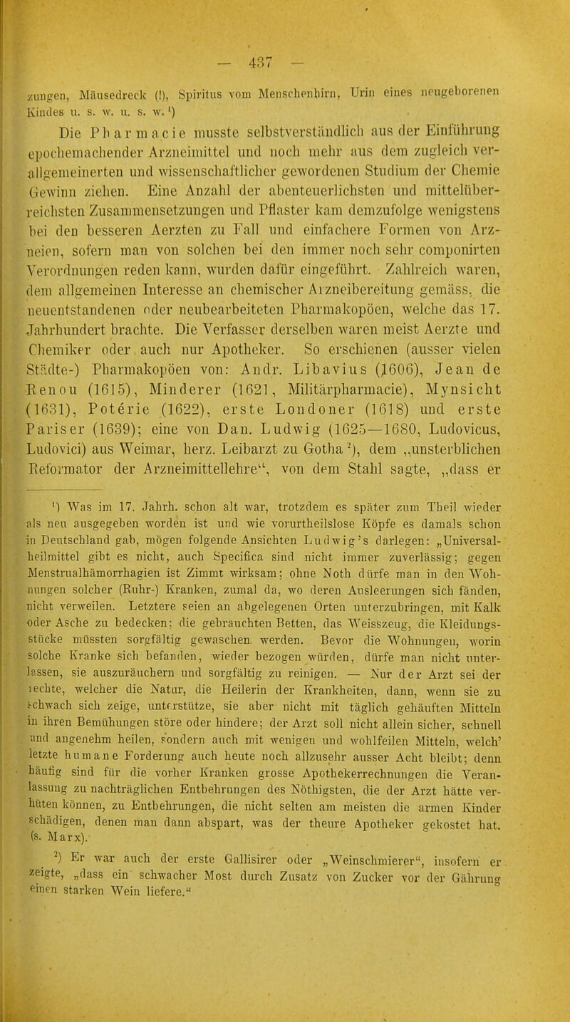 zungen, Mäusedreck (!), Spiritus vom Menschenbild, Urin eines neugeborenen Kindes u, s. \v. u. s. w.l) Die P Ii a r m a c i e musste selbstverständlich aus der Einführung epochemachender Arzneimittel und noch mehr aus dem zugleich ver- allgemeinerten und wissenschaftlicher gewordenen Studium der Chemie gewinn ziehen. Eine Anzahl der abenteuerlichsten und mittelüber- reichsten Zusammensetzungen und Pflaster kam demzufolge wenigstens bei den besseren Aerzten zu Fall und einfachere Formen von Arz- neien, sofern man von solchen bei den immer noch sehr componirten Verordnungen reden kann, wurden dafür eingeführt. Zahlreich waren, dem allgemeinen Interesse an chemischer Aizneibereitung gemäss, die neuentstandenen oder neubearbeiteten Pharmakopoen, welche das 17. Jahrhundert brachte. Die Verfasser derselben waren meist Aerzte und Chemiker oder auch nur Apotheker. So erschienen (ausser vielen Städte-) Pharmakopoen von: Andr. Libavius Q606), Jean de Renou (1615), Minderer (1621, Militärpharmacie), Mynsicht (1631), Poterie (1622), erste Londoner (1618) und erste Pariser (1639); eine von Dan. Ludwig (1625—1680, Ludovicus, Ludovici) aus Weimar, herz. Leibarzt zu Gotha'-), dem „unsterblichen Reformator der Arzneimittellehre1', von dem Stahl sagte, „dass er ') Was im 17. Jahrh. schon alt war, trotzdem es später zum Theil wieder als neu ausgegeben worden ist und wie vorurtheilslose Köpfe es damals schon in Deutschland gab, mögen folgende Ansichten Ludwig's darlegen: „Universal- heilmittel giht es nicht, auch Specifica sind nicht immer zuverlässig; gegen Menstrualhämorrhagien ist Zimmt wirksam; ohne Noth dürfe man in den Woh- nungen solcher (Ruhr-) Kranken, zumal da, wo deren Ausleerungen sich fänden, nicht verweilen. Letztere seien an abgelegenen Orten unterzubringen, mit Kalk oder Asche zu bedecken; die gebrauchten Betten, das Weisszeug, die Kleidungs- stücke müssten sorgfältig gewascben werden. Bevor die Wohnungen, worin solche Kranke sich befanden, wieder bezogen wurden, dürfe man nicht unter- lassen, sie auszuräuchern und sorgfältig zu reinigen. — Nur der Arzt sei der leckte, welcher die Natur, die Heilerin der Krankheiten, dann, wenn sie zu schwach sich zeige, unterstütze, sie aber nicht mit täglich gehäuften Mitteln in ihren Bemühungen störe oder hindere; der Arzt soll nicht allein sicher, schnell und angenehm heilen, sondern auch mit wenigen und wohlfeilen Mitteln, welch' letzte humane Forderung auch heute noch allzusehr ausser Acht bleibt; denn häufig sind für die vorher Kranken grosse Apothekerrechnungen die Veran- lassung zu nachträglichen Entbehrungen des Nöthigsten, die der Arzt hätte ver- hüten können, zu Entbehrungen, die nicht selten am meisten die armen Kinder schädigen, denen man dann abspart, was der theure Apotheker gekostet hat. (s. Marx). 2) Er war auch der erste Gallisirer oder „Weinschmierer, insofern er zeigte, „dass ein schwacher Most durch Zusatz von Zucker vor der Gährung einen starken Wein liefere.