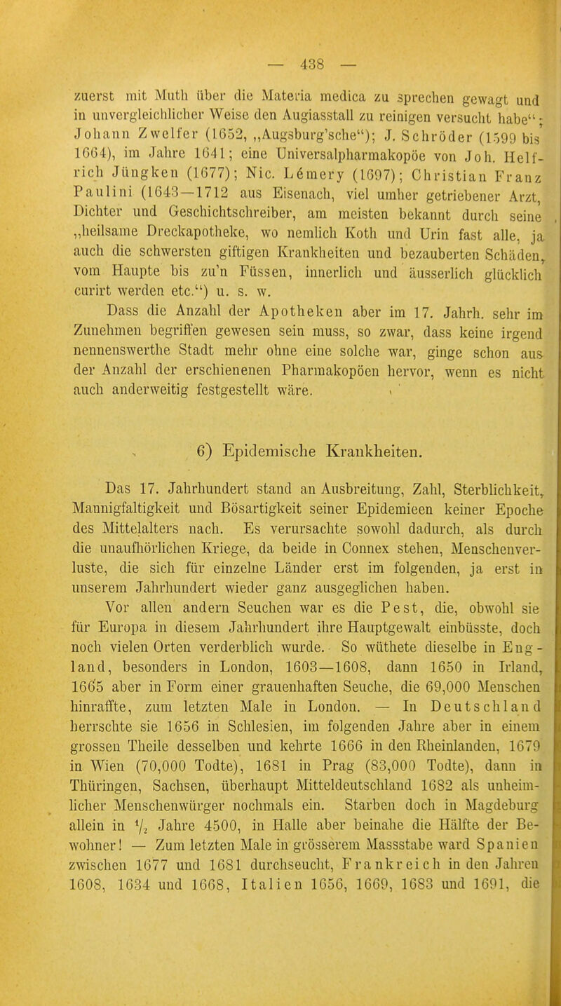 zuerst mit Muth über die Materia medica zu sprechen gewagt und in unvergleichlicher Weise den Augiasstall zu reinigen versucht habe- Johann Zweiter (1652, „Augsburg'sche); J. Schröder (1599 bis* 1664), im Jahre 1641; eine Universalpharmakopöe von Joh. Helf- rich Jüngken (1677); Nie. L6mery (1697); Christian Franz Paulini (1643—1712 aus Eisenach, viel umher getriebener Arzt, Dichter und Geschichtschreiber, am meisten bekannt durch seine „heilsame Dreckapotheke, wo nemlich Koth und Urin fast alle, ja auch die schwersten giftigen Krankheiten und bezauberten Schäden, vom Haupte bis zu'n Füssen, innerlich und äusserlich glücklich curirt werden etc.) u. s. w. Dass die Anzahl der Apotheken aber im 17. Jahrh. sehr im Zunehmen begriffen gewesen sein muss, so zwar, dass keine irgend nennenswerthe Stadt mehr ohne eine solche war, ginge schon aus- der Anzahl der erschienenen Pharmakopoen hervor, wenn es nicht auch anderweitig festgestellt wäre. 6) Epidemische Krankheiten. Das 17. Jahrhundert stand an Ausbreitung, Zahl, Sterblichkeit, Mannigfaltigkeit und Bösartigkeit seiner Epidemieen keiner Epoche des Mittelalters nach. Es verursachte sowohl dadurch, als durch die unaufhörlichen Kriege, da beide in Connex stehen, Menschenver- luste, die sich für einzelne Länder erst im folgenden, ja erst in unserem Jahrhundert wieder ganz ausgeglichen haben. Vor allen andern Seuchen war es die Pest, die, obwohl sie für Europa in diesem Jahrhundert ihre Hauptgewalt einbüsste, doch noch vielen Orten verderblich wurde. So wüthete dieselbe in Eng- land, besonders in London, 1603—1608, dann 1650 in Irland, 1665 aber in Form einer grauenhaften Seuche, die 69,000 Menschen hinraffte, zum letzten Male in London. — In Deutschland herrschte sie 1656 in Schlesien, im folgenden Jahre aber in einem grossen Theile desselben und kehrte 1666 in den Rheinlanden, 1679 in Wien (70,000 Todte), 1681 in Prag (83,000 Todte), dann in Thüringen, Sachsen, überhaupt Mitteldeutschland 1682 als unheim- licher Menschenwürger nochmals ein. Starben doch in Magdeburg allein in i/2 Jahre 4500, in Halle aber beinahe die Hälfte der Be- wohner! — Zum letzten Male in grösserem Massstabe ward Spanien zwischen 1677 und 1681 durchseucht, Frankreich in den Jahren 1608, 1634 und 1668, Italien 1656, 1669, 1683 und 1691, die