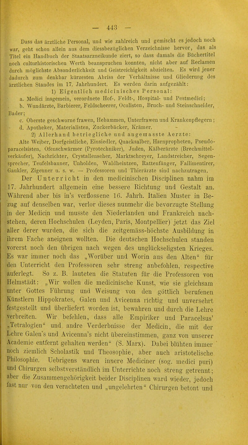 Dass das ärztliche Personal, und wie zahlreich und gemischt es jedoch noch •war, geht schon allein aus dem iliessbezüglichen Verzeichnisse hervor, das als Titel ein Handbuch der Staatsarzneikunde ziert, so dass damals die Büchertitel noch culturhistorischea Werth beanspruchen konnten, nicht aber auf Reclamen durch möglichste Absonderlichkeit und Geistreichigkcit abzielten. Es wird jener dadurch zum denkbar kürzesten Abriss der Verhältnisse und Gliederung des ärztlichen Standes im 17. Jahrhundert. Es werden daria aufgezählt: 1) Eigentlich mediciniscb.es Personal: a. Medici insgemein, verordnete Hof-, Fehlt-, Hospital- und Pestmedici; b. Wundärzte, Barbierer, Feldscheercr, Üculisten, Bruch- und Steinschneider, Bader; c. Oberste geschworne frawen, Hebammen, Unterfrawen und Krankenpflegern; d. Apotheker, Materialisten, Zuckerbäcker, Krämer. 2) Allerhand betriegliche und augemasste Aerzte: Alte Weiber, Dorfgeistliche, Einsiedler, Quacksalber, Harnpropheten, Pseudo- paracelsisten, Ofenschwärmer (Pyrotechniker), Juden, Kälberärzte (Brechmittel- verkäufer), Nachrichter, Crystallenseher, Marktschreyer, Landstreicher, Segen- sprecher, Teufelsbanner, Unholden, Waldheintzen, Rattenfänger, Fallimentirer, Gaukler, Zigeuner u. s. w. — Professoren uad Thierärzte siad nachzutragen. Der Unterricht in den medicinischen Disciplinen nahm im 17. Jahrhundert allgemein eine bessere Richtung und Gestalt an. Während aber bis in's verflossene 16. Jahrh. Italien Muster in Be- zug auf denselben war, verlor dieses nunmehr die bevorzugte Stellung in der Mediän und musste den Niederlanden und Frankreich nach- stehen, deren Hochschulen (Leyden, Paris, Montpellier) jetzt das Ziel aller derer wurden, die sich die zeitgemäss-höchste Ausbildung in ihrem Fache aneignen wollten. Die deutschen Hochschulen standen vorerst noch den übrigen nach wegen des unglückseligsten Krieges. Es war immer noch das „Worüber und Worin aus den Alten für den Unterricht den Professoren sehr streng anbefohlen, respective auferlegt. So z. B. lauteten die Statuten für die Professoren von Helmstädt: „Wir wollen die medicinische Kunst, wie sie gleichsam unter Gottes Führung und Weisung von den göttlich berufenen Künstlern Hippokrates, Galen und Avicenna richtig und unversehrt festgestellt und überliefert worden ist, bewahren und durch die Lehre verbreiten. Wir befehlen, dass alle Empiriker und Paracelsus' „Tetralogien und andre Verderbnisse der Medicin, die mit der Lehre Galen s und Avicenna's nicht übereinstimmen, ganz von unserer Academie entfernt gehalten werden (S. Marx). Dabei blühten immer noch ziemlich Scholastik und Theosophie, aber auch aristotelische Philosophie. Uebrigens waren innere Mediciner (sog. medici puri) and Chirurgen selbstverständlich im Unterrichte noch streng getrennt; aber die Zusammengehörigkeit beider Disciplinen ward wieder, jedoch last nur von den verachteten und „ungelehrten Chirurgen betont und