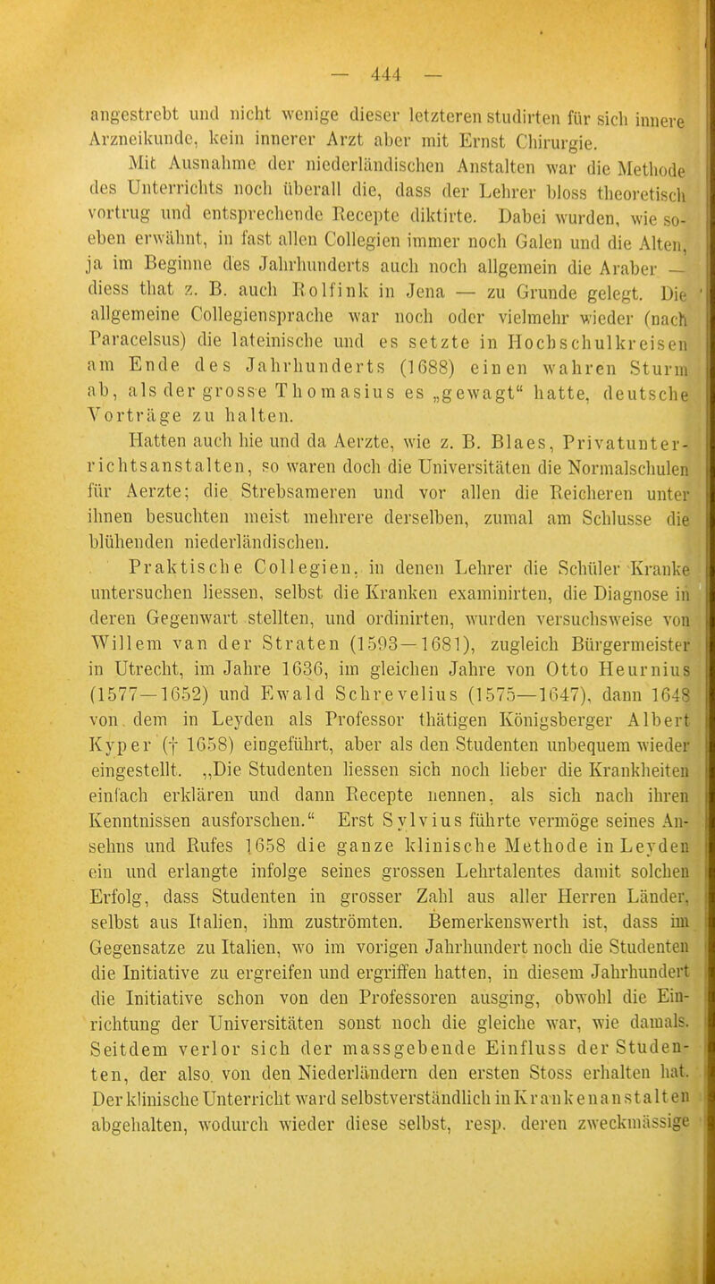 angestrebt und nicht wenige dieser letzteren studirten für sicli innere Arzneikunde, kein innerer Arzt aber mit Ernst Chirurgie. Mit Ausnahme der niederländischen Anstalten war die Methode des Unterrichts noch überall die, dass der Lehrer bloss theoretisch vortrug und entsprechende Recepte diktirte. Dabei wurden, wie so- eben erwähnt, in fast allen Collegien immer noch Galen und die Alten, ja im Beginne des Jahrhunderts auch noch allgemein die Araber — diess that z. B. auch Rolfink in Jena — zu Grunde gelegt. Die allgemeine Collegiensprache war noch oder vielmehr wieder (nach Paracelsus) die lateinische und es setzte in Hocbschulkreisen am Ende des Jahrhunderts (1688) einen wahren Sturm ab, als der grosse Thomasius es „gewagt hatte, deutsche Vorträge zu halten. Hatten auch hie und da Aerzte, wie z. B. Blaes, Privatunter- richtsanstalten, so waren doch die Universitäten die Normalschulen für Aerzte; die Strebsameren und vor allen die Reicheren unter ihnen besuchten meist mehrere derselben, zumal am Schlüsse die blühenden niederländischen. Praktische Collegien. in denen Lehrer die Schüler Kranke untersuchen Hessen, selbst die Kranken examinirten, die Diagnose in deren Gegenwart stellten, und ordinirten, wurden versuchsweise vol Willem van der Straten (1593—1681), zugleich Bürgermeister in Utrecht, im Jahre 1636, im gleichen Jahre von Otto Heurnius (1577—1652) und Ewald Schrevelius (1575—1647), dann 164| von. dem in Leyden als Professor thätigen Königsberger Albert Kyper (f 1658) eingeführt, aber als den Studenten unbequem wieder eingestellt. „Die Studenten Hessen sich noch lieber die Krankheiten einfach erklären und dann Piecepte nennen, als sich nach ihren Kenntnissen ausforschen. Erst Sylvius führte vermöge seines An- selms und Rufes 1658 die ganze klinische Methode in Leyden ein und erlangte infolge seines grossen Lehrtalentes damit solchen Erfolg, dass Studenten in grosser Zahl aus aller Herren Länder, selbst aus Ralien, ihm zuströmten. Bemerkenswerth ist, dass im Gegensatze zu Italien, wo im vorigen Jahrhundert noch die Studenten die Initiative zu ergreifen und ergriffen hatten, in diesem Jahrhundert die Initiative schon von den Professoren ausging, obwohl die Ein- richtung der Universitäten sonst noch die gleiche war, wie damals. Seitdem verlor sich der massgebende Einfluss der Studen- ten, der also, von den Niederländern den ersten Stoss erhalten hat. Der klinische Unterricht ward selbstverständlich in Kr a n k e na n s t a 11 en abgehalten, wodurch wieder diese selbst, resp. deren zweckmässige