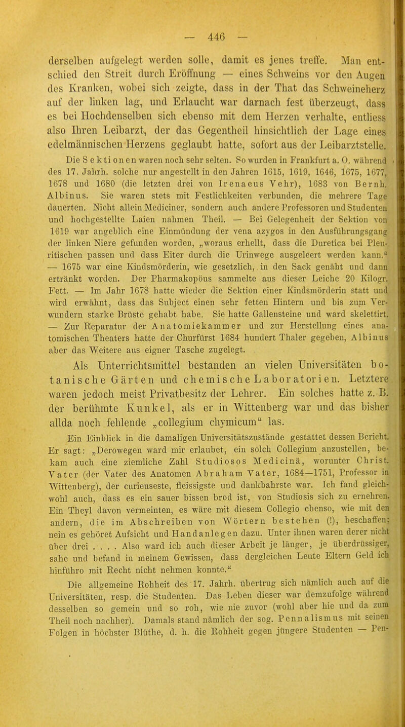 derselben aufgelegt werden solle, damit es jenes treffe. Man ent- schied den Streit durch Eröffnung — eines Schweins vor den Augen des Kranken, wobei sich zeigte, dass in der That das Schweineherz auf der linken lag, und Erlaucht war darnach fest überzeugt, dass es bei Ilochdenselben sich ebenso mit dem Herzen verhalte, entliess also Ihren Leibarzt, der das Gegentheil hinsichtlich der Lage eines edelmänmschen'Herzens geglaubt hatte, sofort aus der Leibarztstelle, Die S e kti on cn waren noch sehr selten. So wurden in Frankfurt a. 0. während des 17. Jahrh. solche nur angestellt in den Jahren 1615, 1619, 1646, 1675, 1677, 1078 und 1680 (die letzten drei von Irenaeus Vehr), 1683 von Bernh. Albinus. Sie waren stets mit Festlichkeiten verbunden, die mehrere Tage dauerten. Nicht allein Mediciner, sondern auch andere Professoren und Studenten und hochgestellte Laien nahmen Theil. — Bei Gelegenheit der Sektion von 1619 war angeblich eine Einmündung der vena azygos in den Ausführungsgaiiir der linken Niere gefunden worden, „woraus erhellt, dass die Duretica bei Pleu- ritischen passen und dass Eiter durch die Urinwege ausgeleert werden kann.8 — 1675 war eine Kindsmörderin, wie gesetzlich, in den Sack genäht und dann ertränkt worden. Der Pharmakopöus sammelte aus dieser Leiche 20 Kilogr. Fett. — Im Jahr 1678 hatte wieder die Sektion einer Kindsmörderin statt und wird erwähnt, dass das Subject einen sehr fetten Hintern und bis zum Ver- wundern starke Brüste gehabt habe. Sie hatte Gallensteine und ward skelettirt. — Zur Eeparatur der Anatomiekammer und zur Herstellung eines ana- tomischen Theaters hatte der Churfürst 1684 hundert Thaler gegeben, Albinus aber das Weitere aus eigner Tasche zugelegt. Als Unterrichtsmittel bestanden an vielen Universitäten bo- tanische Gärten und chemischeLaboratorien. Letztere waren jedoch meist Privatbesitz der Lehrer. Ein solches hatte z. B. der berühmte Kunkel, als er in Wittenberg war und das bisher allda noch fehlende „collegium chymicum las. Ein Einblick in die damaligen Universitätszustände gestattet dessen Bericht. Er sagt: „Derowegen ward mir erlaubet, ein solch Collegium anzustellen, be- kam auch eine ziemliche Zahl Studiosos Medicinä, worunter Christ. Vater (der Vater des Anatomen Abraham Vater, 1684—1751, Professor in Wittenberg), der curieuseste, fleissigste und dankbahrste war. Ich fand gleich- wohl auch, dass es ein sauer bissen brod ist, von Studiosis sich zu ernehrenl Ein Theyl davon vermeinten, es wäre mit diesem Collegio ebenso, wie mit den andern, die im Abschreiben von Wörtern bestehen (!), beschaffen: nein es gehöret Aufsicht und Handanlegen dazu. Unter ihnen waren derer nicht über drei .... Also ward ich auch dieser Arbeit je länger, je überdrüssiger, sähe und befand in meinem Gewissen, dass dergleichen Leute Eltern Geld ich hinführo mit Recht nicht nehmen konnte. Die allgemeine Rohheit des 17. Jahrh. übertrug sich nämlich auch auf die Universitäten, resp. die Studenten. Das Leben dieser war demzufolge wahrend desselben so gemein und so roh, wie nie zuvor (wohl aber hie und da zum Theil noch nachher). Damals stand nämlich der sog. Pennalismus mit seinen Folgen in höchster Blüthe, d. h. die Rohheit gegen jüngere Studenten — Pen-