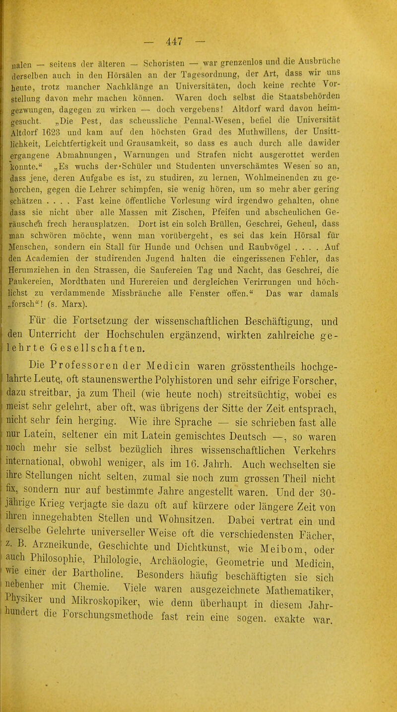 jialcn — seitens der älteren - Schönsten — war grenzenlos und die Ausbrüche derselben auch in den Hörsälen an der Tagesordnung, der Art, dass wir uns heute, trotz mancher Nachklänge an Universitäten, doch keine rechte Vor- stellung davon mehr machen können. Waren doch selbst die Staatsbehörden gezwungen, dagegen zu wirken — doch vergebens! Altdorf ward davon heim- gesucht. „Die Pest, das scheussliche Pennal-Wesen, befiel die Universität Altdorf 1623 und kam auf den höchsten Grad des Muthwillens, der Unsitt- lichkeit, Leichtfertigkeit und Grausamkeit, so dass es auch durch alle dawider ergangene Abmahnungen, Warnungen und Strafen nicht ausgerottet werden 'konnte. „Es wuchs der'Schüler und Studenten unverschämtes Wesen so an, dass jene, deren Aufgabe es ist, zu studiren, zu lernen, Wohlmeinenden zu ge- horchen, gegen die Lehrer schimpfen, sie wenig hören, um so mehr aber gering schätzen .... Fast keine öffentliche Vorlesung wird irgendwo gehalten, ohne dass sie nicht über alle Massen mit Zischen, Pfeifen und abscheulichen Ge- räuschen frech herausplatzen. Dort ist ein solch Brüllen, Geschrei, Geheul, dass man schwören möchte, wenn man vorübergeht, es sei das kein Hörsal für Menschen, sondern ein Stall für Hunde und Ochsen und Raubvögel .... Auf den Academien der studirenden Jugend halten die eingerissenen Fehler, das Herumziehen in den Strassen, die Saufereien Tag und Nacht, das Geschrei, die Paukereien, Mordthaten und Hurereien und dergleichen Verirrungen und höch- lichst zu verdammende Missbräuche alle Fenster offen. Das war damals „forsch! (s. Marx). Für die Fortsetzung der wissenschaftlichen Beschäftigung, und den Unterricht der Hochschulen ergänzend, wirkten zahlreiche ge- lehrte Gesellschaften. Die Professoren der Medicin waren grösstenteils hochge- lahrte Leute, oft staunenswerthe Polyhistoren und sehr eifrige Forscher, dazu streitbar, ja zum Theil (wie heute noch) streitsüchtig, wobei es meist sehr gelehrt, aber oft, was übrigens der Sitte der Zeit entsprach, nicht sehr fein herging. Wie ihre Sprache — sie schrieben fast alle nur Latein, seltener ein mit Latein gemischtes Deutsch —, so waren noch mehr sie selbst bezüglich ihres wissenschaftlichen Verkehrs international, obwohl weniger, als im 16. Jahrh. Auch wechselten sie ihre Stellungen nicht selten, zumal sie noch zum grossen Theil nicht fix, sondern nur auf bestimmte Jahre angestellt waren. Und der 30- jährige Krieg verjagte sie dazu oft auf kürzere oder längere Zeit von ihren innegehabten Stellen und Wohnsitzen. Dabei vertrat ein und derselbe Gelehrte universeller Weise oft die verschiedensten Fächer, z. B. Arzneikunde, Geschichte und Dichtkunst, wie Meibom, oder auch Philosophie, Philologie, Archäologie, Geometrie und Medicin wie einer der Bartholine. Besonders häufig beschäftigten sie sich nebenher mit Chemie. Viele waren ausgezeichnete Mathematiker, Püysiker und Mikroskopiker, wie denn überhaupt in diesem Jahr- Hundert die Forschungsmethode fast rein eine sogen, exakte war