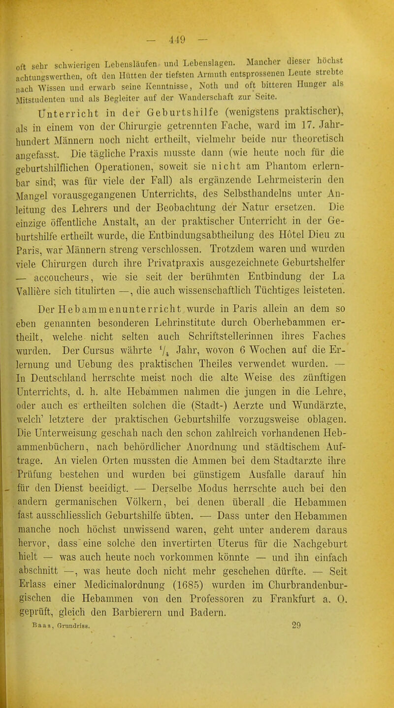 oft sehr schwierigen Lebensläufen und Lebenslagen. Mancher dieser höchst achtungswerthen, oft den Hütten der tiefsten Armuth entsprossenen Leute strebte nach Wissen und erwarb seine Kenntnisse, Noth und oft bitteren Hunger als Mitstudenten und als Begleiter auf der Wanderschaft zur Seite. Unterricht in der Geburtshilfe (wenigstens praktischer), als in einem von der Chirurgie getrennten Fache, ward im 17. Jahr- hundert Männern noch nicht ertheilt, vielmehr beide nur theoretisch angefasst. Die tägliche Praxis musste dann (wie heute noch für die geburtshilflichen Operationen, soweit sie nicht am Phantom erlern- bar sind; was für viele der Fall) als ergänzende Lehrmeisterin den Mangel vorausgegangenen Unterrichts, des Selbsthandclns unter An- leitung des Lehrers und der Beobachtung der Natur ersetzen. Die einzige öffentliche Anstalt, an der praktischer Unterricht in der Ge- burtshilfe ertheilt wurde, die Entbindungsabtheilung des Hotel Dieu zu Paris, war Männern streng verschlossen. Trotzdem waren und wurden viele Chirurgen durch ihre Privatpraxis ausgezeichnete Geburtshelfer — accoucheurs, wie sie seit der berühmten Entbindung der La Valliere sich titulirten —, die auch wissenschaftlich Tüchtiges leisteten. Der Hebammenunterricht wurde in Paris allein an dem so eben genannten besonderen Lehrinstitute durch Oberhebammen er- theilt, welche nicht selten auch Schriftstellerinnen ihres Faches wurden. Der Cursus währte V* Janri wovon 6 Wochen auf die Er- lernung und Uebung des praktischen Theiles verwendet wurden. — In Deutschland herrschte meist noch die alte Weise des zünftigen Unterrichts, d. h. alte Hebammen nahmen die jungen in die Lehre, oder auch es ertheilten solchen die (Stadt-) Aerzte und Wundärzte, welch' letztere der praktischen Geburtshilfe vorzugsweise oblagen. Die Unterweisung geschah nach den schon zahlreich vorhandenen Heb- ammenbücheru, nach behördlicher Anordnung und städtischem Auf- trage. An vielen Orten mussten die Ammen bei dem Stadtarzte ihre Prüfung bestehen und wurden bei günstigem Ausfalle darauf hin für den Dienst beeidigt. — Derselbe Modus herrschte auch bei den andern germanischen Völkern, bei denen überall die Hebammen fast ausschliesslich Geburtshilfe übten. — Dass unter den Hebammen manche noch höchst unwissend waren, geht unter anderem daraus hervor, dass eine solche den invertirten Uterus für die Nachgeburt hielt — was auch heute noch vorkommen könnte — und ihn einfach abschnitt —, was heute doch nicht mehr geschehen dürfte. — Seit Erlass einer Medicinalordnung (1685) wurden im Churbrandenbur- gischen die Hebammen von den Professoren zu Frankfurt a. O. geprüft, gleich den Barbierern und Badern. Baas, OrundrisB. 29