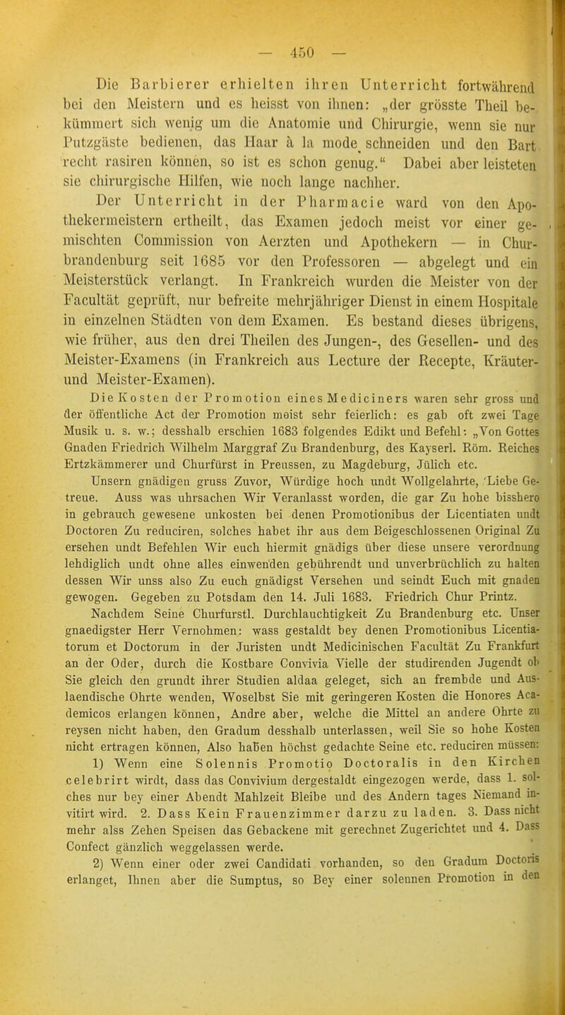 Die Barbierer erhielten ihren Unterricht fortwährend bei den Meistern und es heisst von ihnen: „der grösste Theil be- kümmert sich wenig um die Anatomie und Chirurgie, wenn sie nur Putzgaste bedienen, das Haar ä la mode^ schneiden und den Bart recht rasiren können, so ist es schon genug. Dabei aber leisteten sie chirurgische Hilfen, wie noch lange nachher. Der Unterricht in der Pharmacie ward von den Apo- thekermeistern ertheilt, das Examen jedoch meist vor einer ge- mischten Commission von Aerzten und Apothekern — in Chur- brandenburg seit 1685 vor den Professoren — abgelegt und ein Meisterstück verlangt. In Frankreich wurden die Meister von der Facultät geprüft, nur befreite mehrjähriger Dienst in einem Hospitale in einzelnen Städten von dem Examen. Es bestand dieses übrigens, wie früher, aus den drei Theilen des Jungen-, des Gesellen- und des Meister-Examens (in Frankreich aus Lecture der Recepte, Kräuter- und Meister-Examen). Die Kosten der Promotion eines Mediciners waren sehr gross und der öffentliche Act de;r Promotion meist sehr feierlich: es gab oft zwei Tage Musik u. s. w.; desshalb erschien 1683 folgendes Edikt und Befehl •. „Von Gottes Gnaden Friedrich Wilhelm Marggraf Zu Brandenburg, des Kayserl. Rom. Reiches Ertzkämmerer und Churfürst in Preussen, zu Magdeburg, Jülich etc. Unsern gnädigen gruss Zuvor, Würdige hoch undt Wollgelahrte, 'Liebe Ge- treue. Auss was uhrsachen Wir Veranlasst worden, die gar Zu hohe bisshero in gebrauch gewesene Unkosten bei denen Promotionibus der Licentiaten undt Doctoren Zu reduciren, solches habet ihr aus dem Beigeschlossenen Original Zu ersehen undt Befehlen Wir euch hiermit gnädigs über diese unsere Verordnung lehdiglich undt ohne alles einwenden gebührendt und unverbrüchlich zu halten dessen Wir unss also Zu euch gnädigst Versehen und seindt Euch mit gnaden gewogen. Gegeben zu Potsdam den 14. Juli 1683. Friedrich Chur Printz. Nachdem Seine Churfurstl. Durchlauchtigkeit Zu Brandenburg etc. Unser gnaedigster Herr Vernohmen: wass gestaldt bey denen Promotionibus Licentia- torum et Doctorura in der Juristen undt Medicinischen Facultät Zu Frankfurt an der Oder, durch die Kostbare Convivia Vielle der studirenden Jugendt ob Sie gleich den grundt ihrer Studien aldaa geleget, sich an frembde und Aus- laendische Ohrte wenden, Woselbst Sie mit geringeren Kosten die Honores Aca- demicos erlangen können, Andre aber, welche die Mittel an andere Ohrte zu reysen nicht haben, den Gradum desshalb unterlassen, weil Sie so hohe Kosten nicht ertragen können, Also haben höchst gedachte Seine etc. reduciren müssen: 1) Wenn eine Solennis Promotio Doctoralis in den Kirchen celebrirt wirdt, dass das Convivium dergestaldt eingezogen werde, dass 1. sol- ches nur bey einer Abendt Mahlzeit Bleibe und des Andern tages Niemand in- vitirt wird. 2. Dass Kein Frauenzimmer darzu zu laden. 3. Dass nicht mehr alss Zehen Speisen das Gebackene mit gerechnet Zugerichtet und 4. Dass Confect gänzlich weggelassen werde. 2) Wenn einer oder zwei Candidati vorhanden, so den Gradum Doctoris erlanget, Ihnen aber die Sumptus, so Bey einer solennen Promotion in den