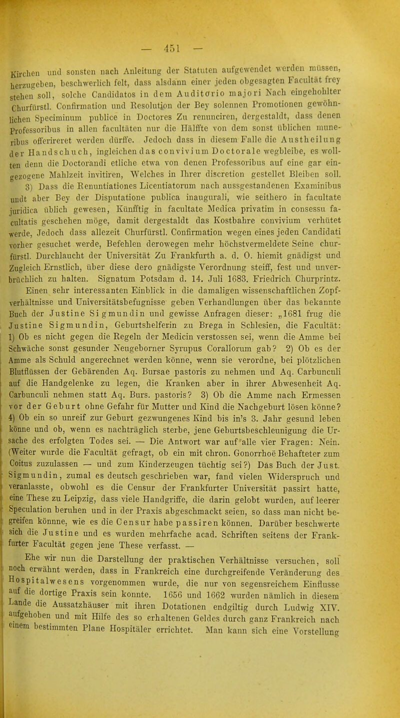 Kirchen und sonsten nach Anleitung der Statuten aufgewendet werden müssen, herzugeben, beschwerlich feit, dass alsdann einer jeden obgesagten Facultät frey stehen soll, solche Candidatos in dem Auditorio majori Nach eingehohlter Churfürstl. Confirmation und Resolution der Bey solennen Promotionen gewöhn- lichen Speciminum publice in Doctores Zu renunciren, dergestaldt, dass denen Professoribus in allen facultäten nur die Hälffte von dem sonst üblichen mune- ribus offerireret werden dürfte. Jedoch dass in diesem Falle die Austheilung der Handschuch, ingleichen das convivium Doctora 1 e wegbleibe, es woll- ten denn die Doctorandi etliche etwa von denen Professoribus auf eine gar ein- gezogene Mahlzeit invitiren, Welches in Ihrer discretion gestellet Bleiben soll. 3) Dass die Renuntiationes Licentiatorum nach aussgestandenen Examinibus uiult aber Bey der Disputatione publica inaugnrali, wie seithero in facultate juridica üblich gewesen, Künfftig in facultate Medica privatim in consessu fa- cultatis geschehen möge, damit dergestaldt das Kostbahre convivium verhütet weide, Jedoch dass allezeit Churfürstl. Confirmation wegen eines jeden Candidati vorher gesuchet werde, Befehlen derowegen mehr höchstvermeldete Seine chur- fürstl. Durchlaucht der Universität Zu Frankfurth a. d. 0. hiemit gnädigst und Zugleich Ernstlich, über diese dero gnädigste Verordnung steiff, fest und unver- brüchlich zu halten. Signatum Potsdam d. 14. Juli 1683. Friedrich Churprintz. Einen sehr interessanten Einblick in die damaligen wissenschaftlichen Zopf- verhältnisse und Universitätsbefugnisse geben Verhandlungen über das bekannte Buch der Justine Sigmundin und gewisse Anfragen dieser: „1681 frug die Justine Sigmundin, Geburtshelferin zu Brega in Schlesien, die Facultät: 1) Ob es nicht, gegen die Regeln der Medicin Verstössen sei, wenn die Amme bei Schwäche sonst gesunder Neugeborner Syrupus Corallorum gab? 2) Ob es der Amme als Schuld angerechnet werden könne, wenn sie verordne, bei plötzlichen Blutfiüssen der Gebärenden Aq. Bursae pastoris zu nehmen und Aq. Carbunculi auf die Handgelenke zu legen, die Kranken aber in ihrer Abwesenheit Aq. Carbunculi nehmen statt Aq. Burs. pastoris? 3) Ob die Amme nach Ermessen vor der Geburt ohne Gefahr für Mutter und Kind die Nachgeburt lösen könne? 4) Ob ein so unreif zur Geburt gezwungenes Kind bis in's 3. Jahr gesund leben könne und ob, wenn es nachträglich sterbe, jene Geburtsbeschleunigung die Ur- sache des erfolgten Todes sei. — Die Antwort war auf alle vier Fragen: Nein. (Weiter wurde die Facultät gefragt, ob ein mit chron. Gonorrhoe Behafteter zum Coitus zuzulassen — und zum Kinderzeugen tüchtig sei?) Das Buch der Just. Sigmundin, zumal es deutsch geschrieben war, fand vielen Widerspruch und veranlasste, obwohl es die Censur der Frankfurter Universität passirt hatte, eine These zu Leipzig, dass viele Handgriffe, die darin gelobt wurden, auf leerer Speculation beruhen und in der Praxis abgeschmackt seien, so dass man nicht be- greifen könnne, wie es die Censur habe passiren können. Darüber beschwerte sich die Justine und es wurden mehrfache acad. Schriften seitens der Frank- furter Facultät gegen jene These verfasst. — Ehe wir nun die Darstellung der praktischen Verhältnisse versuchen, soll noch erwähnt werden, dass in Frankreich eine durchgreifende Veränderung des Hospitalwesens vorgenommen wurde, die nur von segensreichem Einflüsse auf die dortige Praxis sein konnte. 1656 und 1662 wurden nämlich in diesem Lande die Aussatzhäuser mit ihren Dotationen endgiltig durch Ludwig XIV. aufgehoben und mit Hilfe des so erhaltenen Geldes durch ganz Frankreich nach einem bestimmten Plane Hospitäler errichtet. Man kann sich eine Vorstellung