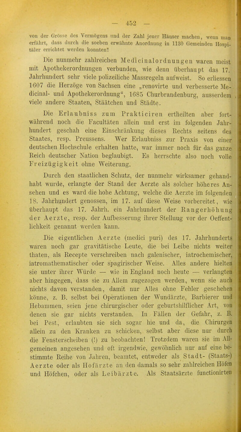 von der Grösse des Vermögens und der Zahl jener Häuser machen, wenn man erfährt, dass durch die soeben erwähnte Anordnung in 1130 Gemeinden Hospi- täler errichtet werden konnten! Die nunmehr zahlreichen MedicinalOrdnungen waren meist mit Apothekerordnungen verbunden, wie denn überhaupt das 17. Jahrhundert sehr viele polizeiliche Massregeln aufweist. So erliessen 1G07 die Herzöge von Sachsen eine „renovirte und verbesserte Me- dicinal- und Apothekerordnung, 1685 Churbrandenburg, ausserdem viele andere Staaten, Stäätchen und Städte. Die Erlaubniss zum Prakticiren ertheilten aber fort- während noch die Facultäten allein und erst im folgenden Jahr- hundert geschah eine Einschränkung dieses Rechts seitens des Staates, resp. Preussens. Wer Erlaubniss zur Praxis von einer deutschen Hochschule erhalten hatte, war immer noch für das ganze Reich deutscher Nation beglaubigt. Es herrschte also noch volle Freizügigkeit ohne Weiterung. Durch den staatlichen Schutz, der nunmehr wirksamer gehand- habt wurde, erlangte der Stand der Aerzte als solcher höheres An- sehen und es ward die hohe Achtung, welche die Aerzte im folgenden 18. Jahrhundert genossen, im 17. auf diese Weise vorbereitet, wie überhaupt das 17. Jahrh. ein Jahrhundert der Rangerhöhung der Aerzte, resp. der Aufbesserung ihrer Stelluug vor der Oeffent- lichkeit genannt werden kann. .Die eigentlichen Aerzte (medici puri) des 17. Jahrhunderts waren noch gar gravitätische Leute, die bei Leibe nichts weiter thaten, als Recepte verschreiben nach galenischer, iatrochemischer, iatromathematischer oder spagirischer Weise. Alles andere hielten sie unter ihrer Würde — wie in England noch heute — verlangten aber hingegen, dass sie zu Allem zugezogen werden, wenn sie auch nichts davon verstanden, damit nur Alles ohne Fehler geschehen könne, z. B. selbst bei Operationen der Wundärzte, Barbierer und Hebammen, seien jene chirurgischer oder geburtshilflicher Art, von denen sie gar nichts verstanden. In Fällen der Gefahr, z. B. bei Pest, erlaubten sie sich sogar hie und da, die Chirurgen allein zu den Kranken zu schicken, selbst aber diese nur durch die Fensterscheiben (!) zu beobachten! Trotzdem waren sie im All- gemeinen angesehen und oft irgendwie, gewöhnlich nur auf eine be- stimmte Reihe von Jahren, beamtet, entweder als Stadt- (Staats-) Aerzte oder als Hofärzte an den damals so sehr zahlreichen Höfen und Höfchen, oder als Leibärzte. Als Staatsärzte functionirten