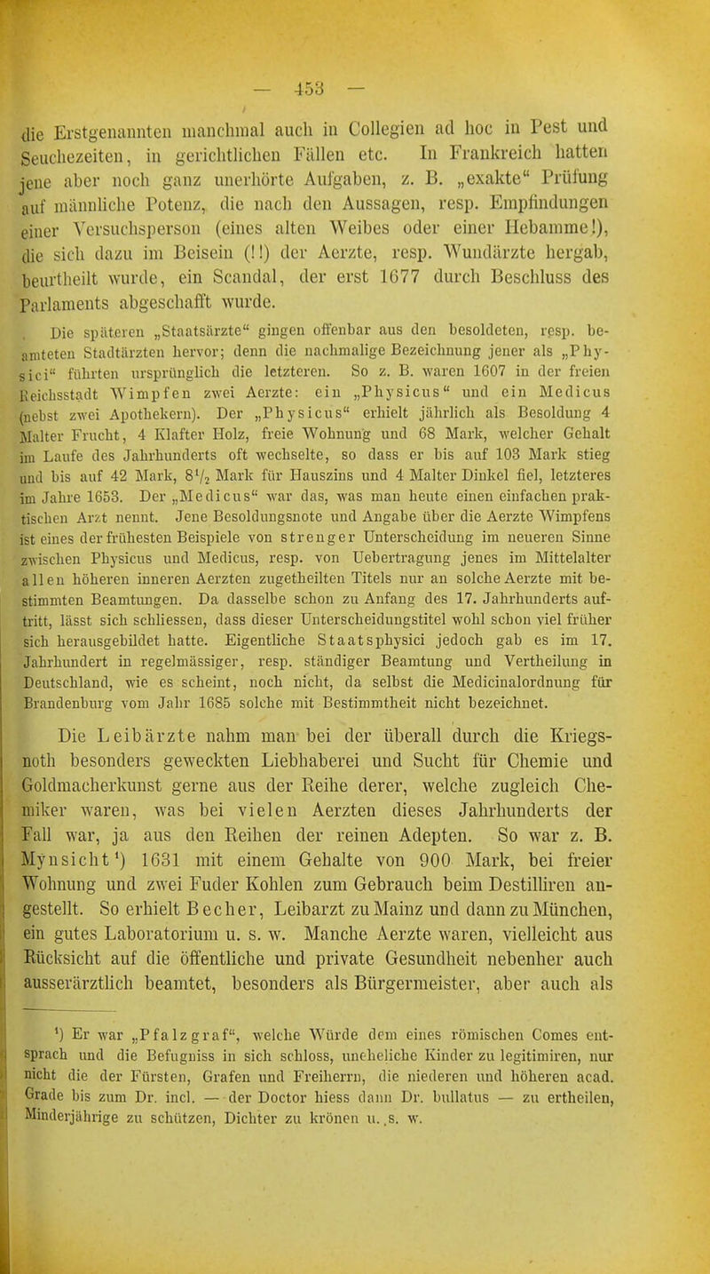 die Erstgenannten manchmal auch in Collegien ad hoc in Pest und Seuchezeiten, in gerichtlichen Fällen etc. In Frankreich hatten jene aber noch ganz unerhörte Aufgaben, z. B. „exakte Prüfung auf männliche Potenz, die nach den Aussagen, resp. Empfindungen einer Versuchsperson (eines alten Weibes oder einer Hebamme!), die sich dazu im Beisein (!!) der Aerzte, resp. Wundärzte hergab, beurtheilt wurde, ein Scandal, der erst 1677 durch Beschluss des Parlaments abgeschafft wurde. Die späteren „Staatsärzte gingen offenbar aus den besoldeten, resp. be- amteten Stadtärzten hervor; denn die nachmalige Bezeichnung jener als „Pby- sici führten ursprünglich die letzteren. So z. B. waren 1607 in der freien Reichsstadt Wimpfen zwei Aerzte: ein „Physicus und ein Medicus (nebst zwei Apothekern). Der „Physicus erhielt jährlich als Besoldung 4 Malter Frucht, 4 Klafter Holz, freie Wohnung und 68 Mark, welcher Gehalt im Laufe des Jahrhunderts oft wechselte, so dass er bis auf 103 Mark stieg und bis auf 42 Mark, 8l/2 Mark für Hauszins und 4 Malter Dinkel fiel, letzteres im Jahre 1653. Der „Medicus war das, was man heute einen einfachen prak- tischen Arzt nennt. Jene Besoldungsnote und Angabe über die Aerzte Wimpfens ist eines der frühesten Beispiele von strenger Unterscheidung im neueren Sinne zwischen Physicus und Medicus, resp. von Uebertragung jenes im Mittelalter allen höheren inneren Aerzten zugetheilten Titels nur an solche Aerzte mit be- stimmten Beamtungen. Da dasselbe schon zu Anfang des 17. Jahrhunderts auf- tritt, lässt sich schliessen, dass dieser Unterscheidungstitel wohl schon viel früher sich herausgebildet hatte. Eigentliche Staatsphysici jedoch gab es im 17. Jahrhundert in regelmässiger, resp. ständiger Beamtung und Vertheilung in Deutschland, wie es scheint, noch nicht, da selbst die Medicinalordnung für Brandenburg vom Jahr 1685 solche mit Bestimmtheit nicht bezeichnet. Die Leibärzte nahm man bei der überall durch die Kriegs- noth besonders geweckten Liebhaberei und Sucht für Chemie und Goldmacherkunst gerne aus der Reihe derer, welche zugleich Che- miker waren, was bei vielen Aerzten dieses Jahrhunderts der Fall war, ja aus den Reihen der reinen Adepten. So war z. B. Mynsicht1) 1631 mit einem Gehalte von 900 Mark, bei freier Wohnung und zwei Fuder Kohlen zum Gebrauch beim Destilliren an- gestellt. So erhielt Becher, Leibarzt zu Mainz und dann zu München, ein gutes Laboratorium u. s. w. Manche Aerzte waren, vielleicht aus Rücksicht auf die öffentliche und private Gesundheit nebenher auch ausserärztlich beamtet, besonders als Bürgermeister, aber auch als ') Er war „Pfalzgraf, welche Würde dem eines römischen Comes ent- sprach und die Befugniss in sich schloss, uneheliche Kinder zu legitimiren, nur nicht die der Fürsten, Grafen und Freiherrn, die niederen und höheren acad. Grade bis zum Dr. incl. — der Doctor hiess dann Dr. bullatus — zu ertheilen, Minderjährige zu schützen, Dichter zu krönen u.,8; w.