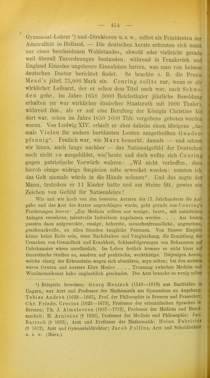 Gymnasial-Lehrer ') und-Direktoren u. s. w., selbst als Präsidenten der Admiralität in Holland. — Die deutschen Aerzte erfreuten sich meist nur eines bescheidenen Wohlstandes, obwohl oder vielleicht gerade weil überall Taxordnungen bestanden, während in Frankreich und England Einzelne ungeheure Einnahmen hatten, was man von keinem deutschen Doctor berichtet findet. So brachte z. B. die Praxis Mead's jährl. 75,000 Mark ein. Conring sollte nur, wenn er als wirklicher Leibarzt, der er schon dem Titel nach war, nach Schwe- den gehe, im Jahre 1658 3000 Reichsthaler jährliche Besoldung erhalten (er war wirklicher dänischer Staatsrath mit 1000 Thaler), während ihm, als er auf eine Berufung der Königin Christine hin dort war, schon im Jahre 1050 1600 Thlr. vergebens geboten worden waren. Von Ludwig XIV. erhielt er aber daheim einen übrigens „da- mals Vielen für andern berühmten Leuten ausgetheilten Gnaden- pfennig. Freilich war, wie Marx bemerkt, damals — und setzen wir hinzu, auch lange nachher — das Nationalgefühl der Deutschen noch nicht so ausgebildet, wie'heute und doch wollte sich Conring gegen patriotische Vorwürfe wahren: „Wil nicht verhoffen, das! hierob einige widrige Suspicion solte erwecket werden: sonsten ich das Gelt niemals würde in die Hände nehmen. Und das sagte der Mann, trotzdem er 11 Kinder hatte und am Steine litt, gewiss ein Zeichen von Gefühl für Natienalehre! Wie und wie hoch von den besseren Aerzten des 17. Jahrhunderts die Auf- gabe und das Amt des Arztes angeschlagen wurde, geht gerade aus Conring's Forderungen hervor: „Zur Medicin sollten nur wenige, brave, mit natürlichen Anlagen versehene, talentvolle Individuen zugelassen werden .... Am besten passten dazu aufgeweckte, emsige, beherzte, menschenfreundliche, angenehme, geschmackvolle, zu allen Stunden taugliche Personen. Von blosser Empirie könne keine Kede sein, denn Nachdenken und Vergleichung, die Ermittlung der Ursachen von Gesundheit und Krankheit, Schlussfolgerungen von Bekanntem auf Unbekanntes wären unerlässlich. Im Leben freilich komme es nicht bloss auf theoretische Studien an, sondern auf praktische, werkthätige. Diejenigen Aerzte, welche einzig der Erkenntniss wegen sich abmühten, seyn selten; bei den meisten wären Gewinn und äussere Ehre Motive .... Trennung zwischen Medicin und Wundarzneikunst habe unglaublich geschadet. Der Arzt brauche so wenig selbst \) Beispiele beweisen: Georg Henisch (1549—1618) aus Bartfelden in Ungarn, war Arzt und Professor der Mathematik am Gymnasium zu Augsburg; Tobias Andreä (1638—1685), Prof. der Philosophie in Bremen und Franecker; Chr. Friedr. Crocius (1623—1673), Professor der orientalischen Sprachen in Bremen; Th. J. Almeloveen (1657—1712), Professor der Medicin und Bered- samkeit; H. Arnisäus (f 1636), Professor der Medicin und Philosophie: Jac. Bartsch (t 1633), Arzt und Professor der Mathematik: Heinr. Fabricius (t 1612), Arzt und Gymnasialdirektor; Jacob Follius, Arzt und Schuldirektor u. s. w. (Marx.)