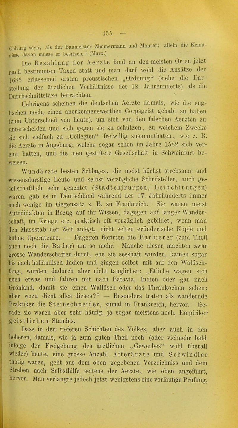 Chirurg seyn, als der Baumeister Zimmermann und Maurer; allein die Kennt- nisse davon müsse er besitzen. (Marx.) Die Bezahlung der Aerzte fand an den meisten Orten jetzt nach bestimmten Taxen statt und man darf wohl die Ansätze der 1685 erlassenen ersten preussischen „Ordnung (siehe die Dar- stellung der ärztlichen Verhältnisse des 18. Jahrhunderts) als die Durchschnittstaxe betrachten. Uebrigens scheinen die deutschen Aerzte damals, wie die eng- lischen noch, einen anerkennenswerthen Corpsgeist gehabt zu haben (zum Unterschied von heute), um sich von den falschen Aerzten zu unterscheiden und sich gegen sie zu schützen, zu welchem Zwecke' sie sich vielfach zu „Collegien freiwillig zusammthaten, wie z. B. die Aerzte in Augsburg, welche sogar schon im Jahre 1582 sich ver- eint hatten, und die neu gestiftete Gesellschaft in Schweinfurt be- weisen. Wundärzte besten Schlages, die meist höchst strebsame und wissensdurstige Leute und selbst vorzügliche Schrifsteller, auch ge- sellschaftlich sehr geachtet (StadtChirurgen, Leib Chirurgen) waren, gab es in Deutschland während des 17. Jahrhunderts immer noch wenige im Gegensatz z. B. zu Frankreich. Sie waren meist Autodidakten in Bezug auf ihr Wissen, dagegen auf langer Wander- schaft, im Kriege etc. praktisch oft vorzüglich gebildet, wenn man den Massstab der Zeit anlegt, nicht selten erfinderische Köpfe und kühne Operateure. — Dagegen florirten die Barbier er (zum Theil auch noch die Bader) um so mehr. Manche dieser machten zwar grosse Wanderschaften durch, ehe sie sesshaft wurden, kamen sogar bis nach holländisch Indien und gingen selbst mit auf den Walfisch- fang, wurden dadurch aber nicht tauglicher: „Etliche wagen sich noch etwas und fahren mit nach Batavia, Indien oder gar nach Grönland, damit sie einen Wallfisch öder das Thrankochen sehen; aber wozu dient alles dieses? — Besonders traten als wandernde Praktiker die Steinschneider, zumal in Frankreich, hervor. Ge- rade sie wären aber sehr häufig, ja sogar meistens noch, Empiriker geistlichen Standes. Dass in den tieferen Schichten des Volkes, aber auch in den höheren, damals, wie ja zum guten Theil noch (oder vielmehr bald infolge der Freigebung des ärztlichen „Gewerbes wohl überall wieder) heute, eine grosse Anzahl Afterärzte und Schwindler thätig waren, geht aus dem oben gegebenen Verzeichniss und dem Streben nach Selbsthilfe seitens der Aerzte, wie oben angeführt, hervor. Man verlangte jedoch jetzt wenigstens eine vorläufige Prüfung,