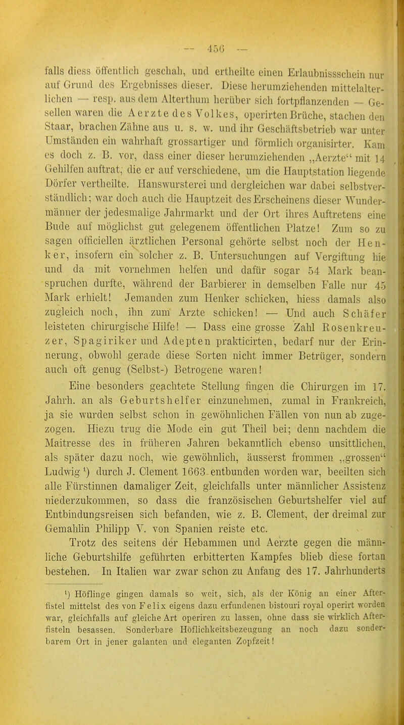 falls diess öffentlich geschah, und ertheilte einen Erlaubnissschein nur auf Grund des Ergebnisses dieser. Diese herumziehenden mittelalter- lichen — resp. aus dem Alterthum herüber sich fortpflanzenden Ge- sellen waren die Aerzte des Volkes, operirtenBrüche, stachen den Staar, brachen Zähne aus u. s. w. und ihr Geschäftsbetrieb war unter Umständen ein wahrhaft grossartiger und förmlich organisirter. Kam es doch z. B. vor, dass einer dieser herumziehenden „Aerzte mit 14 Gehilfen auftrat, die er auf verschiedene, um die Hauptstation liegende Dörfer vertheilte. Hanswursterei und dergleichen war dabei selbstver- ständlich; war doch auch die Hauptzeit des Erscheinens dieser 'Wunder- männer der jedesmalige Jahrmarkt und der Ort ihres Auftretens eine Bude auf möglichst gut gelegenem öffentlichen Platze! Zum so zu sagen officiellen ärztlichen Personal gehörte selbst noch der Hen- ker, insofern ein solcher z. B. Untersuchungen auf Vergiftung hie und da mit vornehmen helfen und dafür sogar 54 Mark bean- spruchen durfte, während der Barbierer in demselben Falle nur 45 Mark erhielt! Jemanden zum Henker schicken, hiess damals also zugleich noch, ihn zum Arzte schicken! — Und auch Schäfer leisteten chirurgische Hilfe! — Dass eine grosse Zahl Rosenkreu- zer, Spagiriker und Adepten prakticirten, bedarf nur der Erin- nerung, obwohl gerade diese Sorten nicht immer Betrüger, sondern auch oft genug (Selbst-) Betrogene waren! Eine besonders geachtete Stellung fingen die Chirurgen im 17. Jahrh. an als Geburtshelfer einzunehmen, zumal in Frankreich*, ja sie wurden selbst schon in gewöhnlichen Fällen von nun ab zuge- zogen. Hiezu trug die Mode ein gut Theil bei; denn nachdem die Maitresse des in früheren Jahren bekanntlich ebenso unsittlichen, als später dazu noch, wie gewöhnlich, äusserst frommen ,.grossen Ludwig1) durch J. Clement 1663-entbunden worden war, beeilten sich alle Fürstinnen damaliger Zeit, gleichfalls unter männlicher Assistenz niederzukommen, so dass die französischen Geburtshelfer viel auf Entbindungsreisen sich befanden, wie z. B. Clement, der dreimal zur Gemahlin Philipp V. von Spanien reiste etc. Trotz des seitens der Hebammen und Aerzte gegen die männ- liche Geburtshilfe geführten erbitterten Kampfes blieb diese fortan bestehen. In Italien war zwar schon zu Anfang des 17. Jahrhunderts l) Höflinge gingen damals so weit, sich, als der König an einer After- fistel mittelst des von Felix eigens dazu erfundenen bistouri royal operirt worden war, gleichfalls auf gleiche Art operiren zu lassen, ohne dass sie wirklich After- fisteln besassen. Sonderbare Höflichkeitsbezeugung an noch dazu sonder- barem Ort in jener galanten und eleganten Zopfzeit!