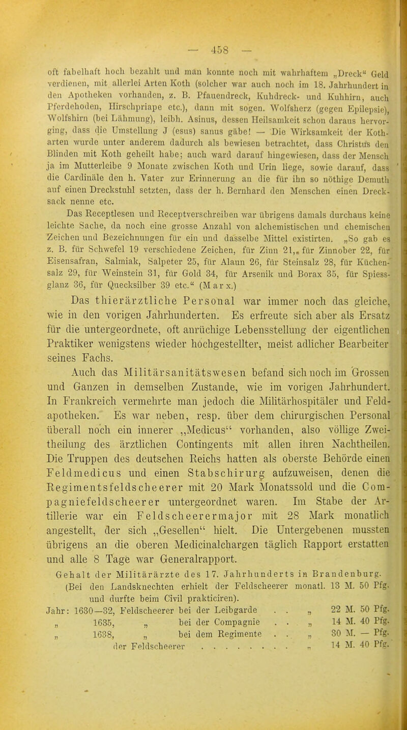 oft fabelhaft hoch bezahlt und man konnte noch mit wahrhaftem „Dreck Geld verdienen, mit allerlei Arten Koth (solcher war auch noch im 18. Jahrhundert in den Apotheken vorhaudcn, z. B. Pfauendreck, Kuhdreck- und Kuhhirn, auch Pferdehoden, Hirschpriape etc.), dann mit sogen. Wolfsherz (gegen Epilepsie), Wolfshirn (bei Lähmung), leibh. Asinus, dessen Heilsamkeit schon daraus hervor- ging, dass die Umstellung J (esus) sanus gäbe! — Die Wirksamkeit der Koth- arten wurde unter anderem dadurch als bewiesen betrachtet, dass Christus den Blinden mit Koth geheilt habe; auch ward darauf hingewiesen, dass der Mensch ja im Mutterleibe 9 Monate zwischen Koth und Urin liege, sowie darauf, dass die Cardinäle den h. Vater zur Erinnerung an die für ihn so nöthige Demutli auf einen Dreckstuhl setzten, dass der h. Bernhard den Menschen einen Dreck - sack nenne etc. Das Receptlesen und Receptverschreiben war übrigens damals durchaus keine leichte Sache, da noch eine grosse Anzahl von alchemistischen und chemischen Zeichen und Bezeichnungen für ein und dasselbe Mittel existirten. „So gab es z. B. für Schwefel 19 verschiedene Zeichen, für Zinn 21,. für Zinnober 22, für.' Eisensafran, Salmiak, Salpeter 25, für Alaun 26, für Steinsalz 28, für Küchen-' salz 29, für Weinstein 31, für Gold 34, für Arsenik und Borax 35, für Spiess- glanz 36, für Quecksilber 39 etc. (M a r x.) Das thierärztliche Personal war immer noch das gleiche, wie in den vorigen Jahrhunderten. Es erfreute sich aber als Ersatz für die untergeordnete, oft anrüchige Lebensstellung der eigentlichen Praktiker wenigstens wieder hochgestellter, meist adlicher Bearbeiter seines Fachs. Auch das Militärsanitätswesen befand sich noch im Grossen und Ganzen in demselben Zustande, wie im vorigen Jahrhundert. In Frankreich vermehrte man jedoch die Militärhospitäler und Feld- apotheken. Es war neben, resp. über dem chirurgischen Personal überall noch ein innerer „Medicus vorhanden, also völlige Zwei- theilung des ärztlichen Contingents mit allen ihren Nachtheilen. Die Truppen des deutschen Reichs hatten als oberste Behörde einen Feldmedicus und einen Stabschirurg aufzuweisen, denen die Regimentsfelds che erer mit 20 Mark Monatssold und die Com- pagniefeldscheerer untergeordnet waren. Im Stabe der Ar- tillerie war ein Felds che er er major mit 28 Mark monatlich angestellt, der sich „Gesellen hielt. Die Untergebenen mussten übrigens an die oberen Medicinalchargen täglich Rapport erstatten und alle 8 Tage war Generalrapport. Gehalt der Militärärzte des 17. Jahrhunderts in Brandenburg. (Bei den Landsknechten erhielt der Feldscheerer monatl. 13 M. 50 Tfg- und durfte beim Civil prakticiren). Jahr: 1630—32, Feldscheerer bei der Leibgarde . . „ 22 M. 50 Pfg. „ 1635, „ hei der Compagnie . . „ 14 M. 40 Pfg. „ 1638, „ bei dem Regimente ... „ 30 M. — Pfg- der Feldscheerer 14 M. 40 Pfg.