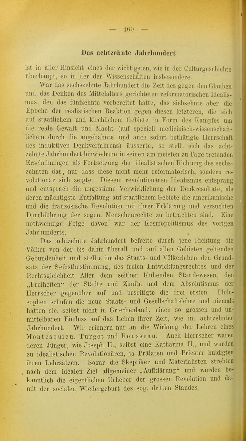 — 400 — Das achtzehnte Jahrhundert ist in aller Hinsicht eines der wichtigsten, wie in der Culturgeschichte überhaupt, so in der der Wissenschaften insbesondere. War das sechszelmtc Jahrhundert die Zeit des gegen den Glauben und das Denken des Mittelalters gerichteten informatorischen Idealis- mus, den das fünfzehnte vorbereitet hatte, das siebzehnte aber die Epoche der realistischen Reaktion gegen diesen letzteren, die sich auf staatlichem und kirchlichem Gebiete in Form des Kampfes um die reale Gewalt und Macht (auf speciell medicinisch-wissenschaft- lichem durch die angebahnte und auch sofort bethätigte Herrschaft des induktiven Denkverfahrens) äusserte, so stellt sich das acht- zehnte Jahrhundert hinwiedrum in seinen am meisten zu Tage tretenden Erscheinungen als Fortsetzung der idealistischen Richtung des sechs- zehnten dar, nur dass diese nicht mehr reformatorisch, sondern re- volutionär sich zeigte. Diesem revolutionären Idealismus entsprang und entsprach die ungestüme Verwirklichung der Denkresultate, als deren mächtigste Entfaltung auf staatlichem Gebiete die amerikanische und die französische Revolution mit ihrer Erklärung und versuchten Durchführung der sogen. Menschenrechte zu betrachten sind. Eine nothwendige Folge davon war der Kosmopolitismus des vorigen Jahrhunderts. Das achtzehnte Jahrhundert befreite durch jene Richtung die Völker von der bis dahin überall und auf allen Gebieten geltenden Gebundenheit und stellte für das Staats- und Völkerleben den Grund- satz der Selbstbestimmung, des freien Entwickhmgsrechtes und der Rechtsgleichheit Aller dem seither blühenden Ständewesen, den „Freiheiten der Städte und Zünfte und dem Absolutismus der Herrscher gegenüber auf und beseitigte die drei ersten. Philo- sophen schufen die neue Staats- und Gesellschaftslehre und niemals hatten sie, selbst nicht in Griechenland, einen so grossen und un- mittelbaren Einfluss auf das Leben ihrer Zeit, wie im achtzehnten Jahrhundert. Wir erinnern nur an die Wirkung der Lehren eines Montesquieu, Turgot und Rousseau. Auch Herrscher waren deren Jünger, wie Joseph IL, selbst eine Katharina II., und wurden zu idealistischen Revolutionären, ja Prälaten und Priester huldigten ihren Lehrsätzen. Sogar die Skeptiker und Materialisten strebten . nach dem idealen Ziel allgemeiner „Aufklärung und wurden be- kanntlich die eigentlichen Urheber der grossen Revolution und da- mit der socialen Wiedergeburt des sog. dritten Standes.