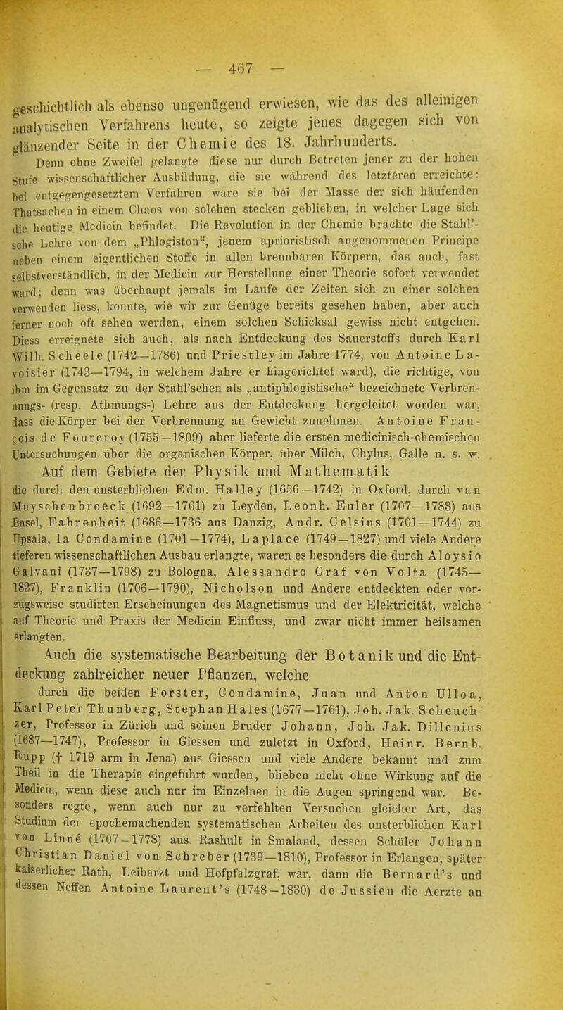 — 4G7 — geschichtlich als ebenso ungenügend erwiesen, wie das des alleinigen analytischen Verfahrens heute, so zeigte jenes dagegen sich von glänzender Seite in der Chemie des 18. Jahrhunderts. ° Penn ohne Zweifel gelangte diese nur durch Betreten jener zu der hohen Stufe wissenschaftlicher Ausbildung, die sie während des letzteren erreichte: bei entgegengesetztem Verfahren wäre sie bei der Masse der sich häufenden Thatsachen in einem Chaos von solchen stecken geblieben, in welcher Lage sich die heutige Medicin befindet. Die Revolution in der Chemie brachte die Stahl'- sche Lehre von dem „Phlogiston, jenem aprioristisch angenommenen Principe neben einem eigentlichen Stoffe in allen brennbaren Körpern, das auch, fast selbstverständlich, in der Medicin zur Herstellung einer Theorie sofort verwendet ward; denn was überhaupt jemals im Laufe der Zeiten sich zu einer solchen verwenden Hess, konnte, wie wir zur Genüge bereits gesehen haben, aber auch ferner noch oft sehen werden, einem solchen Schicksal gewiss nicht entgehen. Diess erreignete sich auch, als nach Entdeckung des Sauerstoffs durch Karl Wilh. Scheele (1742—1786) und Priestley im Jahre 1774, von Antoine La- voisier (1743—1794, in welchem Jahre er hingerichtet ward), die richtige, von ihm im Gegensatz zu der Stahl'schen als „antiphlogistische bezeichnete Verbren- nungs- (resp. Athmungs-) Lehre aus der Entdeckung hergeleitet worden war, dass die Körper bei der Verbrennung an Gewicht zunehmen. Antoine Fran- cis de Fourcroy (1755—1809) aber lieferte die ersten medicinisch-chemischen Untersuchungen über die organischen Körper, über Milch, Chylus, Galle u. s. w. Auf dem Gebiete der Physik und Mathematik die durch den unsterblichen Edm. Halley (1656 — 1742) in Oxford, durch van Muyschenbroeck (1692—1761) zu Leyden. Leonh. Euler (1707—1783) aus Basel, Fahrenheit (1686—1736 aus Danzig, Andr. Celsius (1701—1744) zu üpsala, la Condamine (1701-1774), Laplace (1749—1827) und viele Andere tieferen wissenschaftlichen Aushau erlangte, waren es besonders die durch Aloysio Galvani (1737—1798) zu Bologna, Alessandro Graf von Volta (1745— 1827), Franklin (1706—1790), Nicholson und Andere entdeckten oder vor- zugsweise studirten Erscheinungen des Magnetismus und der Elektricität, welche auf Theorie und Praxis der Medicin Einfluss, und zwar nicht immer heilsamen erlangten. Auch die systematische Bearbeitung der Botanik und die Ent- deckung zahlreicher neuer Pflanzen, welche durch die beiden Forster, Condamine, Juan und Anton Ulloa, Karl Peter Thunberg, Stephan Haies (1677—1761), Joh. Jak. Scheuch- zer, Professor in Zürich und seinen Bruder Johann, Joh. Jak. Dillenius (1687—1747), Professor in Giessen und zuletzt in Oxford, Heinr. Bernh. Rupp (f 1719 arm in Jena) aus Giessen und viele Andere bekannt und zum Theil in die Therapie eingeführt wurden, blieben nicht ohne Wirkung auf die Medicin, wenn diese auch nur im Einzelnen in die Augen springend war. Be- sonders regte, wenn auch nur zu verfehlten Versuchen gleicher Art, das Stadium der epochemachenden systematischen Arbeiten des unsterblichen Karl von Linne (1707-1778) aus Rashult in Smaland, dessen Schüler Johann Christian Daniel von Schreber (1739—1810), Professor in Erlangen, später kaiserlicher Rath, Leibarzt und Hofpfalzgraf, war, dann die Bernard's und dessen Neffen Antoine Laurent's (1748-1830) de Jussieu die Aerzte an