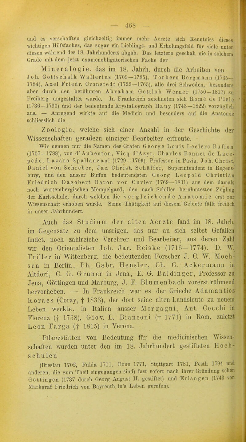 und es verschafften gleichzeitig immer mehr Aerzte sich Kenntniss dieses wichtigen Ililfsfaches, das sogar ein Lieblings- und Erholungsfeld für viele unter diesen während des 18. Jahrhunderts abgab. Das letztere geschah nie in solchem Grade mit dem jetzt cxamcnobligatorischen Fache der Mineralogie, das im 18. Jahrh. durch die Arbeiten von Job. Gottschalk Wallerius (1709—1785), Torbern Bergmann (1735— 1784), Axel Friedr. Cronstedt (1722—1765), alle drei Schweden, besonders aber durch den berühmten Abraham Gottlob Werner (1750-1817) zu Freiberg umgestaltet wurde. In Frankreich zeichneten sich Rome de l'Isle (1736-1790) und der bedeutende Krystallograph Hauy (1743—1822) vorzüglich aus. — Anregend wirkte auf die Mediän und besonders auf die Anatomie schliesslich die Zoologie, welche sich einer Anzahl in der Geschichte der Wissenschaften geradezu einziger Bearbeiter erfreute. Wir nennen nur die Namen des Grafen George Louis Leclerc Bufi'on (1707—1788), von d'Aubenton, Vicq d'Azyr, Charles Bonnet de Lace- pede, Lazaro Spallanzani (1729—1799), Professor in Pavia, Joh. Christ. Daniel von Schreber, Jac. Christ. Schäffer, Superintendent in Regens- burg, und den ausser Buffon bedeutendsten Georg Leopold Christian Friedrich Dagobert Baron von Cuvier (1769—1831) aus dem damals noch würtembergischen Mömpelgard, den nach Schiller berühmtesten Zögling der Karlsschule, durch welchen die vergleichende Anatomie erst zur Wissenschaft erhoben wurde. Seine Thätigkeit auf diesem Gebiete fällt freilich in unser Jahrhundert. Auch das Studium der alten Aerzte fand im 18. Jahrh. im Gegensatz zu dem unsrigen, das nur an sich selbst Gefallen findet, noch zahlreiche Verehrer und Bearbeiter, aus deren Zahl wir den Orientalisten Joh. Jac. Keiske (1716—1774), D. Wj Triller in Wittenberg, die bedeutenden Forscher J. C. W. Moeh- sen in Berlin, Ph. Gabr. Hensler, Ch. G. Ackermann in Altdorf, C. G. Gruner in Jena, E. G. Baldinger, Professor zu Jena, Göttingen und Marburg, J. F. Blum enbach vorerst rühmend hervorheben. — In Frankreich war es der Grieche Adamantios Koraes (Coray, f 1833), der dort seine alten Landsleute zu neuem Leben weckte, in Italien ausser Morgagni, Ant. Cocchi in Florenz (f 1758), Giov. L. Bianconi (f 1771) in Rom, zuletzt Leon Targa (f 1815) in Verona. Pflanzstätten von Bedeutung für die medicinischen Wissen- schaften wurden unter den im 18. Jahrhundert gestifteten Hoch- s chulen (Breslau 1702, Fulda 1711, Bonn 1771, Stuttgart 1781, Pesth 1794 und anderen, die zum Theil eingegangen sind) fast sofort nach ihrer Gründung schon Göttingen (1737 durch Georg August II. gestiftet) und Erlangen (1743 von Markcraf Friedrich von Bayreuth in's Leben gerufen).