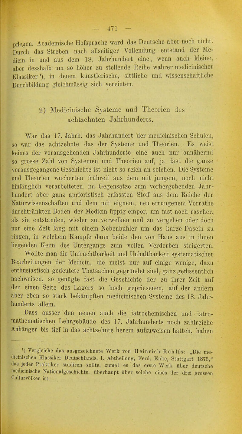 pflegen. Academische Hofsprache ward das Deutsche aber noch nicht. Durch das Streben nach allseitiger Vollendung entstand der Me- dicin in und aus dem 18. Jahrhundert eine, wenn auch kleine, aber desshalb um so höher zu stellende Reihe wahrer medicinischer Klassiker1), in denen künstlerische, sittliche und wissenschaftliche Durchbildung gieichmässig sich vereinten. 2) Meclicinische Systeme und Theorien des achtzehnten Jahrhunderts. War das 17. Jahrh. das Jahrhundert der medicinischen Schulen, so war das achtzehnte das der Systeme und Theorien. Es weist keines der vorausgehenden Jahrhunderte eine auch nur annähernd so grosse Zahl von Systemen und Theorien auf, ja fast die ganze vorausgegangene Geschichte ist nicht so reich an solchen. Die Systeme und Theorien wucherten frühreif aus dem mit jungem, noch nicht hinlänglich verarbeiteten, im Gegensatze zum vorhergehenden Jahr- hundert aber ganz aprioristisch erfassten Stoff aus dem Reiche der Naturwissenschaften und dem mit eignem, neu errungenem Vorrathe durchtränkten Boden der Medicin üppig empor, um fast noch rascher, als sie entstanden, wieder zu verwelken und zu vergehen oder doch nur eine Zeit lang mit einem Nebenbuhler um das kurze Dasein zu ringen, in welchem Kampfe dann beide den von Haus aus in ihnen liegenden Keim des Untergangs zum vollen Verderben steigerten. Wollte man die Unfruchtbarkeit und Unhaltbarkeit systematischer Bearbeitungen der Medicin, die meist nur auf einige wenige, dazu enthusiastisch gedeutete Thatsachen gegründet sind, ganz geflissentlich nachweisen, so genügte fast die Geschichte der zu ihrer Zeit auf der einen Seite des Lagers so hoch gepriesenen, auf der andern aber eben so stark bekämpften medicinischen Systeme des 18. Jahr- hunderts allein. Dass ausser den neuen auch die iatrochemischen und • iatro- raathematischen Lehrgebäude des 17. Jahrhunderts noch zahlreiche Anhänger bis tief in das achtzehnte herein aufzuweisen hatten, haben ') Vergleiche das ausgezeichnete Werk von Heinrich Rohlfs: „Die me- dicinischen Klassiker Deutschlands, I. Abtheilung, Ferd. Enke, Stuttgart 1875, das jeder Praktiker studiren sollte, zumal es das erste Werk über deutsche medicinische Nationalgeschichte, überhaupt über solche eines der drei grossen Culturvölker ist.