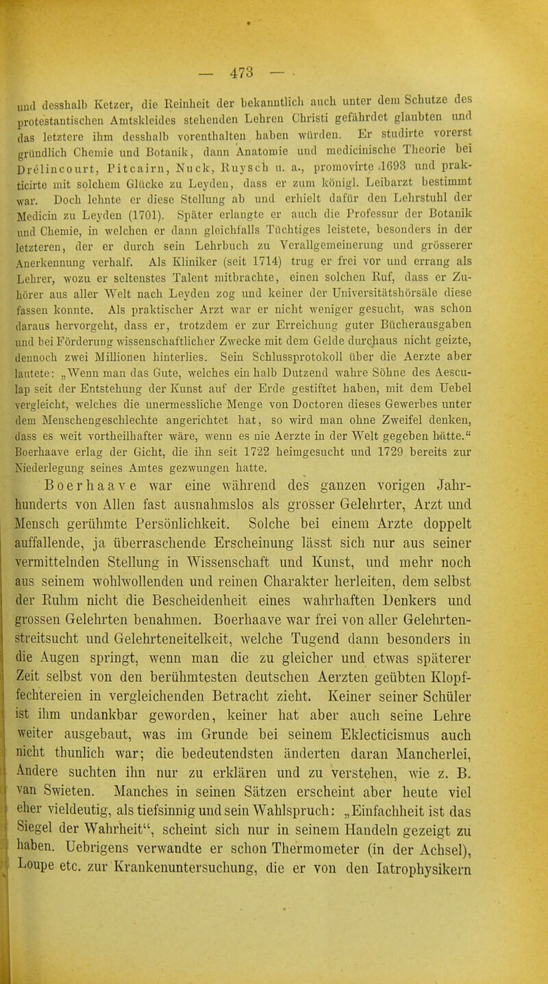 und desshalb Ketzer, die Reinheit der bekanntlich auch unter dem Schutze des protestantischen Amtskleidcs stehenden Lehren Christi gefährdet glaubten und das letztere ihm desshalb vorenthalten haben würden. Er studirte vorerst gründlich Chemie und Botanik, dann Anatomie und medicinische Theorie bei Drelincourt, Pitcairn, Nuck, Ruysch u. a., promovirte .1693 und prak- ticirte mit solchem Glücke zu Leyden, dass er zum königl. Leibarzt bestimmt war. Doch lehnte er diese Stellung ab und erhielt dafür den Lehrstuhl der Mechern zu Leyden (1701). Später erlangte er auch die Professur der Botanik und Chemie, in welchen er dann gleichfalls Tüchtiges leistete, besonders in der letzteren, der er durch sein Lehrbuch zu Verallgemeinerung und grösserer Anerkennung verhalt'. Als Kliniker (seit 1714) trug er frei vor und errang als Lehrer, wozu er seltenstes Talent mitbrachte, einen solchen Ruf, dass er Zu- hörer aus aller Welt nach Leyden zog und keiner der Universitätshörsäle diese fassen konnte. Als praktischer Arzt war er nicht weniger gesucht, was schon daraus hervorgeht, dass er, trotzdem er zur Erreichung guter Bücherausgaben und bei Förderung wissenschaftlicher Zwecke mit dem Gelde durchaus nicht geizte, dennoch zwei Millionen hinterlies. Sein Schlussprotokoll über die Aerzte aber lautete: ..Wenn man das Gute, welches ein halb Dutzend wahre Söhne des Aescu- lap seit der Entstehung der Kunst auf der Erde gestiftet haben, mit dem Uebel vergleicht, welches die unermessliche Menge von Doctoren dieses Gewerbes unter dem Menschengeschlechte angerichtet hat, so wird man ohne Zweifel denken, dass es weit vortheilhafter wäre, wenn es nie Aerzte in der Welt gegeben hätte. Boerhaave erlag der Gicht, die ihn seit 1722 heimgesucht und 1729 bereits zur Kiederlegung seines Amtes gezwungen hatte. Boerhaave war eine während des ganzen vorigen Jahr- hunderts von Allen fast ausnahmslos als grosser Gelehrter, Arzt und .Mensch gerühmte Persönlichkeit. Solche bei einem Arzte doppelt auffallende, ja überraschende Erscheinung lässt sich nur aus seiner vermittelnden Stellung in Wissenschaft und Kunst, und mehr noch aus seinem wohlwollenden und reinen Charakter herleiten, dem selbst der Ruhm nicht die Bescheidenheit eines wahrhaften Denkers und grossen Gelehrten benahmen. Boerhaave war frei von aller Gelehrten- streitsucht und Gelehrteneitelkeit, welche Tugend dann besonders in die Augen springt, wenn man die zu gleicher und etwas späterer Zeit selbst von den berühmtesten deutschen Aerzten geübten Klopf- fechtereien in vergleichenden Betracht zieht. Keiner seiner Schüler ist ihm undankbar geworden, keiner hat aber auch seine Lehre weiter ausgebaut, was im Grunde bei seinem Eklecticismus auch nicht thunlich war; die bedeutendsten änderten daran Mancherlei, Andere suchten ihn nur zu erklären und zu verstehen, wie z. B. van Swieten. Manches in seinen Sätzen erscheint aber heute viel eher vieldeutig, als tiefsinnig und sein Wahlspruch: „Einfachheit ist das Siegel der Wahrheit, scheint sich nur in seinem Handeln gezeigt zu haben. Uebrigens verwandte er schon Thermometer (in der Achsel), Loupe etc. zur Krankenuntersuchung, die er von den Iatrophysikern