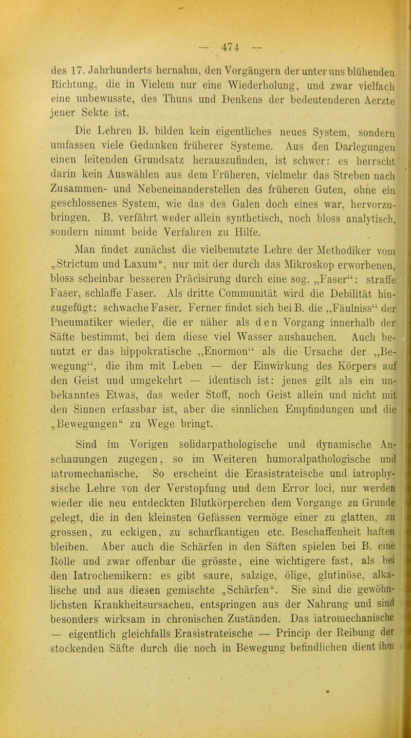 des 17. Jahrhunderts hernahm, den Vorgängern der unter uns blühenden Richtung, die in Vielem nur eine Wiederholung, und zwar vielfach eine unbewusste, des Thuns und Denkens der bedeutenderen Aerzte jener Sekte ist. Die Lehren B. bilden kein eigentliches neues System, sondern umfassen viele Gedanken früherer Systeme. Aus den Darlegungen einen leitenden Grundsatz herauszufinden, ist schwer: es herrscht darin kein Auswählen aus dem Früheren, vielmehr das Streben nach Zusammen- und Nebeneinanderstellen des früheren Guten, ohne ein geschlossenes System, wie das des Galen doch eines war, hervorzu- bringen. B. verfährt weder allein synthetisch, noch bloss analytisch, sondern nimmt beide Verfahren zu Hilfe. Man findet zunächst die vielbenutzte Lehre der Methodiker vom „Strictum und Laxum, nur mit der durch das Mikroskop erworbenen, bloss scheinbar besseren Präcisirung durch eine sog. „Faser: straffe Faser, schlaffe Faser. Als dritte Communität wird die Debilität hin- zugefügt: schwache Faser. Ferner findet sich beiß, die „Fäulniss des Pneumatiker wieder, die er näher als den Vorgang innerhalb der Säfte bestimmt, bei dem diese viel Wasser aushauchen. Auch be- nutzt er das hippokratische „Enormon als die Ursache der „Be- wegung, die ihm mit Leben — der Einwirkung des Körpers auf den Geist und umgekehrt — identisch ist: jenes gilt als ein un- bekanntes Etwas, das weder Stoff', noch Geist allein und nicht mit den Sinnen erfassbar ist, aber die sinnlichen Empfindungen und die „Bewegungen zu Wege bringt. Sind im Vorigen solidarpathologische und dynamische An- schauungen zugegen, so im Weiteren humoralpathologische und iatromechanische. So erscheint die Erasistrateische und iatrophy- sische Lehre von der Verstopfung und dem Error loci, nur werden wieder die neu entdeckten Blutkörperchen dem Vorgange zu Grunde gelegt, die in den kleinsten Gefässen vermöge einer zu glatten, zu grossen, zu eckigen, zu scharfkantigen etc. Beschaffenheit haften bleiben. Aber auch die Schärfen in den Säften spielen bei B. eine Rolle und zwar offenbar die grösste, eine wichtigere fast, als bei den Iatrochemikern: es gibt saure, salzige, ölige, glutinöse, alka- lische und aus diesen gemischte „Schärfen. Sie sind die gewöhn- lichsten Krankheitsursachen, entspringen aus der Nahrung und sind besonders wirksam in chronischen Zuständen. Das iatromechanische — eigentlich gleichfalls Erasistrateische — Princip der Reibung der stockenden Säfte durch die noch in Bewegung befindlichen dient ihm
