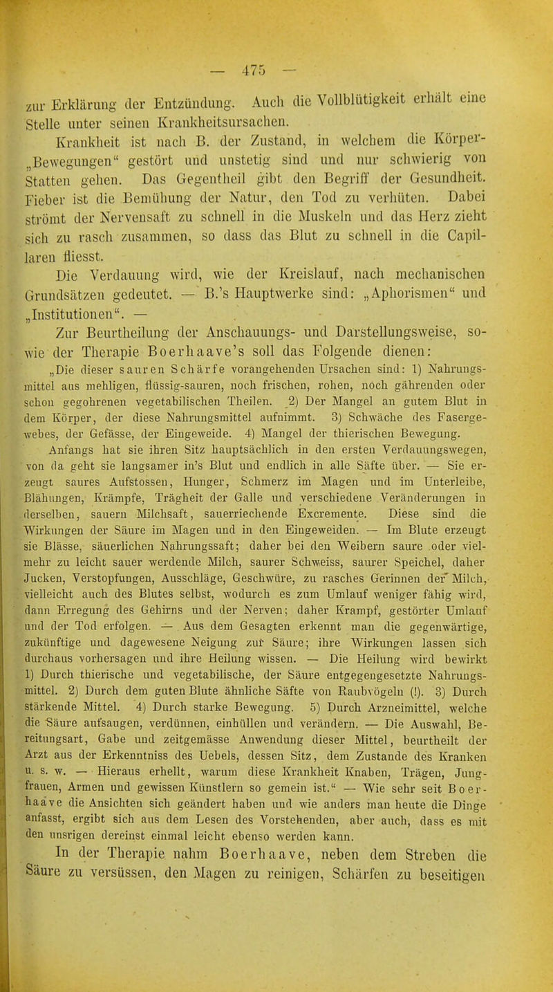 zur Erklärung der Entzündung. Auch die Vollblütigkeit erhalt eine Stelle unter seinen Krankheitsursachen. Krankheit ist nach B. der Zustand, in welchem die Körper- Bewegungen gestört und unstetig sind und nur schwierig von Statten gehen. Das Üegentheil gibt den Begriff der Gesundheit. Fieber ist die Bemühung der Natur, den Tod zu verhüten. Dabei strömt der Nervensaft zu schnell in die Muskeln und das Herz zieht sich zu rasch zusammen, so dass das Blut zu schnell in die Capil- laren tiiesst. Die Verdauung wird, wie der Kreislauf, nach mechanischen Grundsätzen gedeutet. — B.'s Hauptwerke sind: „Aphorismen und „Institutionen. — Zur Beurtheihmg der Anschauungs- und Darstellungsweise, so- wie der Therapie Boerhaave's soll das Folgende dienen: „Die dieser sauren Schärfe vorangehenden Ursachen sind: 1) Nahrungs- mittel aus mehligen, flüssig-sauren, noch frischen, rohen, noch gährenden oder schon gegohrenen vegetabilischen Theilen. 2) Der Mangel an gutem Blut in dem Körper, der diese Nahrungsmittel aufnimmt. 3) Schwäche des Faserge- webes, der Gefässe, der Eingeweide. 4) Mangel der thierischen Bewegung. Anfangs hat sie ihren Sitz hauptsächlich in den ersten Verdauungswegen, von da geht sie langsamer in's Blut und endlich in alle Säfte über. — Sie er- zeugt saures Aufstossen, Hunger, Schmerz im Magen und im Unterleibe, Blähungen, Krämpfe, Trägheit der Galle und verschiedene Veränderungen in derselben, sauern Milchsaft, sauerriechende Excremente. Diese sind die Wirkungen der Säure im Magen und in den Eingeweiden. — Im Blute erzeugt sie Blässe, säuerlichen Nahrungssaft; daher bei den Weibern saure oder viel- mehr zu leicht sauer werdende Milch, saurer Schweiss, saurer Speichel, daher Jucken, Verstopfungen, Ausschläge, Geschwüre, zu rasches Gerinnen der' Milch, vielleicht auch des Blutes selbst, wodurch es zum Umlauf weniger fähig wird, dann Erregung des Gehirns und der Nerven; daher Krampf, gestörter Umlauf und der Tod erfolgen. — Aus dem Gesagten erkennt man die gegenwärtige, zukünftige und dagewesene Neigung zur Säure; ihre Wirkungen lassen sich durchaus vorhersagen und ihre Heilung wissen. — Die Heilung wird bewirkt 1) Durch thierische und vegetabilische, der Säure entgegengesetzte Nahrungs- mittel. 2) Durch dem guten Blute ähnliche Säfte von Raubvögeln (!). 3) Durch stärkende Mittel. 4) Durch starke Bewegung. 5) Durch Arzneimittel, welche die Säure aufsaugen, verdünnen, einhüllen und verändern. — Die Auswahl, Be- reitungsart, Gabe und zeitgemässe Anwendung dieser Mittel, beurtheilt der Arzt aus der Erkenntniss des Uebels, dessen Sitz, dem Zustande des Kranken u. s. w. — Hieraus erhellt, warum diese Krankheit Knaben, Trägen, Jung- frauen, Armen und gewissen Künstlern so gemein ist. — Wie sehr seit Boer- haave die Ansichten sich geändert haben und wie anders man heute die Dinge anfasst, ergibt sich aus dem Lesen des Vorstehenden, aber auch, dass es mit den unsrigen dereinst einmal leicht ebenso werden kann. In der Therapie nahm Boerhaave, neben dem Streben die Säure zu versüssen, den Magen zu reinigen, Schärfen zu beseitigen