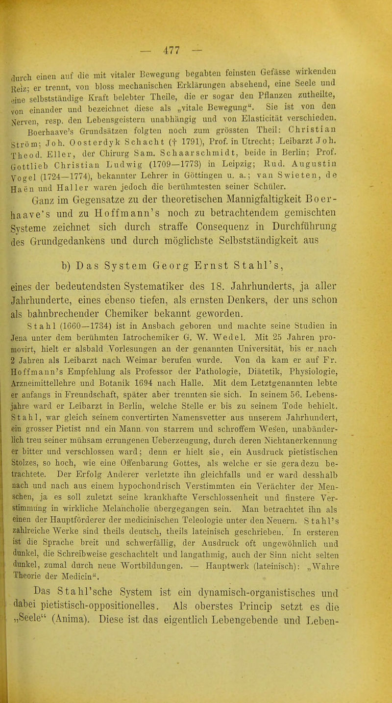 durch einen auf die mit vitaler Bewegung begabten feinsten Gefässe wirkenden Reiz; er trennt, von bloss mechanischen Erklärungen absehend, eine Seele und eine 'selbstständige Kraft belebter Theile, die er sogar den Pflanzen zutheilte, von einander und bezeichnet diese als „vitale Bewegung. Sie ist von den Nerven, resp. den Lebensgeistern unabhängig und von Elasticität verschieden. Boerhaave's Grundsätzen folgten noch zum grössten Theil: Christian Ström: Joh. Oosterdyk Schacht (f 1791), Prof. in Utrecht; Leibarzt Joh. The od. Eller, der Chirurg Sam. Sc haar Schmidt, beide in Berlin; Prof. Gottlieb Christian Ludwig (1709—1773) in Leipzig; Rud. Augustin Vogel (1724—1774), bekannter Lehrer in Göttingen u. a.; van Swieten, de Haen und Haller waren jedoch die berühmtesten seiner Schüler. Ganz im Gegensatze zu der theoretischen Mannigfaltigkeit Boer- haave's und zu Ho ff mann's noch zu betrachtendem gemischten Systeme zeichnet sich durch straffe Consequenz in Durchführung des Grundgedankens und durch möglichste Selbstständigkeit aus b) Das System Georg Ernst Stahl's, eines der bedeutendsten Systematiker des 18. Jahrhunderts, ja aller Jahrhunderte, eines ebenso tiefen, als ernsten Denkers, der uns schon als bahnbrechender Chemiker bekannt geworden. Stahl (1660—1734) ist in Ansbach geboren und machte seine Studien in Jena unter dem berühmten Iatrochemiker G. W. Wedel. Mit 25 Jahren pro- movirt, hielt er alsbald Vorlesungen an der genannten Universität, bis er nach 2 Jahren als Leibarzt nach Weimar berufen wurde. Von da kam er auf Fr. Hoffmann's Empfehlung als Professor der Pathologie, Diätetik, Physiologie, Arzneimittellehre und Botanik 1694 nach Halle. Mit dem Letztgenannten lebte er anfangs in Freundschaft, später aber trennten sie sich. In seinem 56. Lebens- jahre ward er Leibarzt in Berlin, welche Stelle er bis zu seinem Tode behielt. Stahl, war gleich seinem convertirten Namensvetter aus unserem Jahrhundert, ein grosser Pietist nnd ein Mann von starrem und schroffem Wesen, unabänder- lich treu seiner mühsam errungenen Ueberzeugung, durch deren Nichtanerkennung er bitter und verschlossen ward; denn er hielt sie, ein Ausdruck pietistischen Stolzes, so hoch, wie eine Offenbarung Gottes, als welche er sie geradezu be- trachtete. Der Erfolg Anderer verletzte ihn gleichfalls und er ward desshalb nach und nach aus einem hypochondrisch Verstimmten ein Verächter der Men- schen, ja es soll zuletzt seine krankhafte Verschlossenheit und finstere Ver- stimmung in wirkliche Melancholie übergegangen sein. Man betrachtet ihn als einen der Hauptförderer der medicinischen Teleologie unter den Neuern. S tahl's zahlreiche Werke sind theils deutsch, theils lateinisch geschrieben.' In ersteren ist die Sprache breit und schwerfällig, der Ausdruck oft ungewöhnlich und dunkel, die Schreibweise geschachtelt und langathmig, auch der Sinn nicht selten dunkel, zumal durch neue Wortbildungen. — Hauptwerk (lateinisch): „Wahre Theorie der Medicin. Das Stahl'sche System ist ein dynamisch-organistisches und dabei pietistisch-oppositionelles. Als oberstes Princip setzt es die „Seele (Anima). Diese ist das eigentlich Lebengebende und Leben-