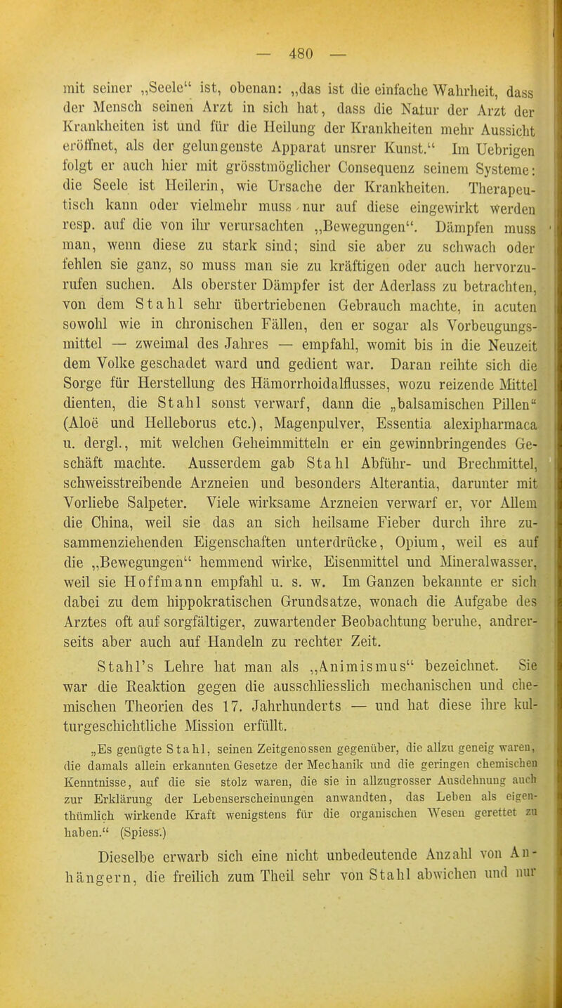 mit seiner „Seele ist, obenan: „das ist die einfache Wahrheit, dass der Mensch seinen Arzt in sich hat, dass die Natur der Arzt der Krankheiten ist und für die Heilung der Krankheiten mehr Aussicht eröffnet, als der gelungenste Apparat unsrer Kunst. Im Uebrigen folgt er auch hier mit größtmöglicher Consequenz seinem Systeme: die Seele ist Heilerin, wie Ursache der Krankheiten. Therapeu- tisch kann oder vielmehr muss nur auf diese eingewirkt werden resp. auf die von ihr verursachten „Bewegungen. Dämpfen muss ' man, wenn diese zu stark sind; sind sie aber zu schwach oder fehlen sie ganz, so muss man sie zu kräftigen oder auch hervorzu- rufen suchen. Als oberster Dämpfer ist der Aderlass zu betrachten, von dem Stahl sehr übertriebenen Gebrauch machte, in acuten sowohl wie in chronischen Fällen, den er sogar als Vorbeugungs- mittel — zweimal des Jahres — empfahl, womit bis in die Neuzeit dem Volke geschadet ward und gedient war. Daran reihte sich die Sorge für Herstellung des Hämorrhoidalflusses, wozu reizende Mittel dienten, die Stahl sonst verwarf, dann die „balsamischen Pillen (Aloe und Helleborus etc.), Magenpulver, Essentia alexipharmaca u. dergl., mit welchen Geheimmitteln er ein gewinnbringendes Ge- schäft machte. Ausserdem gab Stahl Abführ- und Brechmittel, schweisstreibende Arzneien und besonders Alterantia, darunter mit Vorliebe Salpeter. Viele wirksame Arzneien verwarf er, vor Allem die China, weil sie das an sich heilsame Fieber durch ihre zu- sammenziehenden Eigenschaften unterdrücke, Opium, weil es auf die „Bewegungen hemmend wirke, Eisenmittel und Mineralwasser, weil sie Hoffmann empfahl u. s. w. Im Ganzen bekannte er sich dabei zu dem hippokratischen Grundsatze, wonach die Aufgabe des Arztes oft auf sorgfältiger, zuwartender Beobachtung beruhe, andrer- seits aber auch auf Handeln zu rechter Zeit. Stahl's Lehre hat man als „Animismus bezeichnet. Sie war die Reaktion gegen die ausschliesslich mechanischen und che- mischen Theorien des 17. Jahrhunderts — und hat diese ihre kul- turgeschichtliche Mission erfüllt. „Es genügte Stahl, seinen Zeitgenossen gegenüber, die allzu geneig waren, die damals allein erkannten Gesetze der Mechanik und die geringen chemischen Kenntnisse, auf die sie stolz waren, die sie in allzugrosser Ausdehnung auch zur Erklärung der Lebenserscheinungen anwandten, das Leben als eicren- thümlich wirkende Kraft wenigstens für die organischen Wesen gerettet zu haben. (Spiess.) Dieselbe erwarb sich eine nicht unbedeutende Anzahl von An- hängern, die freilich zum Theil sehr von Stahl abwichen und mir