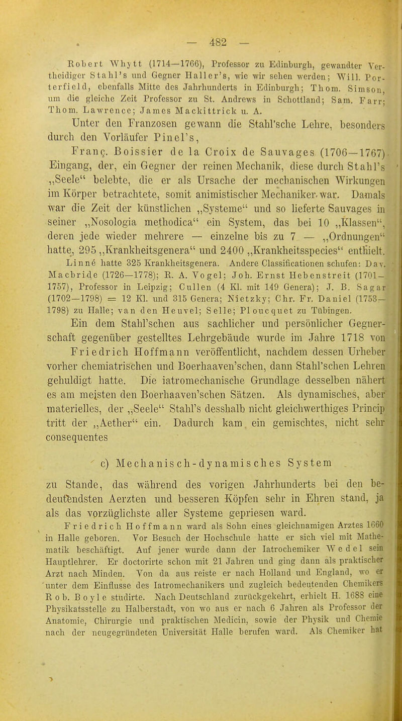 Robert Whytt (1714—1766), Professor zu Edinburgh, gewandter Ver* theidiger Stahl's und Gegner Haller's, wie wir sehen werden; Will. Por- terfiel d, ebenfalls Mitte des Jahrhunderts in Edinburgh; Thom. Simson um die gleiche Zeit Professor zu St. Andrews in Schottland; Sani. Farr; Thom. Lawrence; James Mackittrick u. A. Unter den Franzosen gewann die Stahl'sche Lehre, besonders durch den Vorläufer Pinel's, Franc;, ßoissier de la Croix de Sauvages (1706—1767) Eingang, der, ein Gegner der reinen Mechanik, diese durch Stahl's ,,Seele belebte, die er als Ursache der mechanischen Wirkungen im Körper betrachtete, somit animistischer Mechaniker, war. Damals war die Zeit der künstlichen „Systeme und so lieferte Sauvages in seiner „Nosologia methodica ein System, das bei 10 „Klassen, deren jede wieder mehrere — einzelne bis zu 7 — „Ordnungen hatte, 295 „Krankheitsgenera und 2400 „Krankheitsspecies enthielt. Linne hatte 325 Krankheitsgenera. Andere Classificationen schufen: Davl Macbride (1726—1778); R. A. Vogel; Joh. Ernst Hebenstreit (1701—j 1757), Professor in Leipzig; Cullen (4 Kl. mit 149 Genera); J. B. Sagar (1702-1798) = 12 Kl. und 315 Genera; Nietzky; Chr. Fr. Daniel (1753- 1798) zu Halle; van den Heuvel; Seile; Ploucquet zu Tübingen. Ein dem Stahl'schen aus sachlicher und persönlicher Gegner- schaft gegenüber gestelltes Lehrgebäude wurde im Jahre 1718 von Friedrich Hoffmann veröffentlicht, nachdem dessen Urheber vorher chemiatrischen und Boerhaaven'schen, dann Stahl'schen Lehren gehuldigt hatte. Die iatromechanische Grundlage desselben nähert es am meisten den Boerhaaven'schen Sätzen. Als dynamisches, aber materielles, der „Seele Stahl's desshalb nicht gleichwertiges Princip tritt der „Aether ein. Dadurch kam. ein gemischtes, nicht sehr consequentes c) Mechanisch-dynamisches System zu Stande, das während des vorigen Jahrhunderts bei den be- deutendsten Aerzten und besseren Köpfen sehr in Ehren stand, ja als das vorzüglichste aller Systeme gepriesen ward. Friedrich Hoffmann ward als Sohn eines gleichnamigen Arztes in Halle geboren. Vor Besuch der Hochschule hatte er sich viel mit Mathe- matik beschäftigt. Auf jener wurde dann der Iatrochemiker Wedel sein Hauptlehrer. Er doctorirte schon mit 21 Jahren und ging dann als praktischer Arzt nach Minden. Von da aus reiste er nach Holland und England, wo M unter dem Einflüsse des Iatromechanikers und zugleich bedeutenden Chemikers Rob. Boyle studirte. Nach Deutschland zurückgekehrt, erhielt H. 1688 eine Physikatsstelle zu Halberstadt, von wo aus er nach 6 Jahren als Professor der Anatomie, Chirurgie und praktischen Mediän, sowie der Physik und Chemie nach der neugegriindeten Universität Halle berufen ward. Als Chemiker hat