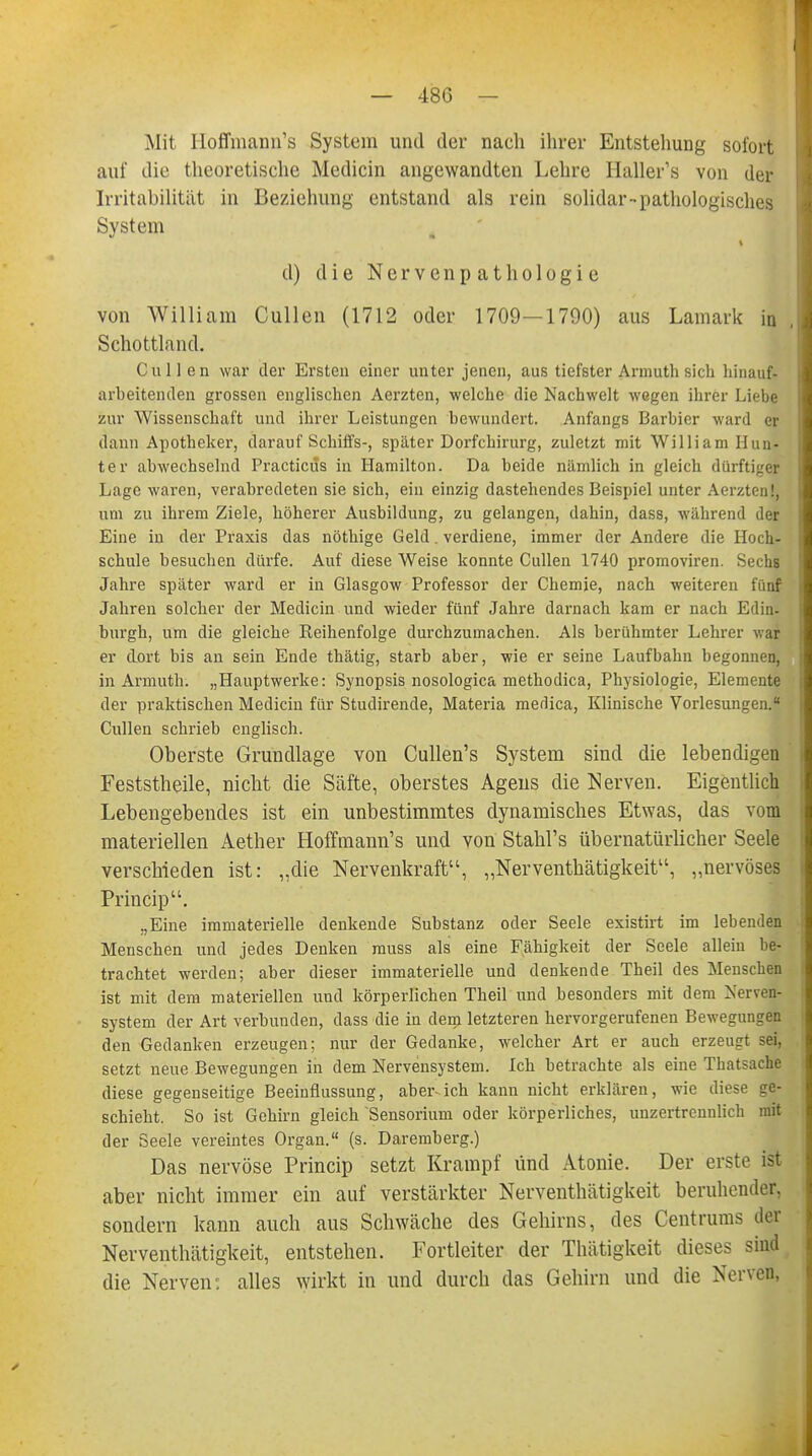 Mit Hoffmann's System und der nach ihrer Entstehung sofort auf die theoretische Mediän angewandten Lehre Haller's von der Irritabilität in Beziehung entstand als rein solidar- pathologisches System d) die Nervenpathologie von William Cullen (1712 oder 1709—1790) aus Lamark in , Schottland. Cullen war der Ersten einer unter jenen, aus tiefster Armuth sieh hinauf- arbeitenden grossen englischen Aerzten, welche die Nachwelt wegen ihrer Liebe zur Wissenschaft und ihrer Leistungen bewundert. Anfangs Barbier ward er dann Apotheker, darauf Schiffs-, später Dorfchirurg, zuletzt mit William Hun- ter abwechselnd Practicus in Hamilton. Da beide nämlich in gleich dürftiger Lage waren, verabredeten sie sich, ein einzig dastehendes Beispiel unter Aerzten!, um zu ihrem Ziele, höherer Ausbildung, zu gelangen, dahin, dass, während der Eine in der Praxis das nöthige Geld. verdiene, immer der Andere die Hoch- schule besuchen dürfe. Auf diese Weise konnte Cullen 1740 promoviren. Sechs Jahre später ward er in Glasgow Professor der Chemie, nach weiteren fünf Jahren solcher der Medicin und wieder fünf Jahre darnach kam er nach Edin- burgh, um die gleiche Reihenfolge durchzumachen. Als berühmter Lehrer war er dort bis an sein Ende thätig, starb aber, wie er seine Laufbahn begonnen, in Armuth. „Hauptwerke: Synopsis nosologica methodica, Physiologie, Elemente der praktischen Medicin für Studirende, Materia medica, Klinische Vorlesungen. Cullen schrieb englisch. Oberste Grundlage von Cullen's System sind die lebendigen Feststheile, nicht die Säfte, oberstes Agens die Nerven. Eigentlich Lebengebendes ist ein unbestimmtes dynamisches Etwas, das vom materiellen Aether Hoffmann's und von Stahl's übernatürlicher Seele verschieden ist: „die Nervenkraft, „Nerventhätigkeit, „nervöses Princip. „Eine immaterielle denkende Substanz oder Seele existirt im lebenden Menschen und jedes Denken muss als eine Fähigkeit der Seele allein be- trachtet werden; aber dieser immaterielle und denkende Theil des Menschen ist mit dem materiellen und körperlichen Theil und besonders mit dem Nerven- system der Art verbunden, dass die in denn letzteren hervorgerufenen Bewegungen den Gedanken erzeugen; nur der Gedanke, welcher Art er auch erzeugt sei. setzt neue Bewegungen in dem Nervensystem. Ich betrachte als eine Tbatsache diese gegenseitige Beeinflussung, aber-ich kann nicht erklären, wie diese ge- schieht. So ist Gehirn gleich Sensorium oder körperliches, unzertrennlich mit der Seele vereintes Organ. (s. Daremberg.) Das nervöse Princip setzt Krampf und Atonie. Der erste ist aber nicht immer ein auf verstärkter Nerventhätigkeit beruhender, sondern kann auch aus Schwäche des Gehirns, des Centrums der Nerventhätigkeit, entstehen. Fortleiter der Thätigkeit dieses sind die Nerven: alles wirkt in und durch das Gehirn und die Nerven,