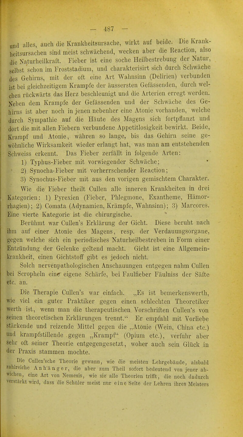 und alles, auch die Krankheitsursache, wirkt auf beide. Die Krank- heitsursachen sind meist schwächend, wecken aber die Reaction, also die Naturheilkraft. Fieber ist eine soche Heilbestrebung der Natur, selbst schon im Froststadium, und charakterisirt sich durch Schwäche des Gehirns, mit der oft eine Art Wahnsinn (Delirien) verbunden ist bei gleichzeitigem Krämpfe der äussersten Gefässenden, durch wel- chen rückwärts das Herz beschleunigt und die Arterien erregt werden. Neben dem Krämpfe der Gefässenden und der Schwäche des Ge- hirns ist aber noch in jenen nebenher eine Atonie vorhanden, welche durch Sympathie auf die Häute des Magens sich fortpflanzt und dort die mit allen Fiebern verbundene Appetitlosigkeit bewirkt. Beide, Krampf und Atonie, währen so lange, bis das Gehirn seine ge- wöhnliche Wirksamkeit wieder erlangt hat, was man am entstehenden Schweiss erkennt. Das Fieber zerfällt in folgende Arten: 1) Typhus-Fieber mit vorwiegender Schwäche; 2) Synocha-Fieber mit vorherrschender Reaction; 3) Synochus-Fieber mit aus den vorigen gemischtem Charakter. Wie die Fieber theilt Cullen alle inneren Krankheiten in drei Kategorien: 1) Pyrexien (Fieber, Phlegmone, Exantheme, Hämor- rhagien); 2) Comata (Adynamien, Krämpfe, Wahnsinn); 3) Marcores. Eine vierte Kategorie ist die chirurgische. Berühmt war Cullen's Erklärung der Gicht. Diese beruht nach ihm auf einer Atonie des Magens, resp. der Verdauungsorgane, gegen welche sich ein periodisches Naturheilbestreben in Form einer Entzündung der Gelenke geltend macht. Gicht ist eine Allgemein- krankheit, einen Gichtstoff gibt es jedoch nicht. Solch nervenpathologischen Anschauungen entgegen nahm Cullen bei Scropheln eine eigene Schärfe, bei Faulfieber Fäulniss der Säfte etc. an. Die Therapie Cullen's war einfach. „Es ist bemerkenswerth, wie viel ein guter Praktiker gegen einen schlechten Theoretiker werth ist, wenn man die therapeutischen Vorschriften Cullen's von seinen theoretischen Erklärungen trennt. Er empfahl mit Vorliebe stärkende und reizende Mittel gegen die „Atonie (Wein, China etc.) und krampfstillende gegen „Krampf (Opium etc.), verfuhr aber sehr oft seiner Theorie entgegengesetzt, woher auch sein Glück in der Praxis stammen mochte. Die Cullen'sche Theorie gewann, wie die meisten Lehrgebäude, alsbald zahlreiche Anhänger, die aber zum Theil sofort bedeutend von jener ab- wichen, eine Art von Nemesis, wie sie alle Theorien trifft, die noch dadurch verstärkt wird, dass die Schüler meist nur eine Seite der Lehren ihres Meisters