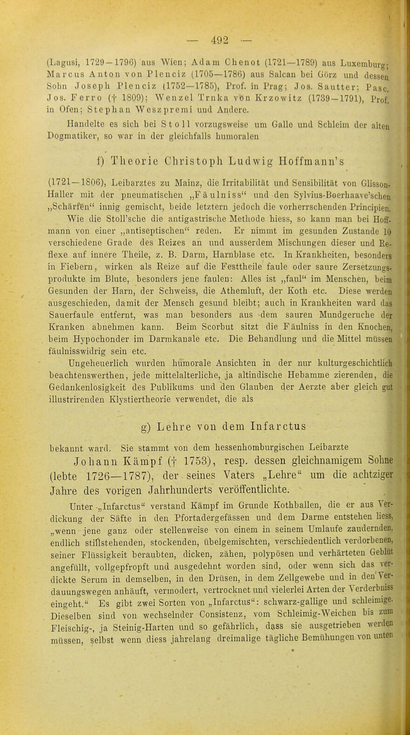 (Lagusi, 1729-1796) aus Wien; Adam Chenot (1721—1789) aus Luxemburg; Marcus Anton von Pleiiciz (1705—1786) aus Salcan bei Görz und dessen. Sohn Joseph Plenciz (1752—1785), Prof. in Prag; Jos. Sautter; Pasc. Jos. Ferro (f 1809); Wenzel Trnka von Krzowitz (1739-1791), Prof! in Ofen; Stephan Weszpremi und Andere. Handelte es sich bei S t o 11 vorzugsweise um Galle und Schleim der alten Dogmatiker, so war in der gleichfalls humoralen f) Theorie Christoph Ludwig Hoffmann's (1721 — 1806), Leibarztes zu Mainz, die Irritabilität und Sensibilität von Glisson. Kaller mit der pneumatischen „Fäulniss und den Sylvius-Boerhaave'schen „Schärfen innig gemischt, beide letztern jedoch die vorherrschenden Principien. Wie die Stoll'sche die antigastrisdie Methode hiess, so kann man bei Hoff, mann von einer „antiseptischen reden. Er nimmt im gesunden Zustande 10 verschiedene Grade des Reizes an und ausserdem Mischungen dieser und Re- flexe auf innere Theile, z. B. Darm, Harnblase etc. In Krankheiten, besonders in Fiebern, wirken als Reize auf die Festtheile faule oder saure Zersetzungs- Produkte im Blute, besonders jene faulen: Alles ist „faul im Menschen, beim Gesunden der Harn, der Schweiss, die Athemluft, der Koth etc. Diese werden ausgeschieden, damit der Mensch gesund bleibt; auch in Krankheiten ward das Sauerfaule entfernt, was man besonders aus dem sauren Mundgerüche der Kranken abnehmen kann. Beim Scorbut sitzt die Fäulniss in den Knochen, beim Hypochonder im Darmkanale etc. Die Behandlung und die Mittel müssen fäulnisswidrig sein etc. Ungeheuerlich wurden humorale Ansichten in der nur kulturgeschichtlich beachtenswerten, jede mittelalterliche, ja altindische Hebamme zierenden, die Gedankenlosigkeit des Publikums und den Glauben der Aerzte aber gleich gut illustrirenden Klystiertkeorie verwendet, die als g) Lehre von dem Infarctus bekannt ward. Sie stammt von dem hessenhomburgischen Leibarzte Johann Kämpf (f 1753), resp. dessen gleichnamigem Sohne (lebte 1726—1787), der seines Vaters „Lehre um die achtziger Jahre des vorigen Jahrhunderts veröffentlichte. Unter „Infarctus verstand Kämpf im Grunde Kothballen, die er aus Ver- dickung der Säfte in den Pfortadergefässen und dem Darme entstehen Hess, „wenn jene ganz oder stellenweise von einem in seinem Umlaufe zaudernden, endlich stillstehenden, stockenden, übelgemischten, verschiedentlich verdorbenen, seiner Flüssigkeit beraubten, dicken, zähen, polypösen und verhärteten Geblüt angefüllt, vollgepfropft und ausgedehnt worden sind, oder wenn sich das ver- dickte Serum in demselben, in den Drüsen, in dem Zellgewebe und in den Ver- dauungswegen anhäuft, vermodert, vertrocknet und vielerlei Arten der Verderbuiss eingeht. Es gibt zwei Sorten von „Infarctus: schwarz-gallige und schleimige. Dieselben sind von wechselnder Consistenz, vom Schleimig-Weichen bis zum Fleischig-, ja Steinig-Harten und so gefährlich, d&ss sie ausgetrieben werden müssen, selbst wenn diess jahrelang dreimalige tägliche Bemühungen von unten