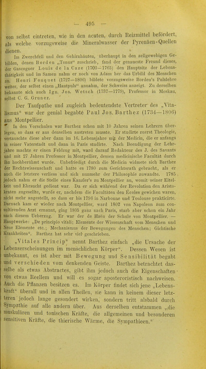 - 405 von selbst eintreten, wie in den acuten, durch Reizmittel befördert, als welche vorzugsweise die Mineralwasser der Pyrenäen-Quellen dienen. Im Zwerchfell und den Gehirnhäuten, überhaupt in den zellgewebigen Ge- hilden, denen Borden „Tonus zuschrieb, fand der genaueste Freund dieses, der Gascogner Louis de la Caze (1703-1765) den Hauptsitz der Lebens- thiitigkeit und im Samen nahm er noch von Adam her das Urbild des Menschen an. Henri Fouquet (1727—1806) bildete vorzugsweise Bordeu's Pulslehre weiter, der selbst einen „Hautpuls annahm, der Schweiss anzeigt. Zu derselben bekannte sieb auch Ign. Jos. Wetsch (1737—1770), Professor in Moskau, selbst C. G. Gruner. Der Taufpathe und zugleich bedeutendste Vertreter des „Vita- lismus war der genial begabt-6 Paul Jos. Barthez (1734—1806) aus Montpellier. * In den Vorschulen war Barthez schon mit 10 Jahren seinen Lehrern über- legen, so dass er aus denselben austreten musste. Er studirte zuerst Theologie, vertauschte diese aber dann im 16. Lebensjahre mit der Medicin, die er anfangs in seiner Vaterstadt und dann in Paris studirte. Nach Beendigung der Lehr- jahre machte er einen Feldzug mit, ward darauf Redakteur des J. des Savants und mit 27 Jahren Professor in Montpellier, dessen medicinische Facultät durch ihn hochberühmt wurde. Unbefriedigt durch die Medicin widmete sieb Barthez der Rechtswissenschaft und hatte es 1780 zum Gericktsrath gebracht, als er auch die letztere verliess und sich nunmehr der Philosophie zuwandte. 1785 . jedoch nahm er die Stelle eines Kanzler's zu Montpellier an, womit seiner Eitel- keit und Ehrsucht gedient war. Da er sich während der Revolution den Aristo- kraten zugesellte, wurde er, nachdem die Facultäten den Ecoles gewichen waren, nicht mehr angestellt, so dass er bis 1796 in Narbonne und Toulouse prakticirte. Darnach kam er wieder nach Montpellier, ward 1802 von Napoleon zum con- sultirenden Arzt ernannt, ging 1805 ganz nach Paris, starb aber schon ein Jahr nach diesem Ueberzug. Er war der de Haen der Schule von Montpellier. — Hauptwerke: „De printipio vit'ali; Elemente der Wissenschaft vom Menschen und Neue Elemente etc.; Mechanismus der Bewegungen des Menschen; Gichtische Krankheiten. Barthez hat sehr vier- geschrieben. „Vitales Princip* nennt Barthez einfach „die Ursache der Lebenserscheinungen im menschlichen Körper. Dessen Wesen ist unbekannt, es ist aber mit Bewegung und Sensibilität begabt und verschieden vom denkenden Geiste. Barthez betrachtet das- selbe als etwas Abstractes, gibt ihm jedoch auch die Eigenschaften von etwas Reellem und will es sogar aposteroristisch nachweisen. Auch die Pflanzen besitzen es. Im Körper findet sich jene „Lebens- kraft überall und in allen Theilen, sie kann in keinem dieser letz- teren jedoch lange gesondert wirken, sondern tritt alsbald durch Sympathie auf alle andern über. Aus derselben entstammen „die muskulären und tonischen Kräfte, die allgemeinen und besonderen sensitiven Kräfte, die thierische Wärme, die Sympathieen.