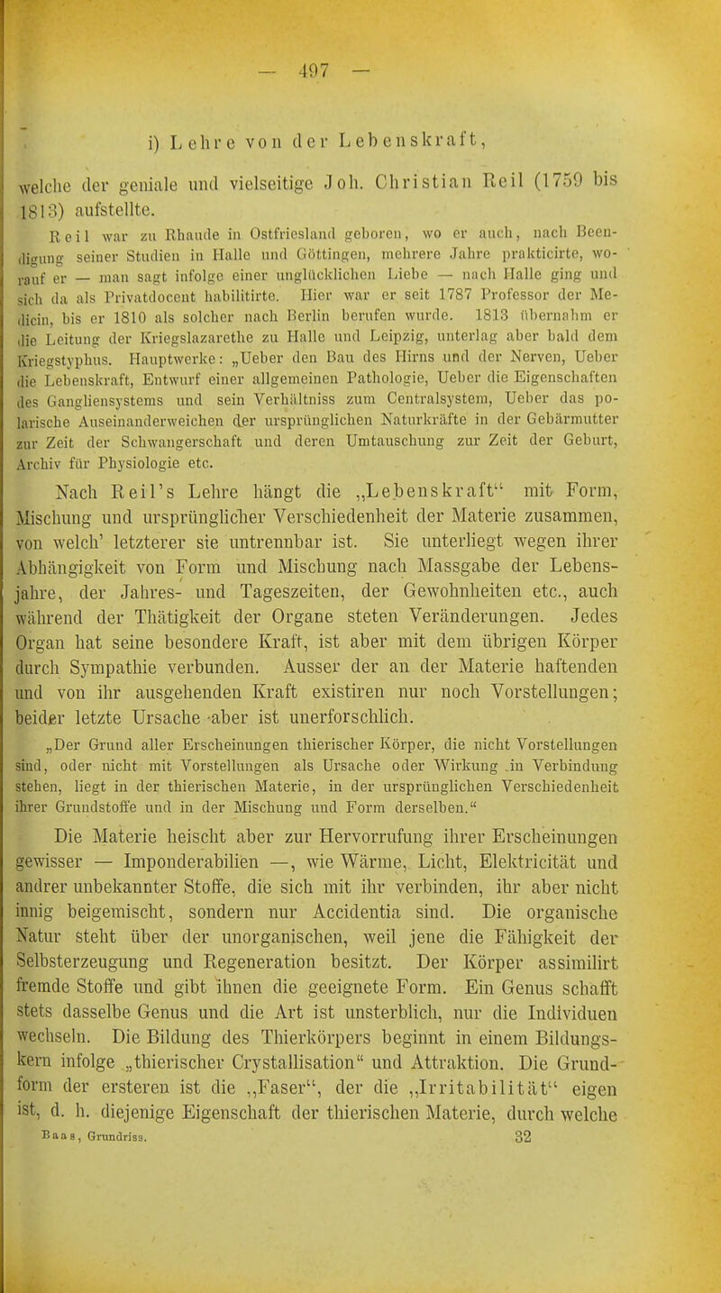 i) Lehre von der Lebenskraft, welche der geniale und vielseitige Joh. Christian Reil (1759 bis 1813) aufstellte. Reil war zu Rhaude in Ostfricsland geboren, wo er auch, nach Been- digung seiner Studien in Halle und Göttingen, mehrere Jahre prakticirte, \v<>- rauf er — man saut infolge einer unglücklichen Liebe — mich Halle ging und sich da als Privatdocent hahilitirte. Hier war er seit 1787 Professor der Me- diän, bis er 1810 als solcher nach Berlin berufen wurde. 1813 übernahm er die Leitung der Kriegslazarethe zu Halle und Leipzig, unterlag aber bald dem Kriegstyphus. Hauptwerke: „Ueber den Bau des Hirns und der Nerven, Ueber die Lebenskraft, Entwurf einer allgemeinen Pathologie, Ueber die Eigenschaften des Gangliensystems und sein Verhältniss zum Centraisystem, Ueber das po- larische Auseinanderweichen der ursprünglichen Naturkräfte in der Gebärmutter zur Zeit der Schwangerschaft und deren Umtauschung zur Zeit der Geburt, Archiv für Physiologie etc. Nach Reil's Lehre hängt die „Lebenskraft mit Form, Mischung und ursprünglicher Verschiedenheit der Materie zusammen, von welch' letzterer sie untrennbar ist. Sie unterliegt wegen ihrer Abhängigkeit von Form und Mischung nach Massgabe der Lebens- jahre, der Jahres- und Tageszeiten, der Gewohnheiten etc., auch während der Thätigkeit der Organe steten Veränderungen. Jedes Organ hat seine besondere Kraft, ist aber mit dem übrigen Körper durch Sympathie verbunden. Ausser der an der Materie haftenden und von ihr ausgehenden Kraft existiren nur noch Vorstellungen; beider letzte Ursache aber ist unerforschlich. „Der Grund aller Erscheinungen thierischer Körper, die nicht Vorstellungen sind, oder nicht mit Vorstellungen als Ursache oder Wirkung .in Verbindung stehen, liegt in der thierischen Materie, in der ursprünglichen Verschiedenheit ihrer Grundstoffe und in der Mischung und Form derselben. Die Materie heischt aber zur Hervorrufung ihrer Erscheinungen gewisser — Imponderabilien —, wie Wärme, Licht, Elektricität und andrer unbekannter Stoffe, die sich mit ihr verbinden, ihr aber nicht innig beigemischt, sondern nur Accidentia sind. Die organische Natur steht über der unorganischen, weil jene die Fähigkeit der Selbsterzeugung und Regeneration besitzt. Der Körper assimilirt fremde Stoffe und gibt ihnen die geeignete Form. Ein Genus schafft stets dasselbe Genus und die Art ist unsterblich, nur die Individuen wechseln. Die Bildung des Thierkörpers beginnt in einem Bildungs- kern infolge „thierischer Crystallisation und Attraktion. Die Grund- form der ersteren ist die „Faser, der die „Irritabilität eigen ist, d. h. diejenige Eigenschaft der thierischen Materie, durch welche Baas, Grundriss. 32