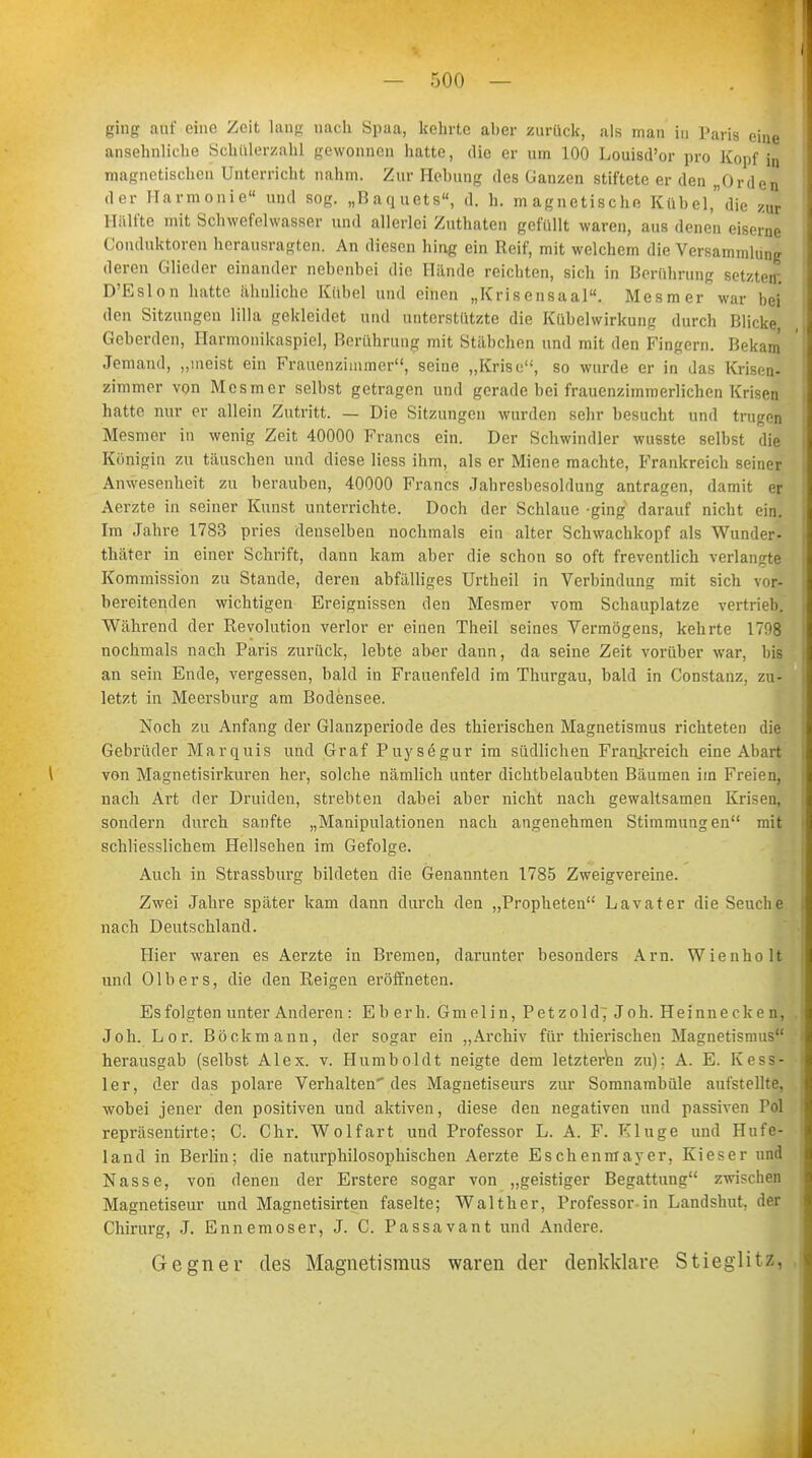 ging auf eine Zeit lang nach Spaa, kehrte aber zurück, als man in Paris eine ansehnliche Schülerzahl gewonnen hatte, die er um 100 Louisd'or pro Kopf in magnetischen Unterricht nahm. Zur Hebung des Ganzen stiftete er den „Orden der Harmonie« und sog. „Baquets, d. h. magnetische Kübel,die zur Hälfte mit Schwefelwasser und allerlei Zuthaten gefüllt waren, aus denen eiserne Conduktorcn herausragten. An diesen hing ein Reif, mit welchem die Versammlung deren Glieder einander nebenbei die Hände reichten, sich in Berührung setzten; D'Eslon hatte ahnliche Kübel und einen „Krisensaal. Mesmer war bei den Sitzungen lilla gekleidet und unterstützte die Kübelwirkung durch Blicke Geberden, Harmonikaspiel, Berührung mit Stäbchen und mit den Fingern. Bekam Jemand, „meist ein Frauenzimmer, seine „Krise, so wurde er in das Krisen- zimmer von Mesmer selbst getragen und gerade bei frauenzimmerlichen Krisen hatte nur er allein Zutritt. — Die Sitzungen wurden sehr besucht und trugen Mesmer in wenig Zeit 40000 Francs ein. Der Schwindler wusste selbst die Königin zu täuschen und diese Hess ihm, als er Miene machte, Frankreich seiner Anwesenheit zu berauben, 40000 Francs Jahresbesoldung antragen, damit er Aerzte in seiner Kunst unterrichte. Doch der Schlaue -ging darauf nicht ein. Im Jahre 1783 pries denselben nochmals ein alter Schwachkopf als Wunder- thäter in einer Schrift, dann kam aber die schon so oft freventlich verlangte Kommission zu Stande, deren abfälliges Urtheil in Verbindung mit sich vor- bereitenden wichtigen Ereignissen den Mesmer vom Schauplatze vertrieb. Während der Revolution verlor er einen Theil seines Vermögens, kehrte 1708 nochmals nach Paris zurück, lebte aber dann, da seiue Zeit vorüber war, bis an sein Ende, vergessen, bald in Frauenfeld im Thurgau, bald in Constanz, zu- letzt in Meersburg am Bodensee. Noch zu Anfang der Glanzperiode des thierischen Magnetismus richteten die Gebrüder Marquis und Graf Puysegur im südlichen Frankreich eine Abart von Magnetisirkuren her, solche nämlich unter dichtbelaubten Bäumen im Freien, nach Art der Druiden, strebten dabei aber nicht nach gewaltsamen Krisen, sondern durch sanfte „Manipulationen nach angenehmen Stimmungen mit schliesslichem Hellsehen im Gefolge. Auch in Strassburg bildeten die Genannten 1785 Zweigvereine. Zwei Jahre später kam dann durch den „Propheten Lavater die Seuche nach Deutschland. Hier waren es Aerzte in Bremen, darunter besonders Arn. Wienholt und Olbers, die den Reigen eröffneten. Es folgten unter Anderen: Eberh. G molin, Petzold; Job. Heinnecken, Joh. Lor. Böckmann, der sogar ein „Archiv für thierischen Magnetismus herausgab (selbst Alex. v. Humboldt neigte dem letzteren zu); A. E. Kess- ler, der das polare Verhalten des Magnetiseurs zur Somnambule aufstellte, wobei jener den positiven und aktiven, diese den negativen und passiven Pol repräsentirte; C. Chr. Wolfart und Professor L. A. F. Kluge und Hufe- land in Berlin; die naturphilosophischen Aerzte Eschenmayer, Kies er und Nasse, von denen der Erstere sogar von „geistiger Begattung zwischen Magnetiseur und Magnetisirten faselte; Walt her, Professor-in Landshut, der Chirurg, J. Ennemoser, J. C. Passavant und Andere. Gegner des Magnetismus waren der denkklare. Stieglitz,