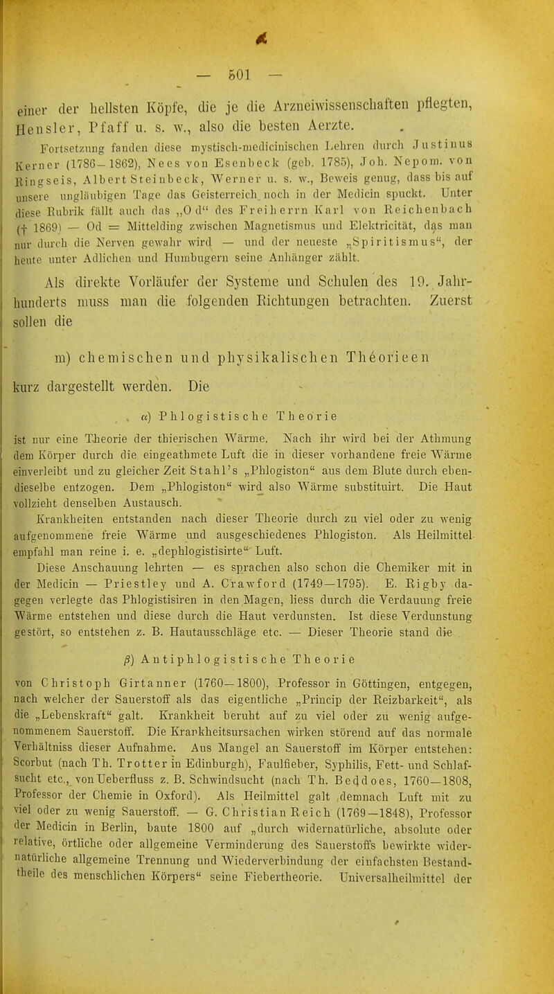 — 601 — einer der hellsten Köpfe, die je die Arzneiwissenschaften pflegten, Sensler, Pf äff u. s. w., also die besten Aerzte. Fortsetzung fanden diese mystiseh-nicdicinischen Lehren durch Justinus Kerner (1786- 1862), Nees von Esenbeclc (geb. 1785), Job. Nepom. von Bingseis, Albert Steinbeck, Werner u. s. w., Beweis genug, dass bis auf unsere ungläubigen Tage das Geisterreich, noch in der Medicin spuckt. Unter diese Rubrik fällt auch das „Od des Freiherrn Karl von Reichenbach 18691 _ Od = Mittelding zwischen Magnetismus und Elektricität, das man nur dunh die Nerven gewahr wird — und der neueste „Spiritismus, der ht ute unter Adlichen und Humbugern seine Anhänger zählt. Als direkte Vorläufer der Systeme und Schulen des 19. Jahr- hunderts niuss man die folgenden Eichtungen betrachten. Zuerst sollen die m) chemischen und physikalischen Theorieen kurz dargestellt werden. Die «) Phlogistische Theorie ist nur eine Theorie der thierischen Wärme. Nach ihr wird bei der Athmung dem Körper durch die eingeatbmete Luft die in dieser vorhandene freie Wärme einverleibt und zu gleicher Zeit Stahl's „Pblogiston aus dem Blute durch eben- dieselbe entzogen. Dem „Phlogiston wird also Wärme substituirt. Die Haut vollzieht denselben Austausch. Krankheiten entstanden nach dieser Theorie durch zu viel oder zu wenig aufgenommene freie Wärme und ausgeschiedenes Phlogiston. Als Heilmittel empfahl man reine i. e. „dephlogistisirte Luft. Diese Anschauung lehrten — es sprachen also schon die Chemiker mit in der Medicin — Priestley und A. Crawford (1749—1795). E. Rigby da- gegen verlegte das Phlogistisiren in den Magen, liess durch die Verdauung freie Wärme entstehen und diese durch die Haut verdunsten. Ist diese Verdunstung gestört, so entstehen z. B. Hautausschläge etc. — Dieser Theorie stand die ß) Antiphlogistische Theorie von Christoph Girtanner (1760—1800), Professor in Göttingen, entgegen, nach welcher der Sauerstoff als das eigentliche „Princip der Reizbarkeit, als die „Lebenskraft galt. Krankheit beruht auf zu viel oder zu wenig aufge- nommenem Sauerstoff. Die Krankheitsursachen wirken störend auf das normale Verhältniss dieser Aufnahme. Aus Mangel an Sauerstoff im Körper entstehen: Scorbut (nach Tb. Trotter in Edinburgh), Faulfieber, Syphilis, Fett- und Schlaf- sucht etc., vonUeberfluss z. B. Schwindsucht (nach Th. Beddoes, 1760—1808, Professor der Chemie in Oxford). Als Heilmittel galt ,demnach Luft mit zu viel oder zu wenig Sauerstoff. — G. Christian Reich (1769—1848), Professor der Medicin in Berlin, baute 1800 auf „durch widernatürliche, absolute oder relative, örtliche oder allgemeine Verminderung des Sauerstoffs bewirkte wider- natürliche allgemeine Trennung und Wiederverbindung der einfachsten Bestand- teile des menschlichen Körpers seine Fiebertheorie. Ünivefsalheilmittel der