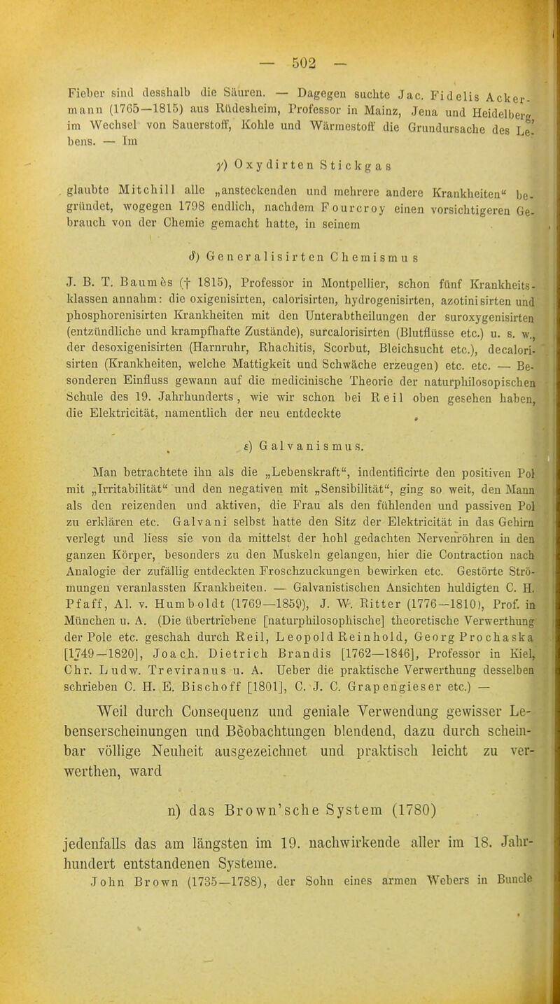 Fieber sind desshalb die Säuren. — Dagegen suchte Jac. Fidelis Acker- mann (17G5—1815) aus Büdesheim, Professor in Mainz, Jena und Heidelberg im Wechsel von Sauerstott', Kohle und Wärmestott' die Grundursache des Le- bens. — Im y) Oxydirten Stickgas glaubte Mitchill alle „ansteckenden und mehrere andere Krankheiten be- gründet, wogegen 1798 endlich, nachdem Fourcroy einen vorsichtigeren Ge- brauch von der Chemie gemacht hatte, in seinem tf) Generalisirten Chemismus J. B. T. Baumes (f 1815), Professor in Montpellier, schon fünf Krankheits- klassen annahm: die oxigenisirten, calorisirten, hydrogenisirten, azotinisirten und phosphorenisirten Krankheiten mit den Unterabtheilungen der suroxygenishtiMi (entzündliche und krampfhafte Zustände), surcalorisirten (Blutflüsse etc.) u. s. w.j der desoxigenisirten (Harnruhr, Rhachitis, Scorbut, Bleichsucht etc.), decalori- sirten (Krankheiten, welche Mattigkeit und Schwäche erzeugen) etc. etc. — Be- sonderen Einfluss gewann auf die medicinische Theorie der naturphilosopischen Schule des 19. Jahrhunderts , wie wir schon bei Reil oben gesehen haben, die Elektricität, namentlich der neu entdeckte , f) Galvanismus. Mau betrachtete ihn als die „Lebenskraft, indentificirte den positiven Pol mit „Irritabilität und den negativen mit „Sensibilität, ging so weit, den Mann als den reizenden und aktiven, die Frau als den fühlenden und passiven Pol zu erklären etc. Galvani selbst hatte den Sitz der Elektricität in das Gehirn verlegt und Hess sie von da mittelst der hohl gedachten Nervenröhren in den ganzen Körper, besonders zu den Muskeln gelangen, hier die Contraction nach Analogie der zufällig entdeckten Froschzuckungen bewirken etc. Gestörte Strö- mungen veranlassten Krankheiten. — Galvanistischen Ansichten huldigten C. H. Pf äff, AI. v. Humboldt (1769—1859), J. W. Ritter (1776-1810), Prof. in München u. A. (Die übertriebene [naturphilosophische] theoretische Verwerthung der Pole etc. geschah durch Reil, L eopold Reinhold, Georg Pro cha ska [1749 — 1820], Joach. Dietrich Brandis [1762—1846], Professor in Kiel, Chr. Ludw. Treviranus u. A. Ueber die praktische Verwerthung desselben schrieben C. H. E. Bischoff [1801], C. J. C. Grapengieser etc.) — Weil durch Consequeuz und geniale Verwendung gewisser Le- benserscheinungen und Beobachtungen blendend, dazu durch schein- bar völlige Neuheit ausgezeichnet und praktisch leicht zu ver- werthen, ward n) das Brown'sche System (1780) jedenfalls das am längsten im 19. nachwirkende aller im 18. Jahr- hundert entstandenen Systeme. John Brown (1735—1788), der Sohn eines armen Webers in Bunde