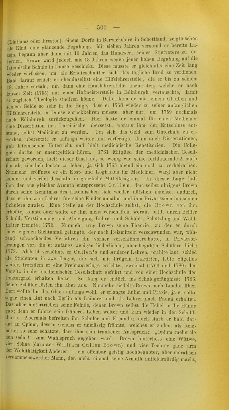 (Lintlams oder Preston), einem Dorfe in Berwickshire in Schottland, zeigte schon als Kind eine glanzende Begabung. Mit sieben Jahren verstand er bereits La- tein, begann aber dann mit 10 Jahren das Handwerk seines Stiefvaters zu er- lernen. Brown ward jedoch mit 13 Jahren wegen jener hohen Begabung auf die lateinische Schule in Dunse geschickt. Diese musste er gleichfalls eine Zeit lang wieder verlassen, um als Erndtcschnitter sich das tägliche Brod zu verdienen. Bald darauf erhielt er ebendaselbst eine Hilfslehrerstellc, die er bis zu seinem 18. Jahre versah, um dann eine Hauslehrerstelle anzutreten, welche er nach kurzer Zeit (1755) mit einer Hofmeisterstelle in Edinburgh vertauschte, damit er zugleich Theologie studiren könne. Dabei kam er mit seinem Glauben und seinem Oelde so sehr in die Enge, dass er 1758 wieder zu seiner anfänglichen Hilfslehrerstelle in Dunse zurückkehren musste, aber nur, um 1759 nochmals nach Edinburgh zurückzugehen. Hier hatte er einmal für einen Mediciner eine Dissertation in's Lateinische übersetzt, woraus ihm der Entschluss ent- stand, selbst Mediciner zu werden. Um sich das Geld zum Unterhalt zu er- werben, übersetzte er anfangs weiter und verfertigte dann auch Dissertationen, gab lateinischen Unterricht und hielt medicinische Repetitorien. Die Colle- gien durfte er unentgeltlich hören. 1761 Mitglied der medicinischen Gesell- schaft geworden, hielt dieser Umstand, so wenig wie seine fortdauernde Armuth ihn ab, ziemlich locker zu leben, ja sich 1765 obendrein noch zu verheirathen. Nunmehr eröffnete er ein Kost- und Logirhaus für Mediciner, ward aber nicht solider und verfiel desshalb in gänzliche Mittellosigkeit. In dieser Lage half ihm der aus gleicher Armuth entsprossene Cullen, dem selbst übrigens Brown durch seine Kenntniss des Lateinischen sich wieder nützlich machte, dadurch, dass er ihn zum Lehrer für seine Kinder annahm und ihm Privatissima bei seinen Schülern zuwies. Eine Stelle an der Hochschule selbst, die Brown von ihm erhoffte, konnte oder wollte er ihm nicht verschaffen, woraus bald, durch Beider Schuld, Verstimmung und Abneigung Lehrer und Schüler, Schützling und Wohl- thäter trennte: 1770. Nunmehr trug Brown seine Theorie, zu der er durch einen eigenen Gichtanfall gelangte, der nach Reizmitteln verschwunden war, wäh- rend schwächendes Verfahren ihn vorher verschlimmert hatte, in Privatvor- lesungen vor, die er anfangs wenigen liederlichen, aber begabten Schülern hielt: 1772. Alsbald verhöhnteer Cullen's und Anderer Lehren, prahlte laut, schied die Studenten in zwei Lager, die sich mit Prügeln traktirten, lebte zügellos weiter, trotzdem er eine Freimaurerloge errichtet, zweimal (1766 und 1780) den Vorsitz in der medicinischen Gesellschaft geführt und von einer Hochschule den Doktorgrad erhalten hatte. So kam er endlich ins Schuldgefängniss: 1786. Seine Schüler lösten ihn aber aus. Nunmehr siedelte Brown nach London über. Dort wollte ihm das Glück anfangs wohl, er erlangte Ruhm und Praxis, ja er sollte sogar einen Ruf nach Berlin als Leibarzt und als Lehrer nach Padua erhalten. Das aber hintertrieben seine Feinde, denen Brown selbst die Hebel in die Hände gab; denn er führte sein früheres Leben weiter und kam wieder in den Schuld- thurm. Abermals befreiten ihn Schüler und Freunde; doch starb er bald dar- auf an Opium, dessen Genuss er unmässig fröhnte, welches er zudem als Reiz- mittel so sehr schätzte, dass ihm sein trunkener Ausspruch: „Opium mehercle non sedat! zum Wahlspruch gegeben ward. Brown hinterliess eine Wittwe, vier Söhne (darunter William Cullen Brown) und vier Töchter ganz arm der Wohlthätigkeit Anderer — ein offenbar geistig hochbegabter, aber moralisch verdammenswerther Mann, den nicht einmal seine Armuth mitleidswürdig macht,