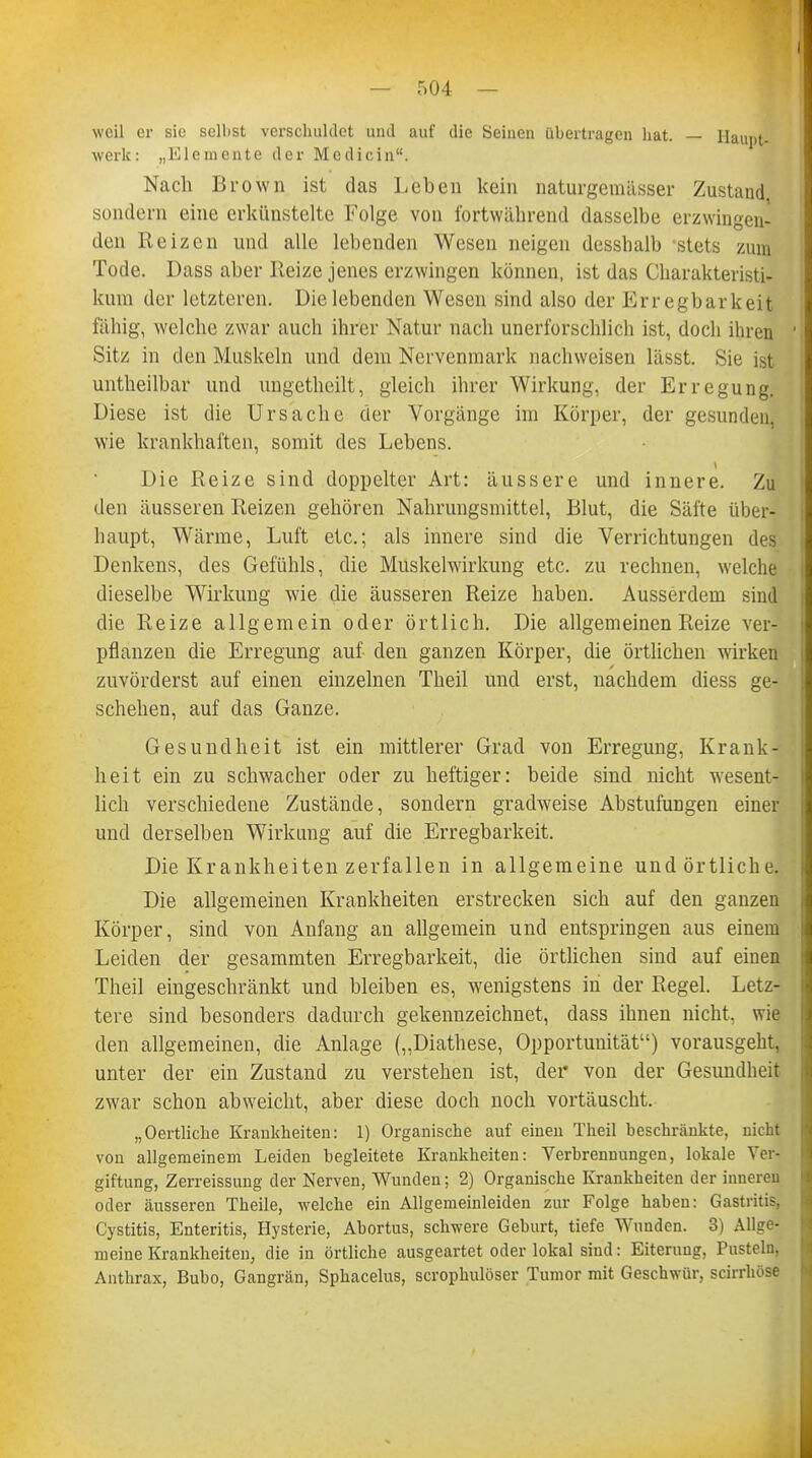 weil er sie selbst verschuldet und auf die Seinen übertragen hat. — Haupt- werk: „Elemente der Modi ein. Nach Brown ist das Leben kein naturgemiisser Zustand sondern eine erkünstelte Folge von fortwährend dasselbe erzwingen- den Reizen und alle lebenden Wesen neigen dessbalb stets zum Tode. Dass aber Reize jenes erzwingen können, ist das Charakteristi- kum der letzteren. Die lebenden Wesen sind also der Erregbarkeit fähig, welche zwar auch ihrer Natur nach unerforschlich ist, doch ihren Sitz in den Muskeln und dem Nervenmark nachweisen lässt. Sie ist untheilbar und ungetheilt, gleich ihrer Wirkung, der Erregung. Diese ist die Ursache der Vorgänge im Körper, der gesunden, wie krankhaften, somit des Lebens. Die Reize sind doppelter Art: äussere und innere. Zu den äusseren Reizen gehören Nahrungsmittel, Blut, die Säfte über- haupt, Wärme, Luft etc.; als innere sind die Verrichtungen des Denkens, des Gefühls, die Muskelwirkung etc. zu rechnen, welche dieselbe Wirkung wie die äusseren Reize haben. Ausserdem sind die Reize allgemein oder örtlich. Die allgemeinen Reize ver- pflanzen die Erregung auf den ganzen Körper, die örtlichen wirken zuvörderst auf einen einzelnen Theil und erst, nachdem diess ge- schehen, auf das Ganze. Gesundheit ist ein mittlerer Grad von Erregung, Krank- heit ein zu schwacher oder zu heftiger: beide sind nicht wesent- lich verschiedene Zustände, sondern gradweise Abstufungen einer und derselben Wirkung auf die Erregbarkeit. Die Krankheiten zerfallen in allgemeine und örtliche. Die allgemeinen Krankheiten erstrecken sich auf den ganzen Körper, sind von Anfang an allgemein und entspringen aus einem Leiden der gesammten Erregbarkeit, die örtlichen sind auf einen Theil eingeschränkt und bleiben es, wenigstens in der Regel. Letz- tere sind besonders dadurch gekennzeichnet, dass ihnen nicht, wie den allgemeinen, die Anlage („Diathese, Opportunität) vorausgeht, unter der ein Zustand zu verstehen ist, der von der Gesundheit zwar schon abweicht, aber diese doch noch vortäuscht. „Oertliche Krankheiten: 1) Organische auf einen Theil beschränkte, nicht von allgemeinem Leiden hegleitete Krankheiten: Verbrennungen, lokale Ver- giftung, Zerreissung der Nerven, Wunden; 2) Organische Krankheiten der inneren oder äusseren Theile, welche ein Allgemeinleiden zur Folge haben: Gastritis, Cystitis, Enteritis, Hysterie, Abortus, schwere Geburt, tiefe Wunden. 3) Allge- meine Krankheiten, die in örtliche ausgeartet oder lokal sind: Eiterung, Pusteln, Anthrax, Buho, Gangrän, Sphacelus, scrophulöser Tumor mit Geschwür, scirrhöse