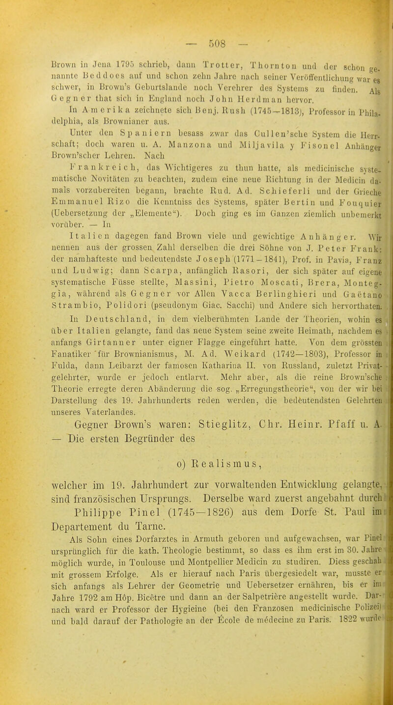 Brown in Jena 1795 schrieb, dann Trott er, T hörn ton und der schon ge. nannte Beddocs auf und schon zehn Jahre nach seiner Veröffentlichung warmes schwer, in Brown's Geburtslande noch Verehrer des Systems zu finden. Als Gegner that sich in England noch John Herd man hervor. In Amerika zeichnete sich Benj. Rush (1745 — 1813;, Professorin Phila* delphia, als Brownianer aus. Unter den Spaniern besass zwar das Gullen'sche System die Herr- schaft; doch waren u. A. Manzona und Miljavila y Fisonel Anhänger Brown'scher Lehren. Nach Frankreich, das Wichtigeres zu thun hatte, als medicinische syste- matische Novitäten zu beachten, zudem eine neue Richtung in der Mediän da- mals vorzubereiten begann, brachte Rud. Ad. Schieferli und der Grieche Emmanuel Rizo die Kcnntniss des Systems, später Bertin und Fouquier (Uebersetzimg der „Elemente). Doch ging es im Ganzen ziemlich unbemerkt vorüber. — In Italien dagegen fand Brown viele und gewichtige Anhang e r. Wir nennen aus der grossen Zahl derselben die drei Söhne von J. Peter Frank: der namhafteste und bedeutendste Joseph (1771-1841), Prof. in Pavia, Franz und Ludwig; dann Scarpa, anfänglich Rasori, der sich später auf eigene systematische Füsse stellte, Massini, Pietro Moscati, Brera, Monteg- gia, während als Gegner vor Allen Vacca Berlinghicri und Gaetano Strambio, Polidori (pseudonym Giac. Sacchi) und Andere sich hervorthaten. Iu Deutschland, in dem vielberühmten Lande der Theorien, wohin es über Italien gelangte, fand das neue System seine zweite Heimath, nachdem es anfangs Girtanner unter eigner Flagge eingeführt hatte. Von dem grössten Fanatiker 'für Brownianismus, M. Ad. Weikard (1742—1803), Professor in Fulda, dann Leibarzt der famosen Katharina II. von Russlaud, zuletzt Privat- gelehrter, wurde er jedoch entlarvt. Mehr aber, als die reine Brown:sche Theorie erregte deren Abänderung die sog. „Erregungstheorie, von der wir bei Darstellung des 19. Jahrhunderts reden werden, die bedeutendsten Gelehrten unseres Vaterlandes. Gegner Brown's waren: Stieglitz, Chr. Heinr. Pfaff u. A. — Die ersten Begründer des o) Realismus, welcher im 19. Jahrhundert zur vorwaltenden Entwicklung gelangte, sind französischen Ursprungs. Derselbe ward zuerst angebahnt durch Philippe Pinel (1745—1826) aus dem Dorfe St. Paul im Departement du Tarne. Als Sohn eines Dorfarztes in Armuth geboren und aufgewachsen, war Pinel ursprünglich für die kath. Theologie bestimmt, so dass es ihm erst im 30. Jahre möglich wurde, in Toulouse und Montpellier Medicin zu studiren. Diess geschah mit grossem Erfolge. Als er hierauf nach Paris übergesiedelt war, musste er sich anfangs als Lehrer der Geometrie und Uebersetzer ernähren, bis er im Jahre 1792 am Höp. Bicetre und dann an der Salpetriere angestellt wurde. Dar- nach ward er Professor der Hygieine (bei den Franzosen medicinische Polizei) und bald darauf der Pathologie an der Ecole de medecine zu Paris. 1822 wurde