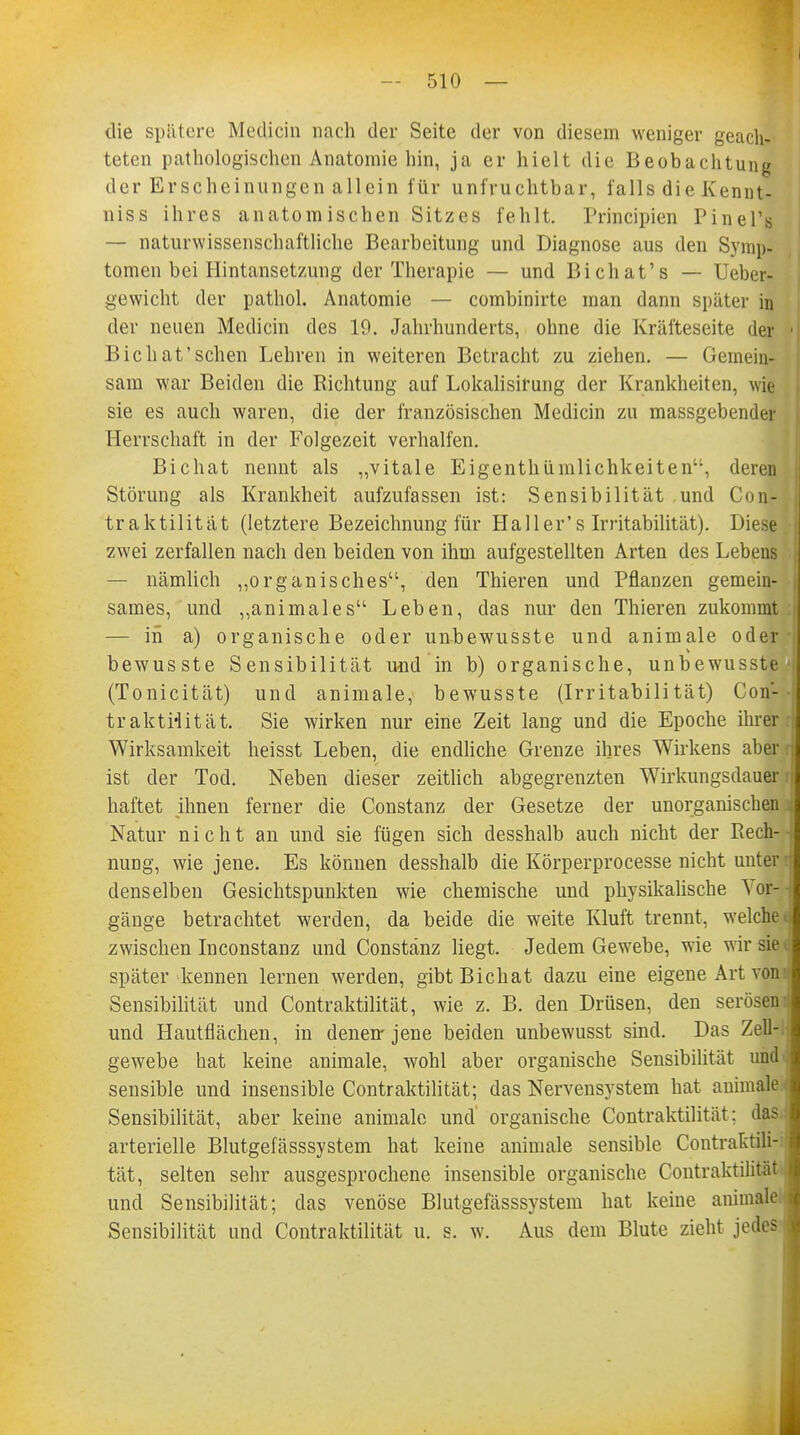 die spätere Medicin nach der Seite der von diesem weniger geach- teten pathologischen Anatomie hin, ja er hielt die Beobachtung der Erscheinungen allein für unfruchtbar, falls die Kennt- niss ihres anatomischen Sitzes fehlt. Principien Pinel's — naturwissenschaftliche Bearbeitung und Diagnose aus den Symp- tomen bei Hintansetzung der Therapie — und Bichat's — Ueber- gewicht der pathol. Anatomie — combinirte man dann später in der neuen Medicin des 19. Jahrhunderts, ohne die Kräfteseite der < Bic hat'sehen Lehren in weiteren Betracht zu ziehen. — Gemein- sam war Beiden die Richtung auf Lokalisirung der Krankheiten, wie sie es auch waren, die der französischen Medicin zu massgebender Herrschaft in der Folgezeit verhalfen. Bichat nennt als „vitale Eigentümlichkeiten, deren Störung als Krankheit aufzufassen ist: Sensibilität und Con- traktilität (letztere Bezeichnung für Ha 11 er's Irritabilität). Diese zwei zerfallen nach den beiden von ihm aufgestellten Arten des Lebens — nämlich „organisches, den Thieren und Pflanzen gemein- ■ sames, und „animales Leben, das nur den Thieren zukommt — in a) organische oder unbewusste und animale oder j bewusste Sensibilität und in b) organische, unbewusste > (Tonicität) und animale, bewusste (Irritabilität) Con- - traktHität. Sie wirken nur eine Zeit lang und die Epoche ihrer:1, Wirksamkeit heisst Leben, die endliche Grenze ihres Wirkens aber ij ist der Tod. Neben dieser zeitlich abgegrenzten Wirkungsdauer r| haftet ihnen ferner die Constanz der Gesetze der unorganischen Natur nicht an und sie fügen sich desshalb auch nicht der Rech- -j nung, wie jene. Es können desshalb die Körperprocesse nicht unter n denselben Gesichtspunkten wie chemische und physikalische Vor- - gänge betrachtet werden, da beide die weite Kluft trennt, welchet zwischen Inconstanz und Constanz liegt. Jedem Gewebe, wie wir sie4 später kennen lernen werden, gibt Bichat dazu eine eigene Art voni Sensibilität und Contraktilität, wie z. B. den Drüsen, den serösen und Hautflächen, in denen-jene beiden unbewusst sind. Das Zell-. ! gewebe hat keine animale, wohl aber organische Sensibilität und I sensible und insensible Contraktilität; das Nervensystem hat animale I Sensibilität, aber keine animale und' organische Contraktilität; das h arterielle Blutgefässsystem hat keine animale sensible Contraktili- I tat, selten sehr ausgesprochene insensible organische Contraktilität \ und Sensibilität; das venöse Blutgefässsystem hat keine animale j Sensibilität und Contraktilität u. s. w. Aus dem Blute zieht jedes 3